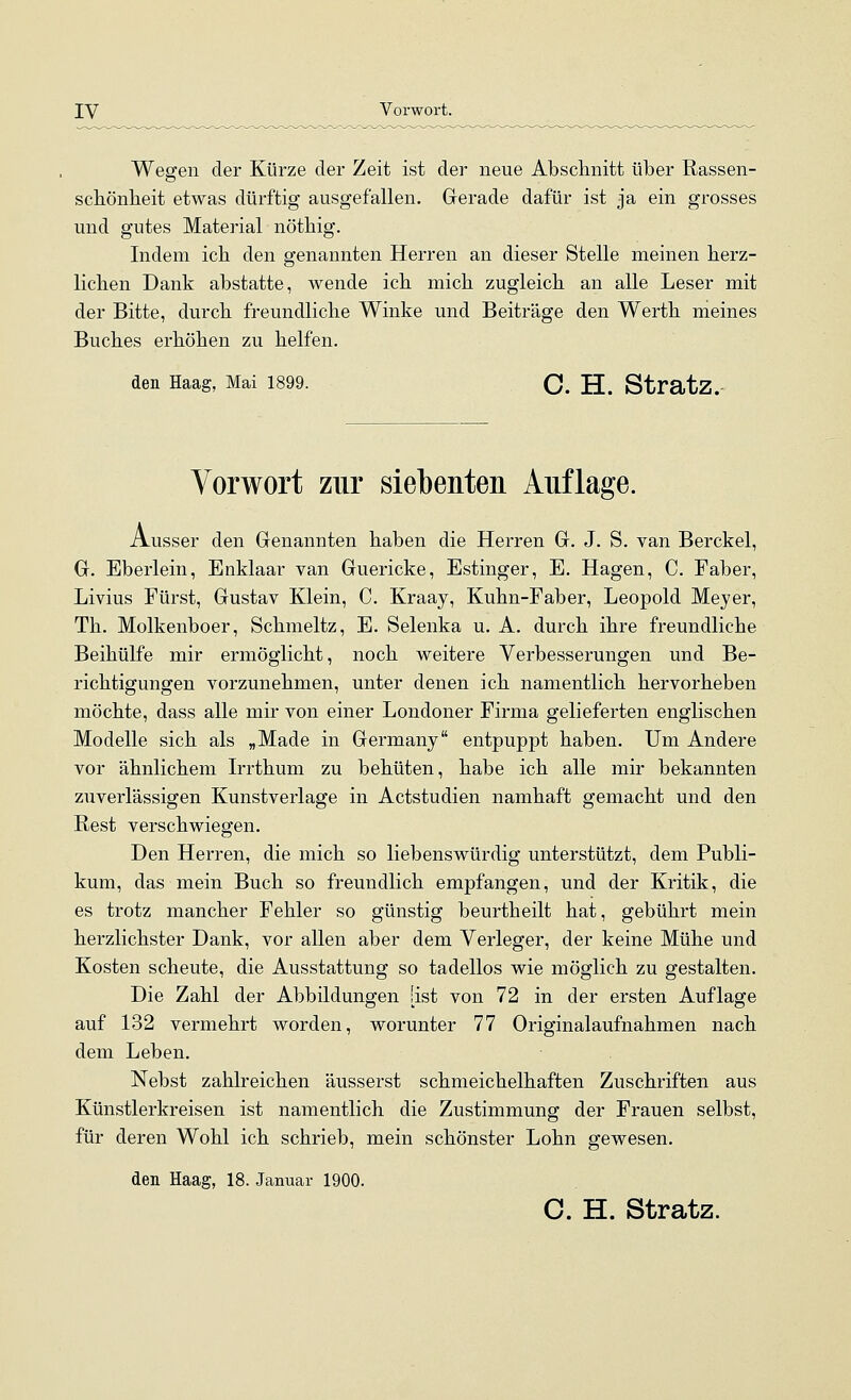 Wessen der Kürze der Zeit ist der neue Abschnitt über Rassen- scbönheit etwas dürftig ausgefallen. Gerade dafür ist ja ein grosses und gutes Material nötbig. Indem ich den genannten Herren an dieser Stelle meinen herz- lichen Dank abstatte, wende ich mich zugleich an alle Leser mit der Bitte, durch freundliche Winke und Beiträge den Werth meines Buches erhöhen zu helfen. den Haag, Mai 1899. C. H. StratZ. Vorwort zur siebenten Auflage. Ausser den Genannten haben die Herren G. J. S. van Berckel, G. Eberlein, Enklaar van Guericke, Estinger, E. Hagen, C. Faber, Livius Fürst, Gustav Klein, C. Kraay, Kuhn-Faber, Leopold Meyer, Th. Molkenboer, Schmeltz, E. Selenka u. A. durch ihre freundliche Beihülfe mir ermöglicht, noch weitere Verbesserungen und Be- richtigungen vorzunehmen, unter denen ich namentlich hervorheben möchte, dass alle mir von einer Londoner Firma gelieferten englischen Modelle sich als „Made in Germany entpuppt haben. Um Andere vor ähnlichem L-rthum zu behüten, habe ich alle mir bekannten zuverlässigen Kunstverlage in Actstudien namhaft gemacht und den Rest verschwiegen. Den Herren, die mich so liebenswürdig unterstützt, dem Publi- kum, das mein Buch so freundlich empfangen, und der Kritik, die es trotz mancher Fehler so günstig beurtheilt hat, gebührt mein herzlichster Dank, vor allen aber dem Verleger, der keine Mühe und Kosten scheute, die Ausstattung so tadellos wie möglich zu gestalten. Die Zahl der Abbildungen [ist von 72 in der ersten Auflage auf 132 vermehrt worden, worunter 77 Originalaufnahmen nach dem Leben. Nebst zahlreichen äusserst schmeichelhaften Zuschriften aus Künstlerkreisen ist namentlich die Zustimmung der Frauen selbst, für deren Wohl ich schrieb, mein schönster Lohn gewesen. den Haag, 18. Januar 1900. C. H. Stratz.