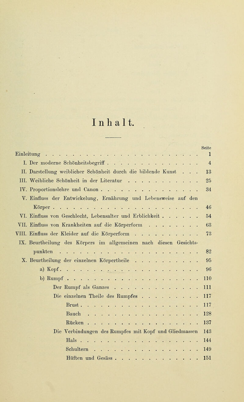 Inhalt. Seite Einleitung 1 I. Der moderne Schönheitsbegriff 4 II. Darstellung weiblicher Schönheit durch die bildende Kunst ... 13 III. Weibliche Schönheit in der Literatur 25 IV. Proportionslehre und Canon 34 V. Einfluss der Entwickelung, Ernährung und Lebensweise auf den Körper 46 VI. Einfluss von Geschlecht, Lebensalter und Erblichkeit 54 VII. Einfluss von Krankheiten auf die Körperform 63 VIII. Einfluss der Kleider auf die Körperform 73 IX. Beurtheilung des Körpers im allgemeinen nach diesen Gesichts- punkten 82 X. Beurtheilung der einzelnen Körpertheile 95 a) Kopf 96 b) Rumpf 110 Der Rurnpf als Ganzes 111 Die einzelnen Theile des Rumpfes .117 Brust 117 Bauch 128 Rücken 137 Die Verbindungen des Rumpfes mit Kopf und Gliedmassen 143 Hals 144 Schultern 149 Hüften und Gesäss 151