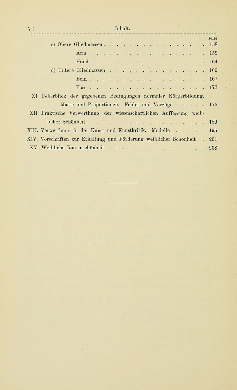 Seite c) Obere Gliedmassen 158 Arm 159 Hand 164 d) Untere Gliedmassen 166 Bein 167 Fuss 172 XL Ueberblick der gegebenen Bedingungen normaler Körperbildung, Masse und Proportionen. Fehler und Vorzüge 175 XII. Praktische Verwerthung der wissenschaftlichen Auffassung weib- licher Schönheit 180 XIII. Verwerthung in der Kunst und Kunstkritik. Modelle 195 XIV. Vorschriften zur Erhaltung und Förderung weiblicher Schönheit . 201 XV. Weibliche Rassenschönheit 208