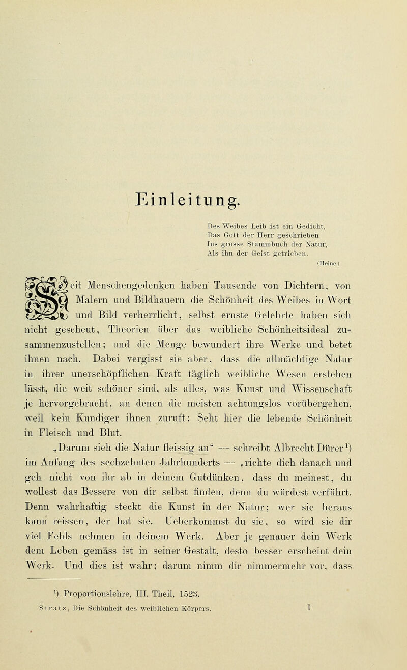 Einleitung. Des Weibes Leib ist ein Gediclit, Das Grott der Herr geschrieben Ins grosse Stammbucli der Natur, Als ihn der G-eist getrieben. (Heine.) eit Menschengedenken haben' Tausende von Dichtern, von Malern und Bildhauern die Schönheit des Weibes in Wort und Bild verherrlicht, selbst ernste Gelehrte haben sich nicht gescheut, Theorien über das weibliche Schönheitsideal zu- sammenzustellen; und die Menge bewundert ihre Werke und betet ihnen nach. Dabei vergisst sie aber, dass die allmächtige Natur in ihrer unerschöpflichen Kraft täglich weibliche Wesen erstehen lässt, die weit schöner sind, als alles, was Kunst und Wissenschaft je hervorgebracht, an denen die meisten achtungslos vorübergehen, weil kein Kundiger ihnen zuruft: Seht hier die lebende Schönheit in Fleisch und Blut. „Darum sieh die Natur fleissig an — schreibt Albrecht Dürer^) im Anfang des sechzehnten Jahrhunderts — „richte dich danach und geh nicht von ihr ab in deinem Gutdünken, dass du meinest, du wollest das Bessere von dir selbst finden, denn du würdest verführt. Denn wahrhaftig steckt die Kunst in der Natur; wer sie heraus kann reissen, der hat sie. Ueberkommst du sie, so wird sie dir viel Fehls nehmen in deinem Werk. Aber je genauer dein Werk dem Leben gemäss ist in seiner Gestalt, desto besser erscheint dein Werk. Und dies ist wahr; darum nimm dir nimmermehr vor, dass 1) Proportionslehre, III. Theil, 1523. Stratz, Die Schönheit des weiblichen Körpers,