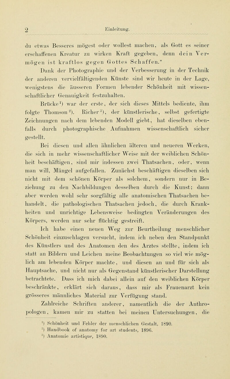 du etwas Besseres mögest oder wollest machen, als Gott es seiner erschaffenen Kreatur zu wirken Kraft gegeben, denn dein Ver- mögen ist kraftlos gegen Gottes Schaffen. Dank der Photographie und der Verbesserung in der Technik der anderen vervielfältigenden Künste sind wir heute in der Lage, wenigstens die äusseren Formen lebender Schönheit mit wissen- schaftlicher Genauigkeit festzuhalten. Brücke^) war der erste, der sich dieses Mittels bediente, ihm folgte Thomson^). Richer^), der künstlerische, selbst gefertigte Zeichnungen nach dem lebenden Modell giebt, hat dieselben eben- falls durch photographische Aufnahmen wissenschaftlich sicher gestellt. Bei diesen und allen ähnlichen älteren und neueren Werken, die sich in mehr wissenschaftlicher Weise mit der weiblichen Schön- heit beschäftigen, sind mir indessen zwei Thatsachen, oder, wenn man will, Mängel aufgefallen. Zunächst beschäftigen dieselben sich nicht mit dem schönen Körper als solchem, sondern nur in Be- ziehung zu den Nachbildungen desselben durch die Kunst; dann aber werden wohl sehr sorgfältig alle anatomischen Thatsachen be- handelt , die pathologischen Thatsachen jedoch, die durch Krank- heiten und unrichtige Lebensweise bedingten Veränderungen des Körpers, werden nur sehr flüchtig gestreift. Ich habe einen neuen Weg zur Beurtheilung menschlicher Schönheit einzuschlagen versucht, indem ich neben den Standpunkt des Künstlers und des Anatomen den des Arztes stellte, indem ich statt an Bildern und Leichen meine Beobachtungen so viel wie mög- lich am lebenden Körper machte, und diesen an und für sich als Hauptsache, und nicht nur als Gegenstand künstlerischer Darstellung betrachtete. Dass ich mich dabei allein auf den weiblichen Körper beschränkte, erklärt sich daraus, dass mir als Frauenarzt kein grösseres männliches Material zur Verfügung stand. Zahlreiche Schriften anderer, namentlich die der Anthro- pologen , kamen mir zu statten bei meinen Untersuchungen, die ^) Schönheit und Fehler der menschlichen Gestalt, 1890. ^) Handbook of anatomy for art students, 1896.