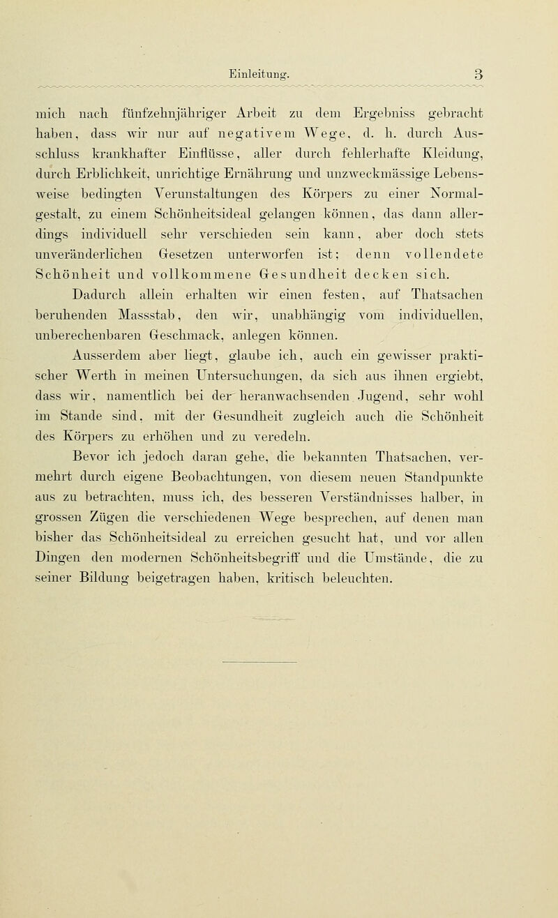 micli nacli fünfzelinjähriger Arbeit zu dem Ergebniss gebracht haben, dass wir nur auf negativem Wege, d. h. durch Aus- schhiss krankhafter Einflüsse, aller durch fehlerhafte Kleidung, durch Erblichkeit, unrichtige Ernährung und unzweckmässige Lebens- weise bedingten Verunstaltungen des Körpers zu einer Normal- gestalt, zu einem Schönheitsideal gelangen können, das dann aller- dings individuell sehr verschieden sein kann, aber doch stets unveränderlichen Gesetzen unterworfen ist; denn vollendete Schönheit und vollkommene Gesundheit decken sich. Dadurch allein erhalten wir einen festen, auf Thatsachen beruhenden Massstab, den wir, unabhängig vom individuellen, unberechenbaren Geschmack, anlegen können. Ausserdem aber liegt, glaube ich, auch ein gewisser prakti- scher Werth in meinen Untersuchungen, da sich aus ihnen ergiebt, dass wir, namentlich bei der heranwachsenden Jugend, sehr wohl im Stande sind, mit der Gesundheit zugleich auch die Schönheit des Körpers zu erhöhen und zu veredeln. Bevor ich jedoch daran gehe, die bekannten Thatsachen, ver- mehrt durch eigene Beobachtungen, von diesem neuen Standpunkte aus zu betrachten, muss ich, des besseren Verständnisses halber, in grossen Zügen die verschiedenen Wege besprechen, auf denen man bisher das Schönheitsideal zu erreichen gesucht hat, und vor allen Dingen den modernen Schönheitsbegriff und die Umstände, die zu seiner Bildung beigetragen haben, kritisch beleuchten.