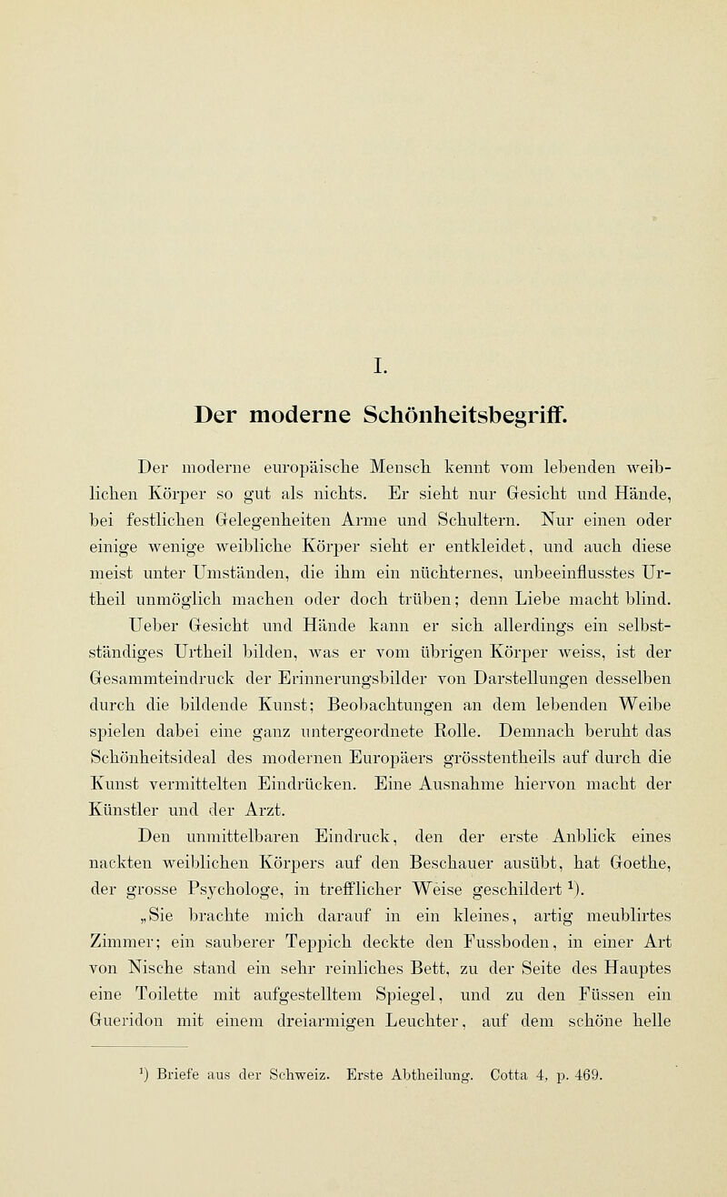 I. Der moderne Schönheitsbegriff. Der moderne europäisclie Menscli kennt vom lebenden weib- lichen Körper so gut als nichts. Er sieht nur Gesicht und Hände, bei festlichen Gelegenheiten Arme und Schultern. Nur einen oder einige wenige weibliche Körper sieht er entkleidet, und auch diese meist unter Umständen, die ihm ein nüchternes, unbeeinflusstes Ur- theil unmöglich machen oder doch trüben; denn Liebe macht blind, lieber Gesicht und Hände kann er sich allerdings ein selbst- ständiges Urtheil bilden, was er vom übrigen Körper weiss, ist der Gesammteindruck der Erinnerungsbilder von Darstellungen desselben durch die bildende Kunst; Beobachtungen an dem lebenden Weibe sj)ielen dabei eine ganz untergeordnete Rolle. Demnach beruht das Schönheitsideal des modernen Europäers grösstentheils auf durch die Kunst vermittelten Eindrücken. Eine Ausnahme hiervon macht der Künstler und der Arzt. Den unmittelbaren Eindruck, den der erste Anblick eines nackten weiblichen Körpers auf den Beschauer ausübt, hat Goethe, der grosse Psychologe, in trejßPlicher Weise geschildert ^). „Sie brachte mich darauf in ein kleines, artig meublirtes Zimmer; ein sauberer Teppich deckte den Fussboden, in einer Art von Nische stand ein sehr reinliches Bett, zu der Seite des Hauptes eine Toilette mit aufgestelltem Spiegel, und zu den Füssen ein Gueridon mit einem dreiarmiffen Leuchter, auf dem schöne helle