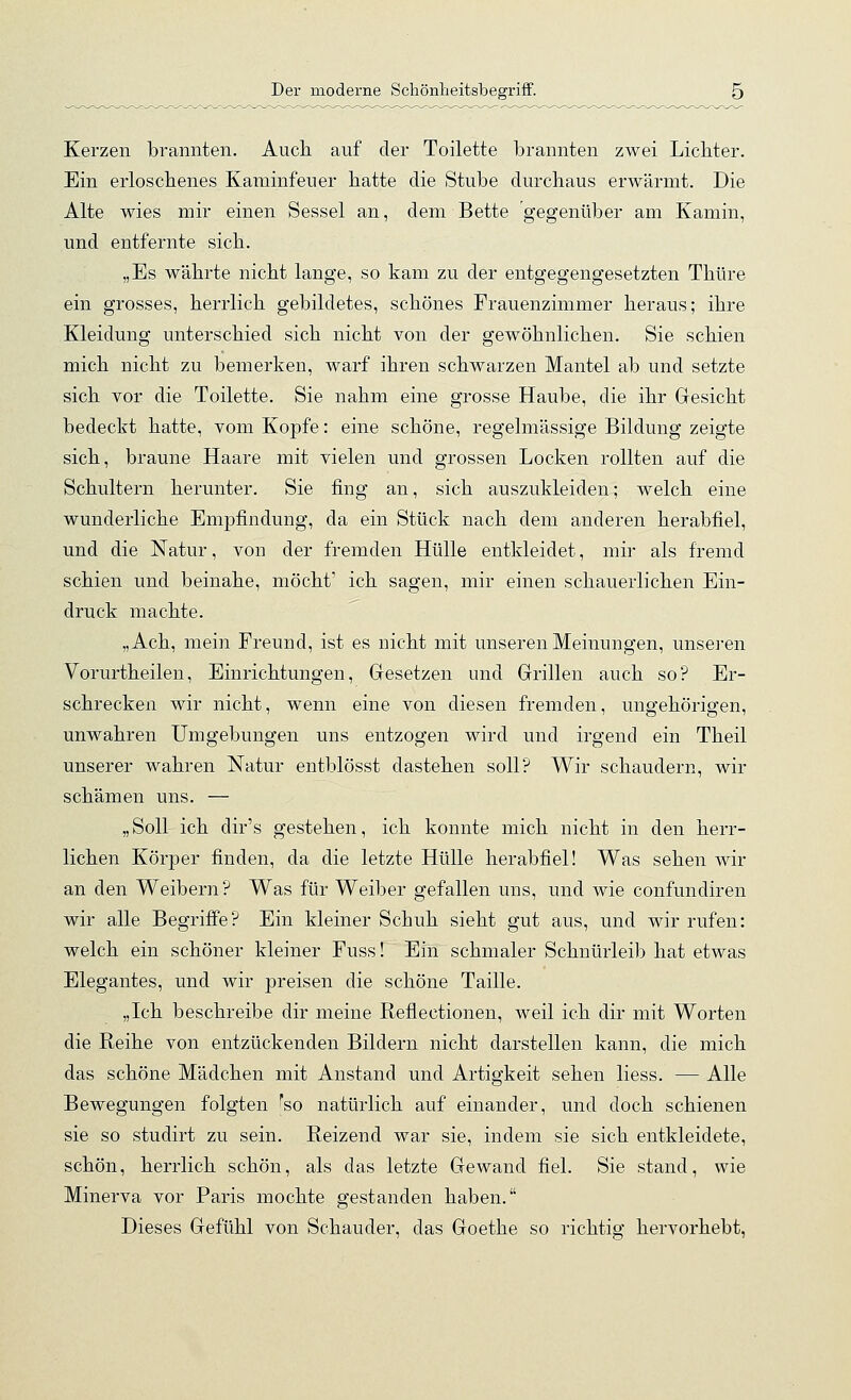 Kerzen brannten. Auch auf der Toilette brannten zwei Lichter. Ein erloschenes Kaminfeuer hatte die Stube durchaus erwärmt. Die Alte wies mir einen Sessel an, dem Bette gegenüber am Kamin, und entfernte sich. „Es währte nicht lange, so kam zu der entgegengesetzten Thüre ein grosses, herrlich gebildetes, schönes Frauenzimmer heraus; ihre Kleidung unterschied sich nicht von der gewöhnlichen. Sie schien mich nicht zu bemerken, warf ihren schwarzen Mantel ab und setzte sich vor die Toilette. Sie nahm eine grosse Haube, die ihr Gesicht bedeckt hatte, vom Ko]3f'e: eine schöne, regelmässige Bildung zeigte sich, braune Haare mit vielen und grossen Locken rollten auf die Schultern herunter. Sie fing an, sich auszukleiden; welch eine wunderliche Empfindung, da ein Stück nach dem anderen herabfiel, und die Natur, von der fremden Hülle entkleidet, mir als fremd schien und beinahe, möcht' ich sagen, mir einen schauerlichen Ein- druck machte. „Ach, mein Freund, ist es nicht mit unseren Meinungen, unsei-en Vorurtheilen, Einrichtungen, Gesetzen und Grillen auch so? Er- schrecken wir nicht, wenn eine von diesen fremden, ungehörigen, unwahren Umgebungen uns entzogen wird und irgend ein Theil unserer wahren Natur entblösst dastehen soll? Wir schaudern, wir schämen uns. — „Soll ich dir's gestehen, ich konnte mich nicht in den herr- lichen Körper finden, da die letzte Hülle herabfiel! Was sehen wir an den Weibern? Was für Weiber gefallen uns, und wie confundiren wir alle Begriffe? Ein kleiner Schuh sieht gut aus, und wir rufen: welch ein schöner kleiner Fuss! Ein schmaler Schnürleib hat etwas Elegantes, und wir preisen die schöne Taille. „Ich beschreibe dir meine Reflectionen, weil ich dir mit Worten die Reihe von entzückenden Bildern nicht darstellen kann, die mich das schöne Mädchen mit Anstand und Artigkeit sehen Hess. — Alle Bewegungen folgten ''so natürlich auf einander, und doch schienen sie so studirt zu sein. Reizend war sie, indem sie sich entkleidete, schön, herrlich schön, als das letzte Gewand fiel. Sie stand, wie Minerva vor Paris mochte gestanden haben. Dieses Gefühl von Schauder, das Goethe so richtig hervorhebt,