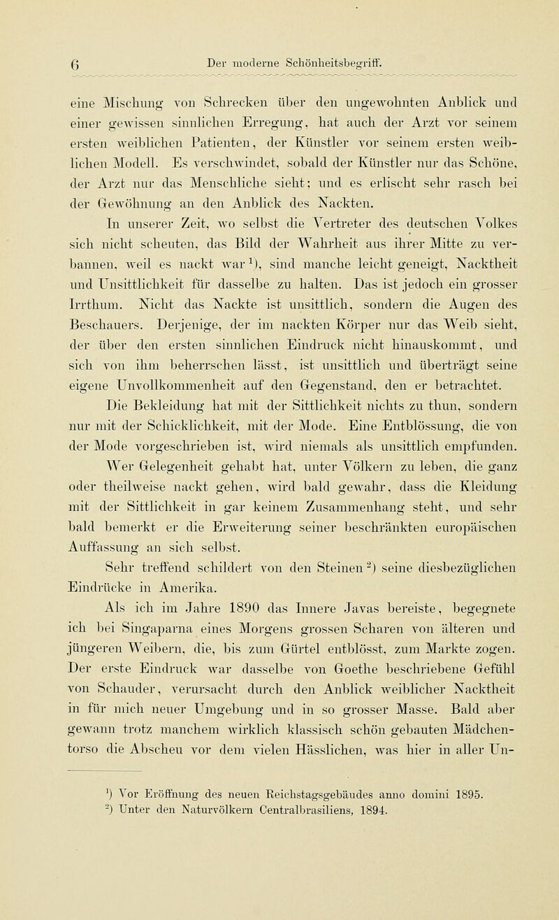 eine Mischung von Schrecken über den ungewohnten Anblick und einer gCAvissen sinnlichen Erregung, hat auch der Arzt vor seinem ersten weiblichen Patienten, der Künstler vor seinem ersten weib- lichen Modell. Es verschwindet, sobald der Künstler nur das Schöne, der Arzt nur das Menschliche sieht; und es erlischt sehr rasch bei der Grewöhnung an den Anblick des Nackten. In unserer Zeit, wo selbst die Vertreter des deutschen Volkes sich nicht scheuten, das Bild der Wahrheit aus ihrer Mitte zu ver- bannen, weil es nackt war ^), sind manche leicht geneigt, Nacktheit und Unsittlichkeit für dasselbe zu halten. Das ist jedoch ein grosser Irrthum, Nicht das Nackte ist unsittlich, sondern die Augen des Beschauers. Derjenige, der im nackten Körper nur das Weib sieht, der über den ersten sinnlichen Eindruck nicht hinauskommt, und sich von ihm beherrschen lässt, ist unsittlich und überträgt seine eigene UnvoUkommenheit auf den Gegenstand, den er betrachtet. Die Bekleidung hat mit der Sittlichkeit nichts zu thun, sondern nur mit der Schicklichkeit, mit der Mode. Eine Entblössung, die von der Mode vorgeschrieben ist, wird niemals als unsittlich empfunden. Wer Gelegenheit gehabt hat, unter Völkern zu leben, die ganz oder theilweise nackt gehen, wird bald gewahr, dass die Kleidung mit der Sittlichkeit in gar keinem Zusammenhang steht, und sehr bald bemerkt er die Erweiterung seiner beschränkten europäischen Auffassung an sich selbst. Sehr treffend schildert von den Steinen -) seine diesbezüglichen Eindrücke in Amerika. Als ich im Jahre 1890 das Innere Javas bereiste, begegnete ich bei Singaparna eines Morgens grossen Scharen von älteren und jüngeren Weibern, die, bis zum Gürtel entblösst, zum Markte zogen. Der erste Eindruck war dasselbe von Goethe beschriebene Gefühl von Schauder, verursacht durch den Anblick weiblicher Nacktheit in für mich neuer Umgebung und in so grosser Masse. Bald aber gewann trotz manchem wirklich klassisch schön gebauten Mädchen- torso die Abscheu vor dem vielen Hässlichen, was hier in aller Un- ') Vor Eröffnung des neuen Reichstagsgebäudes anno domini 1895.