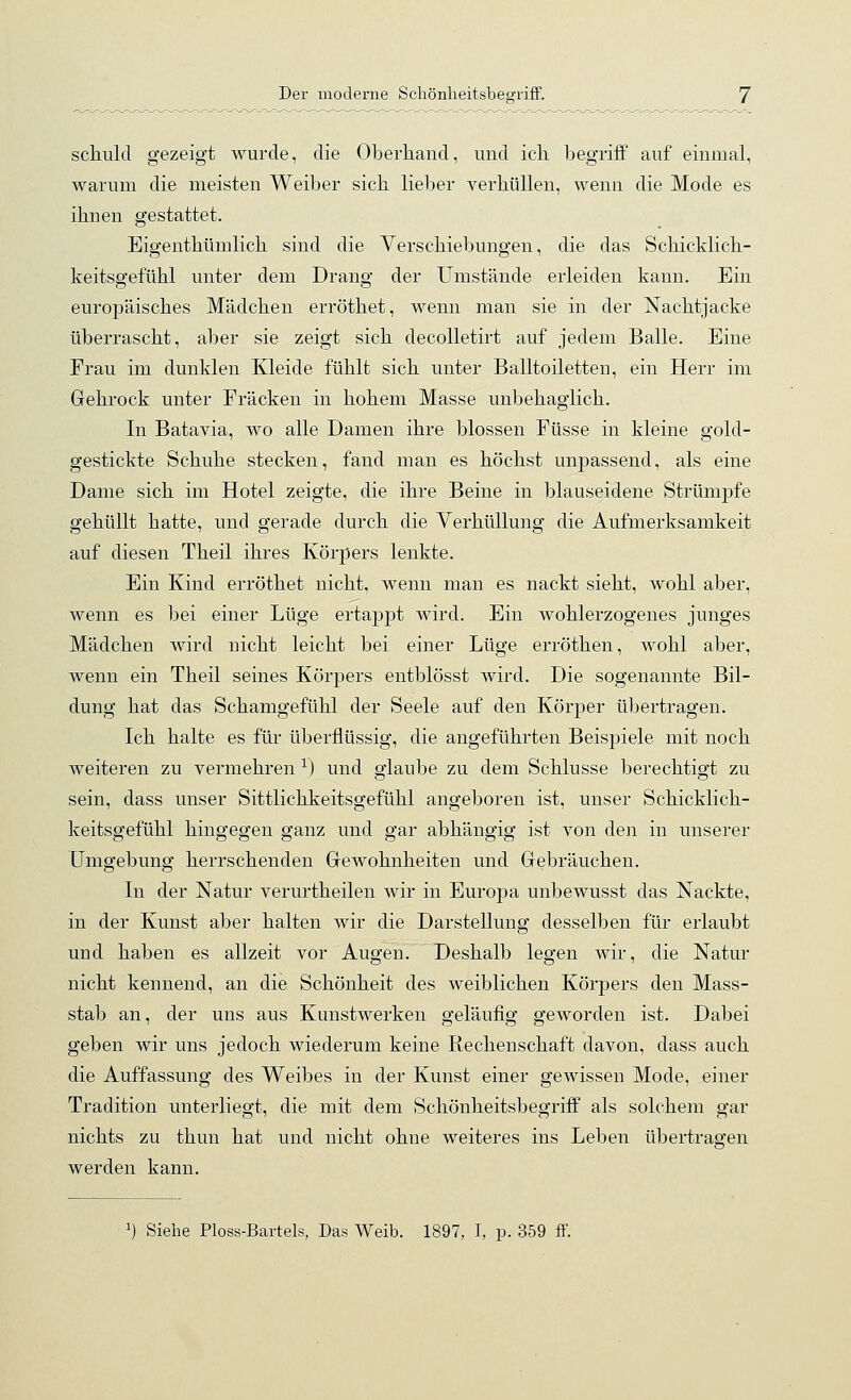 scliuld gezeigt wurde, die Oberhand, und ich begriff auf einmal, warum die meisten Weiber sich lieber verhüllen, wenn die Mode es ihnen gestattet. Eigenthümlich sind die Verschiebungen, die das Schicklich- keitsgefühl unter dem Drang der Umstände erleiden kann. Ein europäisches Mädchen erröthet, wenn man sie in der Nachtjacke überrascht, aber sie zeigt sich decolletirt auf jedem Balle. Eine Frau im dunklen Kleide fühlt sich unter Balltoiletten, ein Herr im Gehrock unter Fräcken in hohem Masse unbehaglich. In Batavia, wo alle Damen ihre blossen Füsse in kleine gold- gestickte Schuhe stecken, fand man es höchst unpassend, als eine Dame sich im Hotel zeigte, die ihre Beine in blauseidene Strümpfe gehüllt hatte, und gerade durch die Verhüllung die Aufmei'ksamkeit auf diesen Theil ihres Körpers lenkte. Ein Kind erröthet nicht, wenn man es nackt sieht, wohl aber, wenn es bei einer Lüge ertappt wird. Ein wohlerzogenes junges Mädchen wird nicht leicht bei einer Lüge erröthen, wohl aber, wenn ein Theil seines Körpers entblösst wird. Die sogenannte Bil- dung hat das Schamgefühl der Seele auf den Körper übertragen. Ich halte es für überflüssig, die angeführten Beispiele mit noch weiteren zu vermehren '^) und glaube zu dem Schlüsse berechtigt zu sein, dass unser Sittlichkeitsgefühl angeboren ist, unser Schicklich- keitsgefühl hingegen ganz und gar abhängig ist von den in unserer Umgebung herrschenden Grewohnheiten und Gebräuchen. In der Natur verurtheilen wir in Europa unbewusst das Nackte, in der Kunst aber halten wir die Darstellung desselben für erlaubt und haben es allzeit vor Augen. Deshalb legen wir, die Natur nicht kennend, an die Schönheit des weiblichen Körpers den Mass- stab an, der uns aus Kunstwerken geläufig geworden ist. Dabei geben wir uns jedoch wiederum keine Rechenschaft davon, dass auch die Auffassung des Weibes in der Kunst einer gewissen Mode, einer Tradition unterliegt, die mit dem Schönheitsbegriff als solchem gar nichts zu thun hat und nicht ohne weiteres ins Leben übertragen werden kann. 1) Siehe Ploss-Bartels, Das Weib. 1897, I, p. 359 ff.