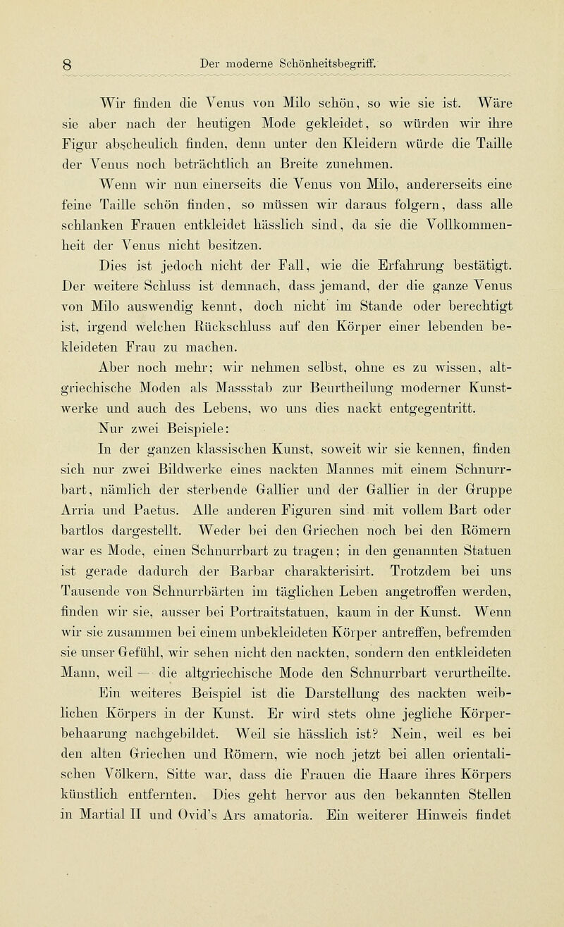 Wir finden die Venus von Milo schön, so wie sie ist. Wäre sie aber nach der heutigen Mode gekleidet, so würden wir ihre Figur abscheulich finden, denn unter den Kleidern würde die Taille der Venus noch beträchtlich an Breite zunehmen. Wenn wir nun einerseits die Venus von Milo, andererseits eine feine Taille schön finden, so müssen wir daraus folgern, dass alle schlanken Frauen entkleidet hässlich sind, da sie die Vollkommen- heit der Venus nicht besitzen. Dies ist jedoch nicht der Fall, wie die Erfahrung bestätigt. Der weitere Schluss ist demnach, dass jemand, der die ganze Venus von Milo auswendig kennt, doch nicht im Stande oder berechtigt ist, irgend welchen Rückschluss auf den Körper einer lebenden be- kleideten Frau zu machen. Aber noch mehr; wir nehmen selbst, ohne es zu wissen, alt- griechische Moden als Massstab zur Beurtheilung moderner Kunst- werke und auch des Lebens, wo uns dies nackt entgegentritt. Nur zwei Beispiele: In der ganzen klassischen Kunst, soweit wir sie kennen, finden sich nur zwei Bildwerke eines nackten Mannes mit einem Schnurr- bart, nämlich der sterbende Gallier und der Gallier in der Gruppe Arria und Paetus. Alle anderen Figuren sind mit vollem Bart oder bartlos dargestellt. Weder bei den Griechen noch bei den Römern war es Mode, einen Schnurrbart zu tragen; in den genannten Statuen ist gerade dadurch der Barbar charakterisirt. Trotzdem bei uns Tausende von Schnurrbärten im täglichen Leben angetroffen werden, finden wir sie, ausser bei Portraitstatuen, kaum in der Kunst. Wenn wir sie zusammen bei einem unbekleideten Körper antreffen, befremden sie unser Gefühl, wir sehen nicht den nackten, sondern den entkleideten Mann, weil — die altgriechische Mode den Schnurrbart verurtheilte. Ein weiteres Beispiel ist die Darstellung des nackten weib- lichen Körpers in der Kunst. Er wird stets ohne jegliche Körper- behaarung nachgebildet. Weil sie hässlich ist? Nein, weil es bei den alten Griechen und Römern, wie noch jetzt bei allen orientali- schen Völkern, Sitte war, dass die Frauen die Haare ihres Körpers künstlich entfernten. Dies geht hervor aus den bekannten Stellen