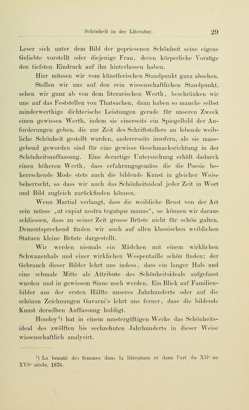 Leser sicli unter dem Bild der gepriesenen Scliönlieit seine eigene Geliebte vorstellt oder diejenige Frau, deren körperliche Vorzüge den tiefsten Eindruck auf ihn hinterlassen haben. Hier müssen wir vom künstlerischen Standpunkt ganz absehen. Stellen wir uns auf den rein wissenschaftlichen Standpunkt, sehen wir ganz ab von dem literarischen Werth, beschränken wir uns auf das Feststellen von Thatsachen, dann haben so manche selbst minderwerthige dichterische Leistungen gerade für unseren Zweck einen gewissen Werth, indem sie einerseits ein Spiegelbild der An- forderungen geben, die zur Zeit des Schriftstellers an lebende weib- liche Schönheit gestellt wurden, andererseits insofern, als sie mass- gebend geworden sind für eine gewisse Geschmacksrichtung in der Schönheitsauffassung. Eine derartige Untersuchung erhält dadurch einen höheren Werth, dass erfahrungsgemäss die die Poesie be- herrschende Mode stets auch' die bildende Kunst in gleicher Weise beherrscht, so dass wir auch das Schönheitsideal jeder Zeit in Wort und Bild zugleich zurückfinden können. Wenn Martial verlangt, dass die weibliche Brust von der Art sein müsse „ut capiat nostra tegatque manus, so können wir daraus schliessen, dass zu seiner Zeit grosse Brüste nicht für schön galten. Dementsprechend finden wir auch auf allen klassischen weiblichen Statuen kleine Brüste dargestellt. Wir werden niemals ein Mädchen mit einem wirklichen Schwanenhals und einer wirklichen Wespentaille schön finden; der Gebrauch dieser Bilder lehrt uns indess , dass ein langer Hals und eine schmale Mitte als Attribute des Schönheitsideals aufgefasst wurden und in gewissem Sinne noch werden. Ein Blick auf Familien- bilder aus der ersten Hälfte unseres Jahrhunderts oder auf die schönen Zeichnungen Gavarni's lehrt uns ferner, dass die bildende Kunst derselben Auffassung huldigt. Houdoy-*^) hat in einem mustergültigen Werke das Schönheits- ideal des zwölften bis sechzehnten Jahrhunderts in dieser Weise wissenschaftlich analysirt. ^) La beaute des fenimes dans la literature et dans l'art du Xlle au XVIe siecle, 1876.