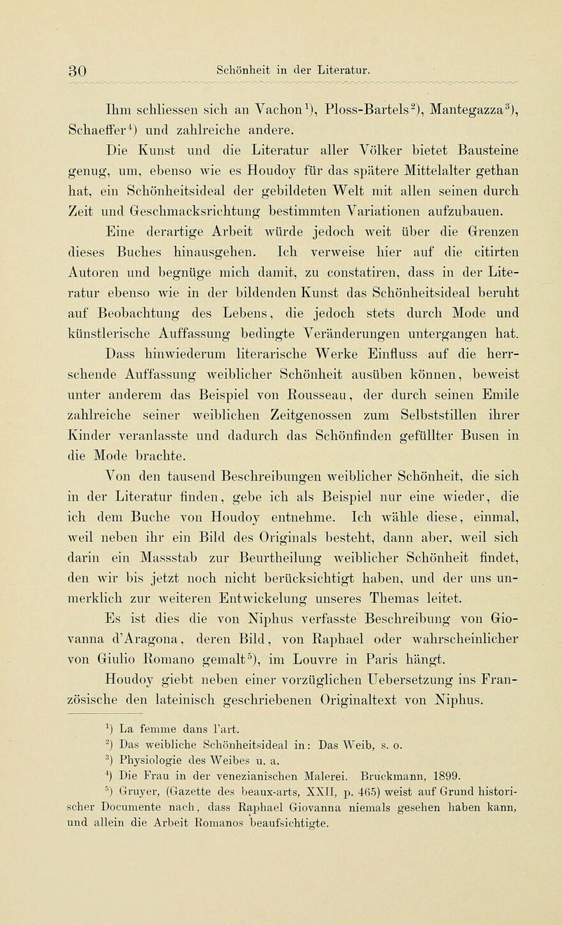 Ihm schliessen sicli an Vaclion\), Ploss-Bartels^), Mantegazza^), Scliaeffer^) und zahlreiche andere. Die Kunst und die Literatur aller Völker bietet Bausteine genug, um, ebenso wie es Houdoy für das spätere Mittelalter gethan hat, ein Schönheitsideal der gebildeten Welt mit allen seinen durch Zeit und Geschmacksrichtung bestimmten Variationen aufzubauen. Eine derartige Arbeit würde jedoch weit über die Grrenzen dieses Buches hinausgehen. Ich verweise hier auf die citirten Autoren und begnüge mich damit, zu constatiren, dass in der Lite- ratur ebenso wie in der bildenden Kunst das Schönheitsideal beruht auf Beobachtung des Lebens, die jedoch stets durch Mode und künstlerische Auffassung bedingte Veränderungen untergangen hat. Dass hinwiederum literarische Werke Einfluss auf die herr- schende Auffassung weiblicher Schönheit ausüben können, beweist unter anderem das Beispiel von Rousseau, der durch seinen Emile zahlreiche seiner weiblichen Zeitgenossen zum Selbststillen ihrer Kinder veranlasste und dadurch das Schönfinden gefüllter Busen in die Mode brachte. Von den tausend Beschreibungen weiblicher Schönheit, die sich in der Literatur finden, gebe ich als Beispiel nur eine wieder, die ich dem Buche von Houdoy entnehme. Ich wähle diese, einmal, weil neben ihr ein Bild des Originals besteht, dann aber, weil sich darin ein Massstab zur Beurtheilung weiblicher Schönheit findet, den wir bis jetzt noch nicht berücksichtigt haben, und der uns un- merklich zur weiteren Entwickelung unseres Themas leitet. Es ist dies die von Niphus verfasste Beschreibung von Gio- vanna d'Aragona, deren Bild, von Raphael oder wahrscheinlicher von Giulio Romano gemalt^), im Louvre in Paris hängt. Houdoy giebt neben einer vorzüglichen TJebersetzung ins Fran- zösische den lateinisch geschriebenen Originaltext von Niphus. ^) La fenime dans l'art. 2) Das weibliche Schönheitsideal in: Das Weib, s. o. ^) Physiologie des Weibes u. a. •*) Die Frau in der venezianischen Malerei. Brucbmann, 1899. ^) Gruyer, (Gazette des beaux-arts, XXII, p. 465) weist auf Grund histori- scher Documente nach, dass Raphael Giovanna niemals gesehen haben kann, und allein die Arbeit Romanos beaufsichtigte.