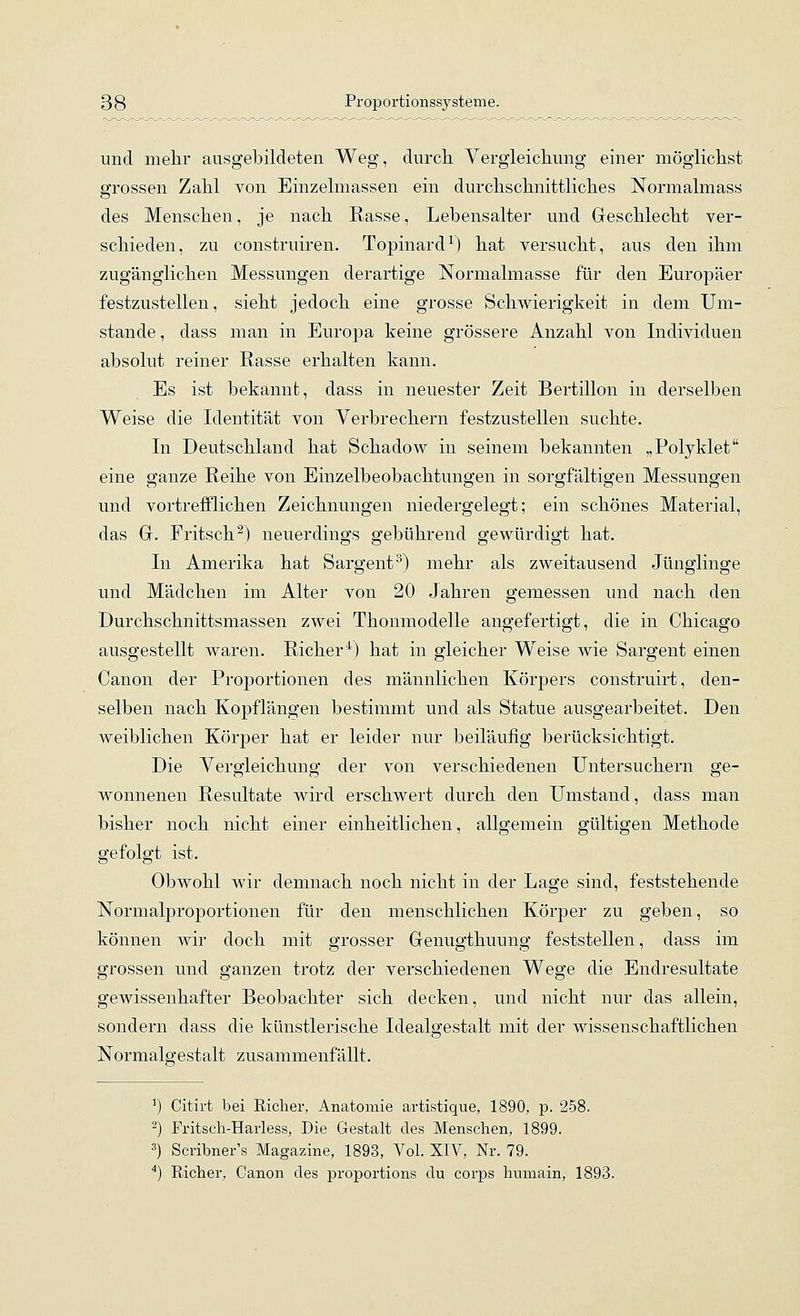 und mehr ausgebildeten Weg, durch Yergleichung einer möglichst grossen Zahl von Einzelmassen ein durchschnittliches Normalmass des Menschen, je nach Rasse, Lebensalter und Geschlecht ver- schieden, zu construiren. Topinard^) hat versucht, aus den ihm zugänglichen Messungen derartige Normalmasse für den Europäer festzustellen, sieht jedoch eine grosse Schwierigkeit in dem Um- stände , dass man in Europa keine grössere Anzahl von Individuen absolut reiner Rasse erhalten kann. Es ist bekannt, dass in neuester Zeit Bertillon in derselben Weise die Identität von Verbrechern festzustellen suchte. In Deutschland hat Schadow in seinem bekannten „Polyklet eine ganze Reihe von Einzelbeobachtungen in sorgfältigen Messungen und vortrefflichen Zeichnungen niedergelegt; ein schönes Material, das G. Fritsch^) neuerdings gebührend gewürdigt hat. In Amerika hat Sargent ^) mehr als zweitausend Jünglinge und Mädchen im Alter von 20 Jahren gemessen und nach den Durchschnittsmassen zwei Thonmodelle angefertigt, die in Chicago ausgestellt waren. Richer^^) hat in gleicher Weise wie Sargent einen Canon der Proportionen des männlichen Körpers construirt, den- selben nach Kopflängen bestimmt und als Statue ausgearbeitet. Den weiblichen Körper hat er leider nur beiläufig berücksichtigt. Die Vergleichung der von verschiedenen Untersuchern ge- wonnenen Resultate wird erschwert durch den Umstand, dass man bisher noch nicht einer einheitlichen, allgemein gültigen Methode gefolgt ist. Obwohl wir demnach noch nicht in der Lage sind, feststehende Normalproportionen für den menschlichen Körper zu geben, so können wir doch mit grosser Genugthuung feststellen, dass im grossen und ganzen trotz der verschiedenen Wege die Endresultate gewissenhafter Beobachter sich decken, und nicht nur das allein, sondern dass die künstlerische Idealgestalt mit der wissenschaftlichen Normalgestalt zusammenfällt. ^) Citirt bei Richer, Anatomie artistique, 1890, p. 258. -) Fritsch-Hai-less, Die Gestalt des Menschen, 1899. 3) Scribner's Magazine, 1893, Vol. XIV, Nr. 79. *) Richer, Canon des proportions du corps humain, 1893.