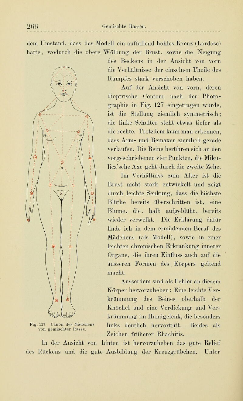 dem Umstand, dass das Modell ein auffallend hohles Kreuz (Lordose) hatte, wodurch die obere Wölbung der Brust, sowie die Neigung des Beckens in der Ansicht von vorn die Verhältnisse der einzelnen Theile des Rumpfes stark verschoben haben. Auf der Ansicht von vorn, deren dioptrische Contour nach der Photo- graphie in Fig. 127 eingetragen wurde, ist die Stellung ziemlich symmetrisch; die linke Schulter steht etwas tiefer als die rechte. Trotzdem kann man erkennen, dass Arm- und Beinaxen ziemlich gerade verlaufen. Die Beine berühren sich an den vorgeschriebenen vier Punkten, die Miku- licz'sche Axe geht durch die zweite Zehe. Im Verhältniss zum Alter ist die Brust nicht stark entwickelt und zeigt durch leichte Senkung, dass die höchste Blüthe bereits überschritten ist, eine Blume, die, halb aufgeblüht, bereits wieder verwelkt. Die Erklärung dafür finde ich in dem ermüdenden Beruf des Mädchens (als Modell), sowie in einer leichten chronischen Erkrankung innerer Organe, die ihren Einfluss auch auf die äusseren Formen des Körpers geltend macht. Ausserdem sind als Fehler an diesem Körper hervorzuheben: Eine leichte Ver- krümmung des Beines oberhalb der Knöchel und eine Verdickung und Ver- krümmung im Handgelenk, die besonders links deutlich hervortritt. Beides als Zeichen früherer Rhachitis. In der Ansicht von hinten ist hervorzuheben das gute Relief des Rückens und die gute Ausbildung der Kreuzgrübchen. Unter Fig. 127. Canon des Mädchens von gemischter Easse.