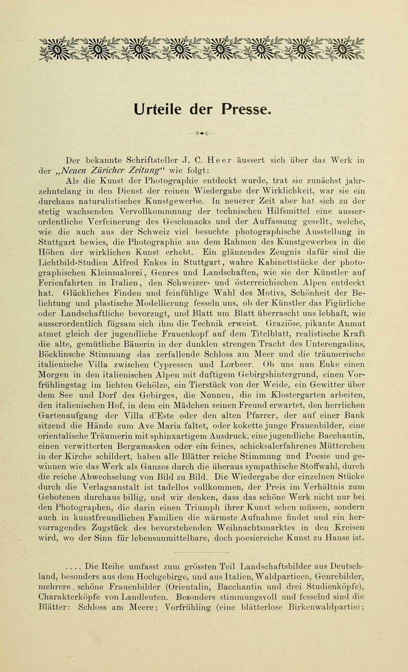 Urteile der Presse. Der bekannte Schriftsteller J. C. Heer äussert sich über das Werk in der „Neuen Züricher Zeitung wie folgt: Als die Kunst der Photographie entdeckt wurde, trat sie zunächst jahr- zehntelang in den Dienst der reinen Wiedergabe der Wirklichkeit, war sie ein durchaus naturalistisches Kunstgewerbe. In neuerer Zeit aber hat sich zu der stetig wachsenden Vervollkommnung der technischen Hilfsmittel eine ausser- ordentliche Verfeinerung des Geschmacks und der Auffassung gesellt, welche, wie die auch aus der Schweiz viel besuchte photographische Ausstellung in Stuttgart bewies, die Photographie aus dem Rahmen des Kunstgewerbes in die Höhen der wirklichen Kunst erhebt. Ein glänzendes Zeugnis dafür sind die Lichtbild-Studien Alfred Enkes in Stuttgart, wahre Kabinettstücke der photo- graphischen Kleinmalerei, Genres und Landschaften, wie sie der Künstler auf Ferienfahrten in Italien, den Schweizer- und österreichischen Alj^en entdeckt hat. Glückliches Finden und feinfühlige Wahl des Motivs, Schönheit der Be- lichtung und plastische Modellierung fesseln uns, ob der Künstler das Figürliche oder Landschaftliche bevorzugt, und Blatt um Blatt überrascht uns lebhaft, wie ausserordentlich fügsam sich ihm die Technik erweist. Graziöse, pikante Anmut atmet gleich der jugendliche Frauenkopf auf dem Titelblatt, realistische Kraft die alte, gemütliche Bäuerin in der dunklen strengen Tracht des Unterengadins, Böcklinsche Stimmung das zerfallende Schloss am Meer und die träumerische italienische Villa zwischen Cypressen und Lorbeer. Ob uns nun Enke einen Morgen in den italienischen Alpen mit duftigem Gebirgshintergrund, einen Vor- frühlingstag im lichten Gehölze, ein Tierstück von der Weide, ein Gewitter über dem See und Dorf des Gebirges, die Tonnen, die im Klostergarten arbeiten, den italienischen Hof, in dem ein Mädchen seinen Freund erwartet, den herrlichen Gartenaufgang der Villa d'Este oder den alten Pfarrer, der auf einer Bank sitzend die Hände zum Ave Maria faltet, oder kokette junge Frauenbilder, eine orientalische Träumerin mit sphinxartigem Ausdruck, eine jugendliche Bacchantin, einen verwitterten Bergamasken oder ein feines, schicksalerfahrenes Mütterchen in der Kirche schildert, haben alle Blätter reiche Stimmung und Poesie und ge- winnen wie das Werk als Ganzes durch die überaus sympathische Stoffwahl, durch die reiche Abwechselung von Bild zu Bild. Die Wiedergabe der einzelnen Stücke durch die Verlagsanstalt ist tadellos vollkommen, der Preis im Verhältnis zum Gebotenen durchaus billig, und wir denken, dass das schöne Werk nicht nur bei den Photographen, die darin einen Triumph ihrer Kunst sehen müssen, sondern auch in kunstfreundlichen Familien die wärmste Aufnahme findet und ein her- vorragendes Zugstück des bevorstehenden Weihnachtsmarktes in den Kreisen wird, wo der Sinn für lebensunmittelbare, doch poesiereiche Kunst zu Hause ist. .... Die Reihe umfasst zum grössten Teil Landschaftsbilder aus Deutsch- land, besonders aus dem Hochgebirge, und aus Italien, Waldpartieen, Genrebilder, mehrere schöne Frauenbilder (Orientalin, Bacchantin und drei Studienköpfe), Charakterköpfe von Landleuten. Besonders stimmungsvoll und fesselnd sind die Blätter: Schloss am Meere; Vorfrühling (eine blätterlose Birkenwaldpartie);
