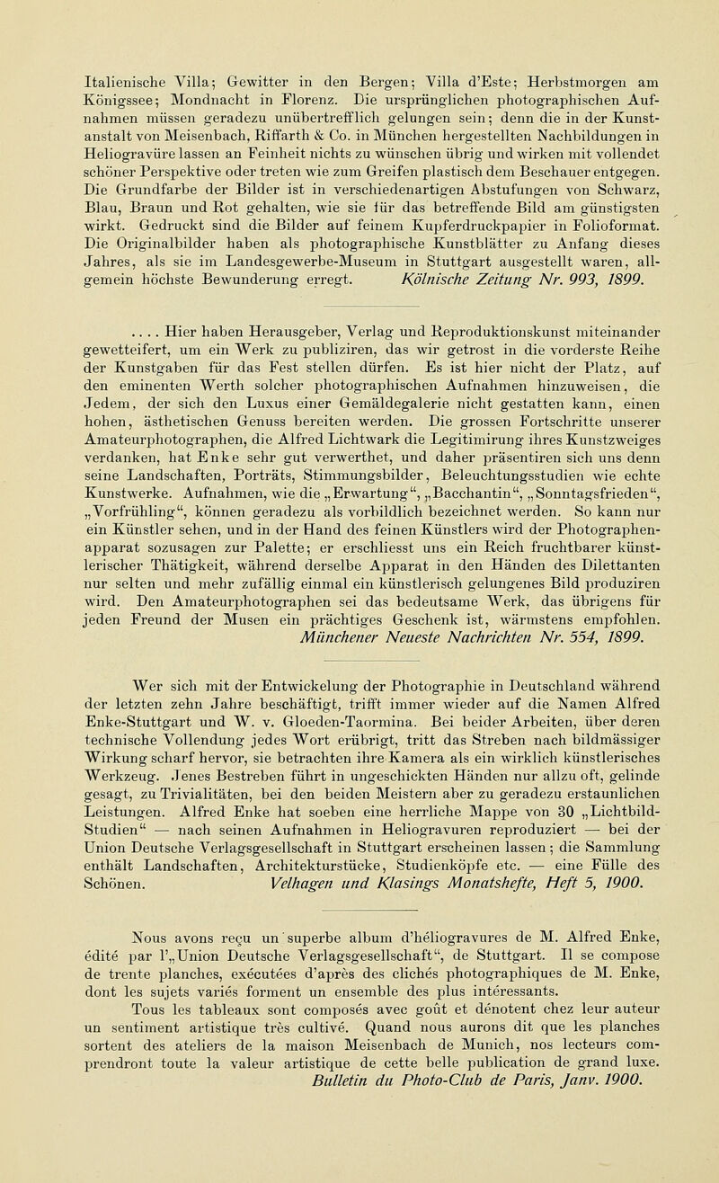 Italienische Yilla; Gewitter in den Bergen-, Villa d'Este; Herbstmorgen am Königssee; Mondnacht in Florenz. Die ursprünglichen photographischen Auf- nahmen müssen geradezu unübertrefflich gelungen sein; denn die in der Kunst- anstalt von Meisenbach, Riffarth & Co. in München hergestellten Nachbildungen in Heliogravüre lassen an Feinheit nichts zu wünschen übrig und wirken mit vollendet schöner Perspektive oder treten wie zum Greifen plastisch dem Beschauer entgegen. Die Grundfarbe der Bilder ist in verschiedenartigen Abstufungen von Schwarz, Blau, Braun und Rot gehalten, wie sie für das betreffende Bild am günstigsten wirkt. Gedruckt sind die Bilder auf feinem Kupferdruckpapier in Folioformat. Die Originalbilder haben als photographische Kunstblätter zu Anfang dieses Jahres, als sie im Landesgewerbe-Museum in Stuttgart ausgestellt waren, all- gemein höchste Bewunderung erregt. Kölnische Zeitung Nr. 993, 1899. .... Hier haben Herausgeber, Verlag und Reproduktionskunst miteinander gewetteifert, um ein Werk zu publiziren, das wir getrost in die vorderste Reihe der Kunstgaben für das Fest stellen dürfen. Es ist hier nicht der Platz, auf den eminenten Werth solcher photographischen Aufnahmen hinzuweisen, die Jedem, der sich den Luxus einer Gemäldegalerie nicht gestatten kann, einen hohen, ästhetischen Genuss bereiten werden. Die grossen Fortschritte unserer Amateurphotographen, die Alfred Lichtwark die Legitimirung ihres Kunstzweiges verdanken, hat Enke sehr gut verwerthet, und daher präsentiren sich uns denn seine Landschaften, Porträts, Stimmungsbilder, Beleuchtungsstudien wie echte Kunstwerke. Aufnahmen, wie die „Erwartung, „Bacchantin, „Sonntagsfrieden, „Vorfrühling, können geradezu als vorbildlich bezeichnet werden. So kann nur ein Künstler sehen, und in der Hand des feinen Künstlers wird der Photographen- apparat sozusagen zur Palette; er erschliesst uns ein Reich fruchtbarer künst- lerischer Thätigkeit, während derselbe Apparat in den Händen des Dilettanten nur selten und mehr zufällig einmal ein künstlerisch gelungenes Bild produziren wird. Den Amateurphotographen sei das bedeutsame Werk, das übrigens für jeden Freund der Musen ein prächtiges Geschenk ist, wärmstens empfohlen. Mänchener Neueste Nachrichten Nr. 554, 1899. Wer sich mit der Entwickelung der Photographie in Deutschland während der letzten zehn Jahre beschäftigt, trifft immer wieder auf die Namen Alfred Enke-Stuttgart und W. v. Gloeden-Taormina. Bei beider Arbeiten, über deren technische Vollendung jedes Wort erübrigt, tritt das Streben nach bildmässiger Wirkung scharf hervor, sie betrachten ihre Kamera als ein wirklich künstlerisches Werkzeug. Jenes Bestreben führt in ungeschickten Händen nur allzu oft, gelinde gesagt, zu Trivialitäten, bei den beiden Meistern aber zu geradezu erstaunlichen Leistungen. Alfred Enke hat soeben eine herrliche Mappe von 30 „Lichtbild- Studien — nach seinen Aufnahmen in Heliogravüren reproduziert — bei der Union Deutsche Verlagsgesellschaft in Stuttgart erscheinen lassen; die Sammlung enthält Landschaften, Architekturstücke, Studienköpfe etc. — eine Fülle des Schönen. Velhagen und Klasings Monatshefte, Heft 5, 1900. Nous avons regu un'süperbe album d'heliogravures de M. Alfred Enke, edite par 1',,Union Deutsche Verlagsgesellschaft, de Stuttgart. II se compose de trente planches, executees d'apres des cliches photographiques de M. Enke, dont les sujets varies forment un ensemble des plus interessants. Tous les tableaux sont composes avec goüt et denotent chez leur auteur un sentiment artistique tres cultive. Quand nous aurons dit que les planches sortent des ateliers de la maison Meisenbach de Munich, nos lecteurs com- prendront toute la valeur artistique de cette belle publication de grand luxe. Bulletin du Photo-Club de Paris, Janv. 1900.