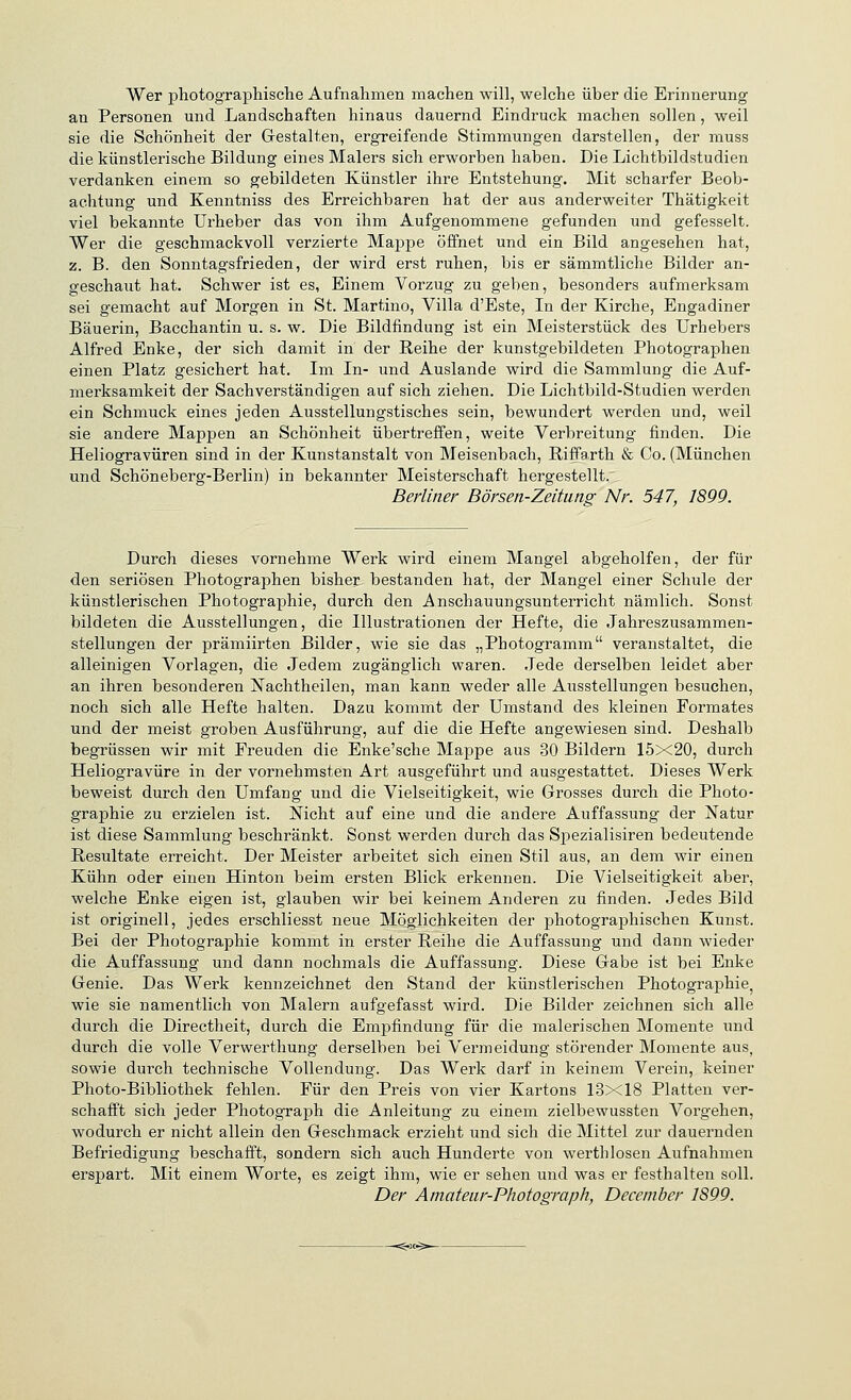 Wer pliotographische Aufnahmen machen will, welche über die Erinnerung an Personen und Landschaften hinaus dauernd Eindruck machen sollen , weil sie die Schönheit der Glestalten, ergreifende Stimmungen darstellen, der muss die künstlerische Bildung eines Malers sich erworben haben. Die Lichtbildstudien verdanken einem so gebildeten Künstler ihre Entstehung. Mit scharfer Beob- achtung und Kenntniss des Erreichbaren hat der aus anderweiter Thätigkeit viel bekannte Urheber das von ihm Aufgenommene gefunden und gefesselt. Wer die geschmackvoll verzierte Mappe öffnet und ein Bild angesehen hat, z. B. den Sonntagsfrieden, der wird erst ruhen, bis er sämmtliche Bilder an- geschaut hat. Schwer ist es, Einem Vorzug zu geben, besonders aufmerksam sei gemacht auf Morgen in St. Martino, Villa d'Este, In der Kirche, Engadiner Bäuerin, Bacchantin u. s. w. Die Bildfindung ist ein Meisterstück des Urhebers Alfred Enke, der sich damit in der Reihe der kunstgebildeten Photographen einen Platz gesichert hat. Im In- und Auslande wird die Sammlung die Auf- merksamkeit der Sachverständigen auf sich ziehen. Die Lichtbild-Studien werden ein Schmuck eines jeden Ausstellungstisches sein, bewundert werden und, weil sie andere Mappen an Schönheit übertreffen, weite Verbreitung finden. Die Heliogravüren sind in der Kunstanstalt von Meisenbach, Riffarth & Co. (München und Schöneberg-Berlin) in bekannter Meisterschaft hergestellt. Berliner Börsen-Zeitung Nr. 547, 1899. Durch dieses vornehme Werk wird einem Mangel abgeholfen, der für den seriösen Photographen bisher bestanden hat, der Mangel einer Schule der künstlerischen Photographie, durch den Anschauungsunterricht nämlich. Sonst bildeten die Ausstellungen, die Illustrationen der Hefte, die Jahreszusammen- stellungen der prämiirten Bilder, wie sie das „Photogramm veranstaltet, die alleinigen Vorlagen, die Jedem zugänglich waren. Jede derselben leidet aber an ihren besonderen Nachtheilen, man kann weder alle Ausstellungen besuchen, noch sich alle Hefte halten. Dazu kommt der Umstand des kleinen Formates und der meist groben Ausführung, auf die die Hefte angewiesen sind. Deshalb begrüssen wir mit Freuden die Enke'sche Mappe aus 30 Bildern 15x20, durch Heliogravüre in der vornehmsten Art ausgeführt und ausgestattet. Dieses Werk beweist durch den Umfang und die Vielseitigkeit, wie Grosses durch die Photo- graphie zu erzielen ist. Mcht auf eine und die andere Auffassung der Natur ist diese Sammlung beschränkt. Sonst werden durch das Spezialisiren bedeutende Resultate erreicht. Der Meister arbeitet sich einen Stil aus, an dem wir einen Kühn oder einen Hinton beim ersten Blick erkennen. Die Vielseitigkeit aber, welche Enke eigen ist, glauben wir bei keinem Anderen zu finden. Jedes Bild ist originell, jedes erschliesst neue Möglichkeiten der photographischen Kunst. Bei der Photographie kommt in erster Reihe die Auffassung und dann wieder die Auffassung und dann nochmals die Auffassung. Diese Gabe ist bei Enke Genie. Das Werk kennzeichnet den Stand der künstlerischen Photographie^ wie sie namentlich von Malern aufgefasst wird. Die Bilder zeichnen sich alle durch die Directheit, durch die Empfindung für die malerischen Momente und durch die volle Verwerthung derselben bei Vermeidung störender Momente aus, sowie durch technische Vollendung. Das Werk darf in keinem Verein, keiner Photo-Bibliothek fehlen. Für den Preis von vier Kartons 13x18 Platten ver- schafft sich jeder Photograph die Anleitung zu einem zielbewussten Vorgehen, wodurch er nicht allein den Geschmack erzieht und sich die Mittel zur dauernden Befriedigung beschafft, sondern sich auch Hunderte von werthlosen Aufnahmen erspart. Mit einem Worte, es zeigt ihm, wie er sehen und was er festhalten soll. Der Amateiir-Photograph, December 1899.