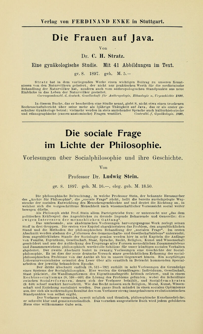 Die Frauen auf Java. Von Dr. C. H. Stratz. Eine gynäkologisclie Studie. Mit 41 Abbildungen im Text. gr. 8. 1897. geh. M. 5.- stratz hat in dem vorliegenden Werke einen wichtigen Beitrag zu unseren Kennt- nissen von den Naturvölkern geliefert, der nicht nur praktischen Werth für die medlcinische Behandlung der Naturvölker hat, sondern auch vom anthropologischen Standpunkte aus neue Einblicke in das Leben der Naturvölker gestattet. Correspondenzbl. d. deutsch. Gesellschaft für Anthropologie, Ethnologie w. Urgeschichte 1898. In diesem Buche, das er bescheiden eine Studie nennt, giebt S. nicht etwa einen trockenen Rechenschaftsbericht über seine mehr als 5jährige Thätigkeit auf Java, das er als ei-ster ge- schulter Gynäkologe betrat; vielmehr werden in stets anziehender Sprache auch kulturhistorische und ethnographische (rassen-anatomische) Fragen ventilirt. Centralbl. f. Gytiäkologie. 1898. Die sociale Frage im Lichte der Philosophie. Vorlesungen über Socialphilosophie und ihre Geschichte. Von Professor Dr. Ludwig Stein. gr. 8. 1897. geh. M. 16.—, eleg. geb. M. 18.50. Die philosophische Beleuchtung, in welche Professor Stein, der bekannte Herausgeber des „Archiv für Philosophie, die „sociale Frage rückt, hellt die bereits zurückgelegte Weg- strecke der socialen Entwicklung des Menschengeschlechts auf und deutet die Richtung an, in welcher sich die vorgeschrittene Menschheit nach wissenschaftlicher Voraussicht social weiter bewegen dürfte. Als Philosoph steht Prof. Stein allem Parteigetriebe fern; er untersucht nur „das dem politischen Kräftespiel des Augenblickes zu Grunde liegende Beharrende und Generelle: die ewigen Interessen der menschlichen Gattung. Das umfassende, aus akademischen Voi-lesungen hervorgegangene Werk zerlegt seinen Stoff in drei Gruppen. Die ersten vier Kapitel charakterisiren das Problem, den augenblicklichen Stand und die Methoden der philosophischen Behandlung der „socialen Frage. Im ersten Abschnitt werden alsdann die „Urformen des Gemeinschafts- und Gesellschaftslebens untersucht. Dem augenblicklichen Stande der Sociologie gemäss werden hier in acht Kapiteln die Anfänge von Familie, F.igenthum, Gesellschaft, Staat, Sprache, Recht, Religion, Kunst und Wissenschaft geschildert und aus der Aufdeckung des Ursprungs aller Formen menschlichen Zusammenlebens und Zusammenwirkens philosophisch werthvolle Schlüsse für unser künftiges sociales Verhalten abgeleitet. Der zweite Abschnitt bietet in zwanzig Vorlesungen eine Geschichte der Social- philosophie. Es ist dies der erste deutsche Versuch einer geschichtlichen Erfassung der social- philosophischen Probleme von der Antike ab bis in unsere Gegenwart hinein. Ein sorgfältiges Litteraturverzeichnlss orientirt den Leser über alle ernstlich in Betracht kommenden Special- arbeiten der jeweilig behandelten Epoche. Der dritte Abschnitt endlich (S. 511 —792) enthält in acht Vorlesungen die Grundzüge eines Systems der Socialphilosophie. Hier werden die Grundfragen: Individuum, Gesellschaft, Staat präcisirt, die Wandlungsformen des Eigenthumsbegriffs kritisch erörtert, und in einem Rechtsso cialismus (S. 598 —G60) die Lösung des Problems gefunden, wobei die Scheidlinie zwischen Socialref ornaern, denen sich der Verfasser beizählt, vind Socialdemo kr aten (S. 648) scharf markirt hervortritt. Wie das Recht müssen auch Religion, Moral, Kunst, Wissen- schaft und Ei'ziehung socialisirt werden. Das ganze Buch mündet in einen socialen Optimismus aus, der sich als nothwendiges Resultat des vom Verfasser streng innegehaltenen evolutionistischen Standpunktes von selbst ergibt. Der Verfasser vermeidet, soweit möglich imd thunlich, philosophische Kunstausdrücke; er schreibt klar und gemeinverständlich. Das vornehm ausgestattete Buch wird jedem gebildeten Paus eine willkommene Gabe sein.