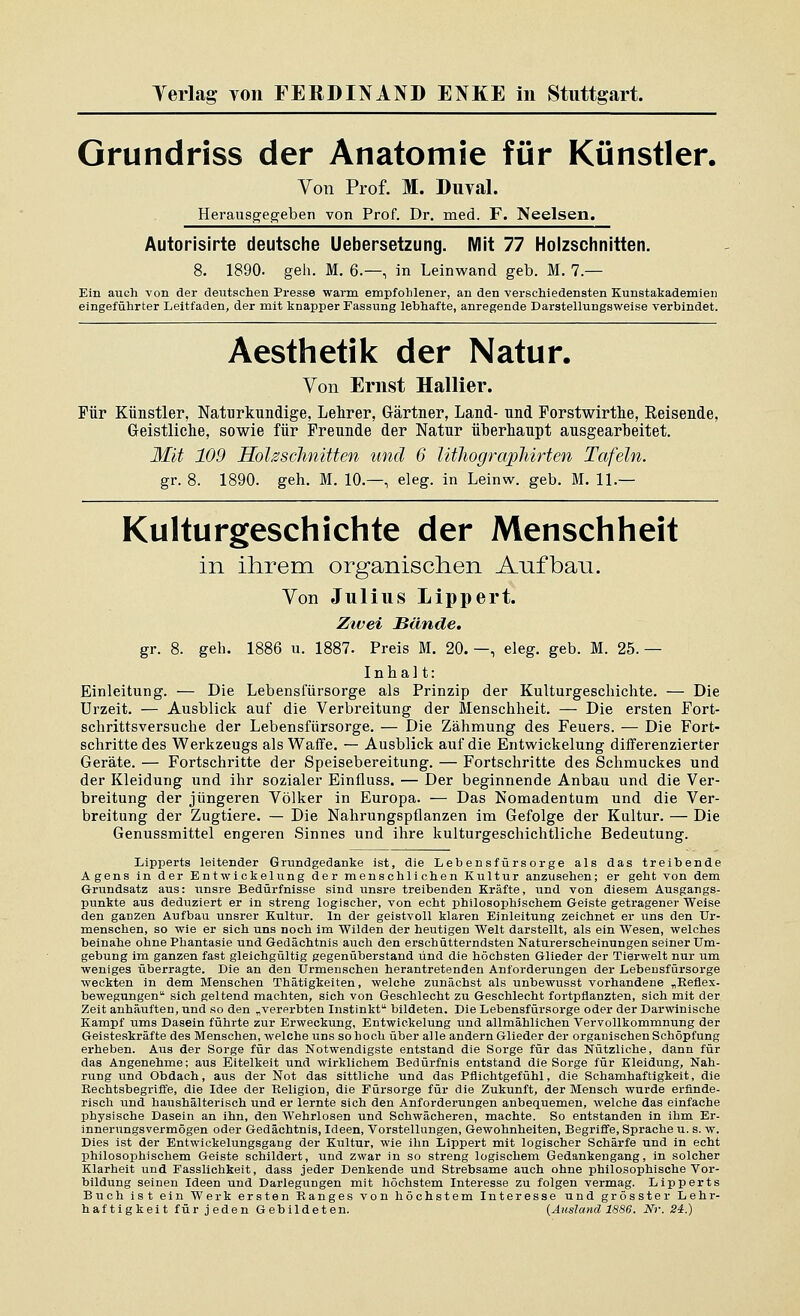 Grundriss der Anatomie für Künstler. Von Prof. M. Duval. Herausgegeben von Prof. Dr. med. F. Neelsen. Autorisirte deutsche Uebersetzung. Mit 77 Holzschnitten. 8. 1890. geh. M. 6.—, in Leinwand geb. M. 7.— Kin auch von der deutschen Presse warm empfohlener, an den verschiedensten Kunstakademien eingeführter Leitfaden, der mit knapper Fassung lebhafte, anregende Darstellungsweise verbindet. Aesthetik der Natur. Von Ernst Hallier. Für Künstler, Naturkundige, Lehrer, Gärtner, Land- nnd Porstwirthe, Eeisende, Geistliche, sowie für Freunde der Natur überhaupt ausgearbeitet. Mit 109 Holzschnitten und 6 Utliographirten Tafeln. gr. 8. 1890. geh. M. 10.—, eleg. in Leinw. geb. M. 11.— Kulturgeschichte der Menschheit in ihrem organischen Anfban. Von Julius Lippert. Ztvei Hände, gr. 8. geb. 1886 u. 1887. Preis M. 20.—, eleg. geb. M. 25.— Inhalt: Einleitung. — Die Lebenslursorge als Prinzip der Kulturgeschichte. — Die Urzeit, — Ausblick auf die Verbreitung der Menschheit. — Die ersten Fort- schrittsversuche der Lebensfürsorge. — Die Zähmung des Feuers. — Die Fort- schritte des Werkzeugs als Waffe. — Ausblick auf die Entwickelung differenzierter Geräte. — Fortschritte der Speisebereitung. — Fortschritte des Schmuckes und der Kleidung und ihr sozialer Einfluss. — Der beginnende Anbau und die Ver- breitung der jüngeren Völker in Europa. — Das Nomadentum und die Ver- breitung der Zugtiere. — Die Nahrungspflanzen im Gefolge der Kultur. — Die Genussmittel engeren Sinnes und ihre kulturgeschichtliche Bedeutung. Lipperts leitender Grundgedanke ist, die Lebensfürsorge als das treibende Agens in der Entwickelung der menschlichen Kultur anzusehen; er geht von dem Grundsatz aus: unsre Bedürfnisse sind unsre treibenden Kräfte, und von diesem Ausgangs- punkte aus deduziert er in streng logischer, von echt philosophischem Geiste getragener Welse den ganzen Aufbau unsrer Kultur. In der geistvoll klaren Einleitung zeichnet er uns den TJi-- menschen, so wie er sich uns noch im Wilden der heutigen Welt darstellt, als ein Wesen, welches beinahe ohne Phantasie und Gedächtnis auch den erschütterndsten Naturerscheinungen seiner Um- gebung im ganzen fast gleichgültig gegenüberstand und die höchsten Glieder der Tierwelt nur um weniges überragte. Die an den Urmenschen herantretenden Anforderungen der Lebensfürsorge weckten in dem Menschen Thätigkeiten, welche zunächst als unbewusst vorhandene „Reflex- bewegungen sich geltend machten, sich von Geschlecht zu Geschlecht fortpflanzten, sich mit der Zeit anhäuften, und so den „vererbten Instinkt bildeten. Die Lebensfürsorge oder der Darwinische Kampf ums Dasein führte zur Erweckung, Entwickelung und allmählichen Vervollkommnung der Geisteskräfte des Menschen, welche uns so hoch über alle andern Glieder der organischen Schöpfung erheben. Aus der Sorge für das Notwendigste entstand die Sorge für das Nützliche, dann für das Angenehme; aus Eitelkeit und wirklichem Bedürfnis entstand die Sorge für Kleidung, Nah- rung und Obdach, aus der Not das sittliche und das Pflichtgefühl, die Schamhaftigkeit, die Eechtsbegrifle, die Idee der Religion, die Fürsorge für die Zukunft, der Mensch wurde erfinde- risch und haushälterisch und er lernte sich den Anforderungen anbequemen, welche das einfache physische Dasein an ihn, den Wehrlosen und Schwächeren, machte. So entstanden in ihm Er- innerungsvermögen oder Gedächtnis, Ideen, Vorstellungen, Gewohnheiten, Begriffe, Sprache u. s. w. Dies ist der Entwickelungsgaug der Kultur, wie ihn Lippert mit logischer Schärfe und in echt philosophischem Geiste schildert, und zwar in so streng logischem Gedankengang, in solcher Klarheit und Fasslichkeit, dass jeder Denkende und Strebsame auch ohne philosophische Vor- bildung seinen Ideen und Darlegungen mit höchstem Interesse zu folgen vermag. Lipperts Buch ist ein Werk ersten Ranges von höchstem Interesse und grösster Lehr- haftigkeit für jeden Gebildeten. {Ausland 1886. Nr. 24.)
