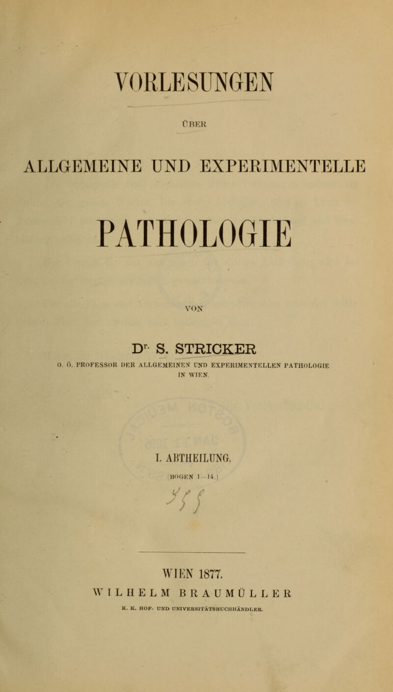 VORLESUNGEN ÜBER ALLGEMEINE UND EXPERIMENTELLE PATHOLOGIE VON D' S. STRICKER 0. (■). PROFESSOR DER ALLGEMEINE>r UND EXPERIMENTELLEN PATHOLOGIE IN WIEN. I. ABTHEILUNG. iBOGEN 1-14.) WIEN 1877. WILHELM BRAUMÜLLER K. K. HOF- UND IINIVERSITÄTSBUCHHÄNDLEB.