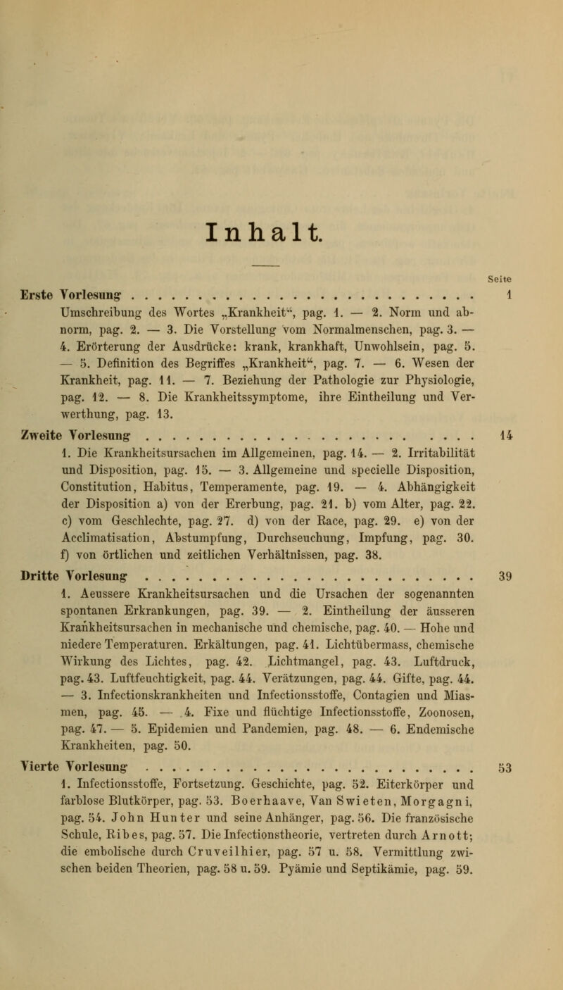 Inhalt. Seite Erste Vorlesung: 1 Umschreibung des Wortes „Krankheit', pag. 1. — 2. Norm und ab- norm, pag. 2. — 3. Die Vorstellung vom Normalmenschen, pag. 3. — 4. Erörterung der Ausdrücke: krank, krankhaft, Unwohlsein, pag. 5. — 5. Definition des Begriffes „Krankheit, pag. 7. — 6. Wesen der Krankheit, pag. 11. — 7. Beziehung der Pathologie zur Physiologie, pag. 12. — 8. Die Krankheitssymptome, ihre Eintheilung und Ver- werthung, pag. 13. Zweite Vorlesung- 14 1. Die Krankheitsursachen im Allgemeinen, pag. 14. — 2. Irritabilität und Disposition, pag. 15. — 3. Allgemeine und specielle Disposition, Constitution, Habitus, Temperamente, pag. 19. — 4. Abhängigkeit der Disposition a) von der Ererbung, pag. 21. b) vom Alter, pag. 22. c) vom Geschlechte, pag. 27. d) von der Kace, pag. 29. e) von der Acclimatisation, Abstumpfung, Durchseuchung, Impfung, pag. 30. f) von örtlichen und zeitlichen Verhältnissen, pag. 38. Dritte Vorlesung 39 1. Aeussere Krankheitsursachen und die Ursachen der sogenannten spontanen Erkrankungen, pag. 39. — 2. Eintheilung der äusseren Krankheitsursachen in mechanische und chemische, pag. 40. — Hohe und niedere Temperaturen. Erkältungen, pag. 41. Lichtübermass, chemische Wirkung des Lichtes, pag. 42. Lichtmangel, pag. 43. Luftdruck, pag. 43. Luftfeuchtigkeit, pag. 44. Verätzungen, pag. 44. Gifte, pag. 44. — 3. Infectionskrankheiten und InfectionsstofFe, Contagien und Mias- men, pag. 45. — 4. Fixe und flüchtige InfectionsstofFe, Zoonosen, pag. 47. — 5. Epidemien und Pandemien, pag. 48. — 6. Endemische Krankheiten, pag. 50. Vierte Vorlesung 53 1. InfectionsstofFe, Fortsetzung. Geschichte, pag. 52. Eiterkörper und farblose Blutkörper, pag. 53. Boerhaave, Van Swieten, Morgagni, pag. 54. John Hunter und seine Anhänger, pag. 56. Die französische Schule, Ribes, pag. 57. Die Infectionstheorie, vertreten durch Arnott; die embolische durch Cruveilhier, pag. 57 u. 58. Vermittlung zwi- schen beiden Theorien, pag. 58 u. 59. Pyämie und Septikämie, pag. 59.