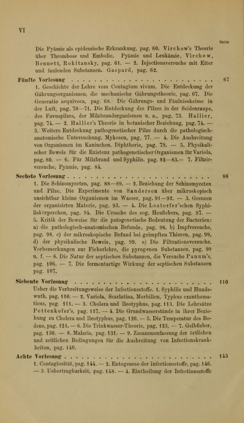 VI Seite Die Pyämie als epidemische Erkrankung, pag. 60. Virchow's Theorie über Thrombose und Embolie, Pjämie und Leukämie, Virchow, Bennett, Rokitansky, pag. 61. — 2. Injectionsversuche mit Eiter und faulenden Substanzen. Gaspard, pag. 62. Fünfte V^orlesung 67 1. Geschichte der Lehre vom Contagium vivum. Die Entdeckung der Gährungsorganismen, die mechanische G.ährungstheorie, pag. 67. Die Generatio aequivoca, pag. 68. Die Gährungs- und Fäulnisskeime in der Luft, pag. 70—71. Die Entdeckung des Pilzes in der Seidenraupe, des Favuspilzes, der Milzbrandorganismen u. a., pag. 73. Hallier, pag. 74.— 2. Hallier's Theorie in botanischer Beziehung, pag. 74. — 3. Weitere Entdeckung pathogenetischer Pilze durch die pathologisch- anatomische Untersuchung. Mykosen, pag. 77. — 4. Die Ausbreitung von Organismen im Kaninchen. Diphtherie, pag. 79. — 5. Physikali- scher Beweis für die Existenz pathogenetischer Organismen für Variola, pag. 80. — 6. Für Milzbrand und Syphilis, pag. 82—83.— 7. Filtrir- versuche, Pyämie, pag. 84. Sechste Vorlesung* 88 4. Die Schizomyceten, pag. 88—89. — 2. Beziehung der Schizomyceten und Pilze. Die Experimente von Sanderson über mikroskopisch unsichtbar kleine Organismen im Wasser, pag. 91—92. — 3. Grenzen der organisirten Materie, pag. 93. — 4. Die Lostorfer'schen Syphi- liskürperchen, pag. 94. Die Ursache des sog. Heufiebers, pag. 97. — 0. Kritik der Beweise für die patogenetische Bedeutung der Bacterien: a) die pathologisch-anatomischen Befunde, pag. 98. b) Impfversuche, pag. 98. c) der mikroskopische Befund bei geimpften Thieren, pag. 99. d) der physikalische Beweis, pag. 99. e) Die Filtrationsversuche. Vorbemerkungen zur Fieberlehre, die pyrogenen Substanzen, pag. 99 u. f. — 6. Die Natur der septischen Substanzen, die Versuche Panum's, pag. 106. — 7. Die fermentartige Wirkung der septischen Substanzen pag. 107. Siebente Vorlesung 110 Ueber die Verbreitungsweise der Infectionsstoffe. 1. Syphilis und Hunds- wuth, pag. HO. — 2. Variola, Scarlatina, Morbillen, Typhus exanthema- ticus, pag. 111. — 3. Cholera und lleotyphus, pag. 113. Die Lehrsätze Pettenkofer's, pag. 117. — 4. Die Grundwasserstände in ihrer Bezie- hung zu Cholera und lleotyphus, pag. 120. — 5. Die Temperatur des Bo- dens, pag. 121. — 6. Die Trinkwasser-Theorie, pag. 123. — 7. Gelbfieber, pag. 130. — 8. Malaria, pag. 131. — 9. Zasammenfassung der örtlichen und zeitlichen Bedingungen für die Ausbreitung von Infectionskrank- heiten, pag. 140. Achte Vorlesung 143 1. Contagiosität, pag. 144. — 2. Entogenese der Infectionsstoffe, pag. 146. — 3. Uebertragbarkeit, pag. 148. — 4. Eintheilung der Infectionsstoffe