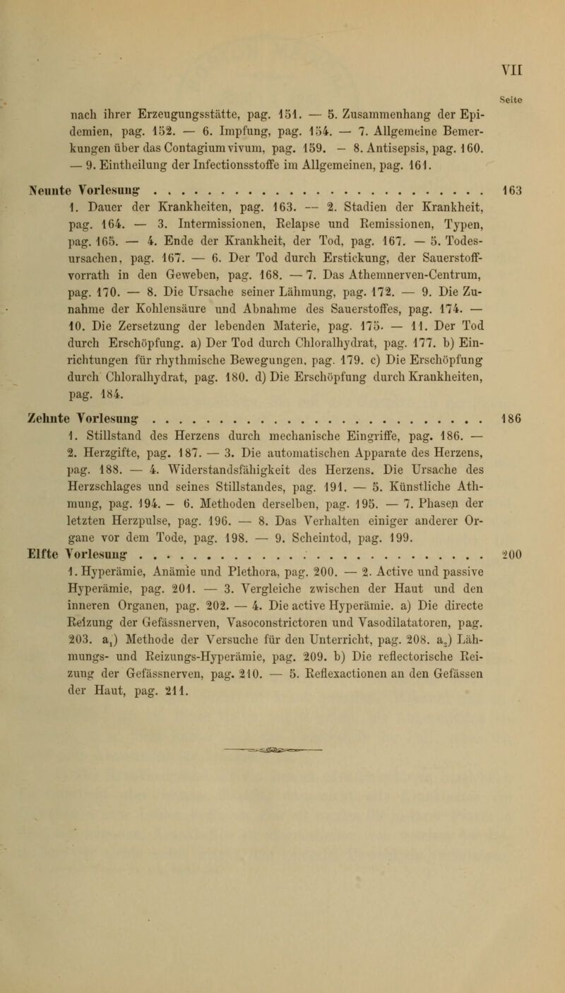 vir Seite nach ihrer Erzeugungsstätte, pag. 151. — S.Zusammenhang der Epi- demien, pag. 152. — 6. Impfung, pag. 154. — 7. Allgemeine Bemer- kungen über das Contagiumvivum, pag. 159. — 8. Antisepsis, pag. 160. — 9. Eintheilung der Infectionsstoffe im Allgemeinen, pag. 161. Neunte Vorlesung 163 1. Dauer der Krankheiten, pag. 163. — 2. Stadien der Krankheit, pag. 164. — 3. Intermissionen, Kelapse und Remissionen, Typen, pag. 165. — 4. Ende der Krankheit, der Tod, pag. 167. — 5. Todes- ursachen, pag. 167. — 6. Der Tod durch Erstickung, der Sauerstoff- vorrath in den Geweben, pag. 168. —7. Das Athemnerven-Centrum, pag. 170. — 8. Die Ursache seiner Lähmung, pag. 172. — 9. Die Zu- nahme der Kohlensäure und Abnahme des Sauerstoffes, pag. 174. — 10. Die Zersetzung der lebenden Materie, pag. 175. — 11. Der Tod durch Erschöpfung, a) Der Tod durch Chloralhydrat, pag. 177. b) Ein- richtungen für rhythmische Bewegungen, pag. 179. c) Die Erschöpfung* durch Chloralhydrat, pag. 180. d) Die Erschöpfung durch Krankheiten, pag. 184. Zehnte Vorlesung 186 1. Stillstand des Herzens durch mechanische Eingriffe, pag. 186. — 2. Herzgifte, pag. 187. — 3. Die automatischen Apparate des Herzens, pag. 188. — 4. Widerstandsfähigkeit des Herzens. Die Ursache des Herzschlages und seines Stillstandes, pag. 191. — 5. Künstliche Ath- mung, pag. 194. - 6. Methoden derselben, pag. 195. — 7. Phaseji der letzten Herzpulse, pag. 196. — 8. Das Verhalten einiger anderer Or- gane vor dem Tode, pag. 198. — 9. Scheintod, pag. 199. Elfte Vorlesung- 200 1. Hyperämie, Anämie und Plethora, pag. 200. — 2- Active und passive Hyperämie, pag. 201. — 3. Vergleiche zwischen der Haut und den inneren Organen, pag. 202. — 4. Die active Hyperämie, a) Die directe Reizung der Gefässnerven, Vasoconstrictoren und Vasodilatatoren, pag. 203. a,) Methode der Versuche für den Unterricht, pag. 208. aj Läh- mungs- und Reizungs-Hyperämie, pag. 209. b) Die reflectorische Rei- zung der Gefässnerven, pag. 210. — 5. Reflexactionen an den Gefässen der Haut, pag. 211.