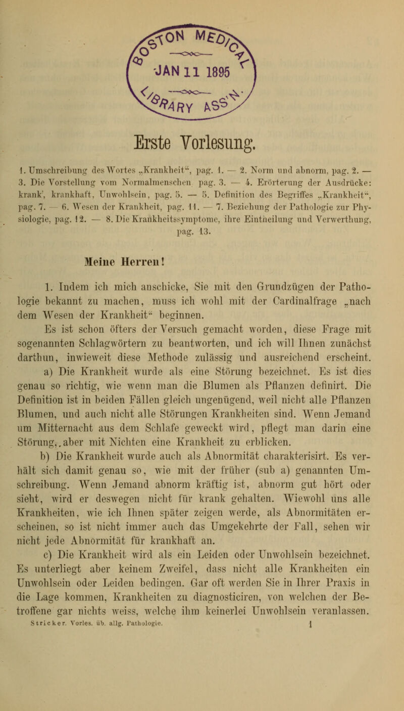 Erste Vorlesung. 1. Umschreibung des Wortes „Krankheit, pag. \. — 2. Norm und abnorm, pag. 2. — 3. Die Vorstellung vom Normalmenschen pag. 3. — 4. Erörterung der Ausdrücke: krank', krankhaft, Unwohlsein, pag. 5. — 5. Definition des Begriffes ..Krankheit'', pag. 7. — 6. Wesen der Krankheit, pag, 11. — 7. Beziehung der Pathologie zur Phy- siologie, pag. 12. — 8. Die Krankheitssymptome, ihre Eintiieilimg und Verwerthung, pag. 13. Meine Herren! 1. Indem ich mich aüschicke, Sie mit den Grundzügen der Patho- logie bekannt zu machen, muss ich wohl mit der Cardinalfrage ,.nach dem Wesen der Krankheit-' beginnen. Es ist schon öfters der Versuch gemacht worden, diese Frage mit sogenannten Schlagwörtern zu beantworten, und ich will Ihnen zunächst darthun, inwieweit diese Methode zulässig und ausreichend erscheint. a) Die Krankheit wurde als eine Störung bezeichnet. Es ist dies genau so richtig, wie wenn man die Blumen als Pflanzen definirt. Die Definition ist in beiden Fällen gleich ungenügend, weil nicht alle Pflanzen Blumen, und auch nicht alle Störungen Krankheiten sind. Wenn Jemand um Mitternacht aus dem Schlafe geweckt wird, pflegt man darin eine Störung,, aber mit Nichten eine Krankheit zu erblicken. b) Die Krankheit wurde auch als Abnormität charakterisirt. Es ver- hält sich damit genau so, wie mit der früher (sub a) genannten Um- schreibung. Wenn Jemand abnorm kräftig ist, abnorm gut hört oder sieht, wird er deswegen nicht für krank gehalten. Wiewohl uns alle Krankheiten, wie ich Ihnen später zeigen werde, als Abnormitäten er- scheinen, so ist nicht immer auch das Umgekehrte der Fall, sehen wir nicht jede Abnormität für krankhaft an. c) Die Krankheit wird als ein Leiden oder Unwohlsein bezeichnet. Es unterliegt aber keinem Zweifel, dass nicht alle Krankheiten ein Unwohlsein oder Leiden bedingen. Gar oft werden Sie in Ihrer Praxis in die Lage kommen, Krankheiten zu diagnosticiren, von welchen der Be- trolfene gar nichts Aveiss, welche ihm keinerlei Unwohlsein veranlassen. Stricker. Yorles. üb. allg, Pathologie. \