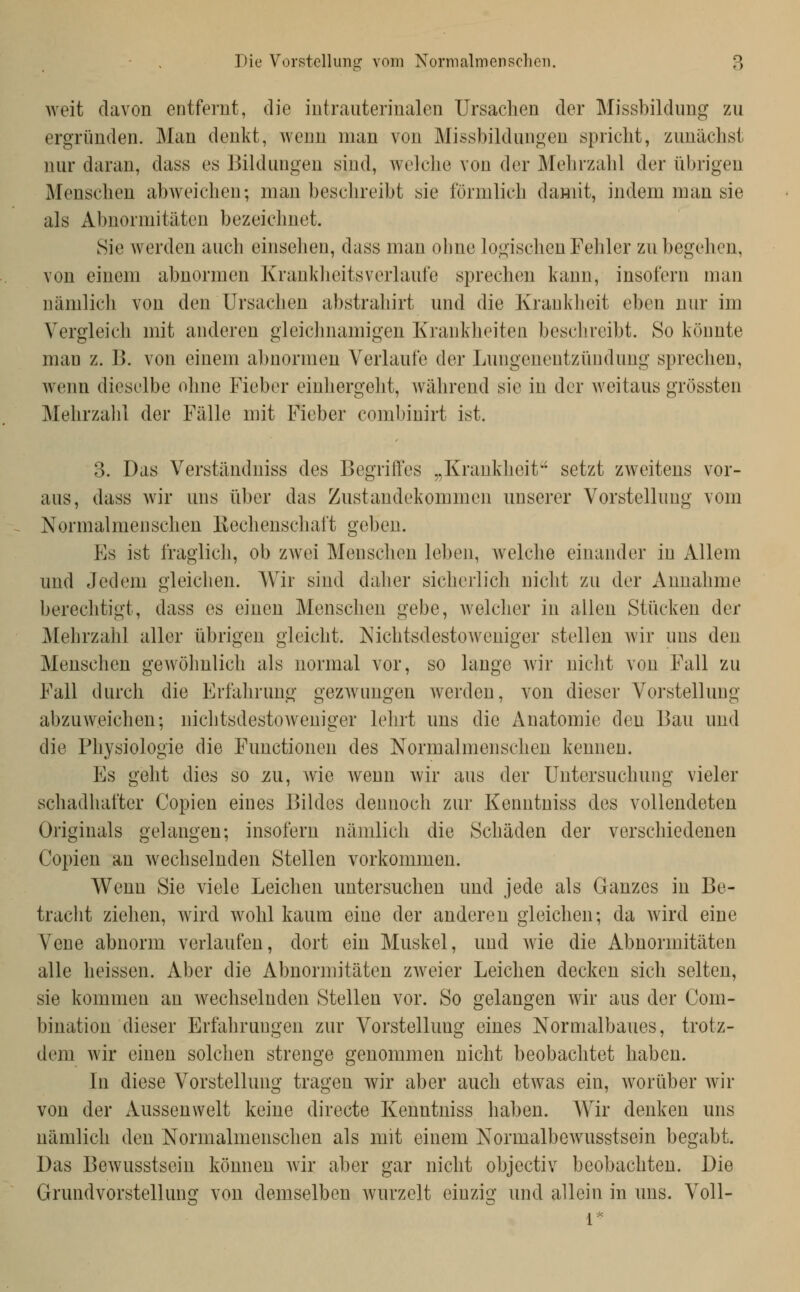 weit davon entfernt, die iutrauterinalen Ursachen der Missbildimg zu ergründen. Man denkt, Avenn man von Missbildungen spricht, zunächst nur daran, dass es Bildungen sind, welche von der Mehrzahl der übrigen Menschen abweichen; man beschreibt sie förmlich damit, indem man sie als Abnormitäten bezeichnet. Sie werden auch einselien, dass man ohne logischen Fehler zu begehen, von einem abnormen Kranklieitsverlaufe sprechen kann, insofern man nämlich von den Ursachen abstrahirt und die Kranklieit eben nur im Vergleich mit anderen gleichnamigen Krankheiten beschreibt. So könnte man z. B. von einem abnormen Verlaufe der Lungenentzündung sprechen, wenn dieselbe ohne Fieber einhergeht, während sie in der weitaus grössten Mehrzahl der Fälle mit Fieber combinirt ist. 3. Das Verständniss des Begrift'es „Krankheit' setzt zweitens vor- aus, dass wir uns über das Zustandekommen unserer Vorstellung vom Normalmenschen Rechenscliaft geben. Es ist fraglich, ob zwei Menschen leben, welche einander in Allem und Jedem gleichen. Wir sind dalier sicherlich nicht zu der Annahme berechtigt, dass es einen Menschen gebe, welcher in allen Stücken der Mehrzahl aller übrigen gleicht. Nichtsdestoweniger stellen wir uns den Menschen gewöhnlich als normal vor, so lange wir nicht von Fall zu Fall durch die Erfahrung gezwungen werden, von dieser Vorstellung abzuweichen; nichtsdestoAveniger lehrt uns die Anatomie den Bau und die Physiologie die Functionen des Normalmenschen kennen. Es geht dies so zu, me wenn wir aus der Untersuchung vieler schadhafter Copien eines Bildes dennoch zur Kenntniss des vollendeten Originals gelangen; insofern nämlich die Schäden der verschiedenen Copien an wechselnden Stellen vorkommen. Wenn Sie viele Leichen untersuchen und jede als Ganzes in Be- tracht ziehen, wird wohl kaum eine der anderen gleichen; da wird eine Vene abnorm verlaufen, dort ein Muskel, und wie die Abnormitäten alle heissen. Aber die Abnormitäten zweier Leichen decken sich selten, sie kommen an wechselnden Stellen vor. So gelangen wir aus der Corn- bination dieser Erfahrungen zur Vorstellung eines Normalbaues, trotz- dem wir einen solchen strenge genommen nicht beobachtet haben. In diese Vorstellung tragen wir aber auch etwas ein, worüber wir von der Aussenwelt keine directe Kenntniss haben. Wir denken uns nämlich den Normalmenschen als mit einem Normalbcwusstsein begabt. Das Bewusstsein können wir aber gar nicht objectiv beobachten. Die Grundvorstellung von demselben wurzelt eiuzio- und allein in uns. Voll-