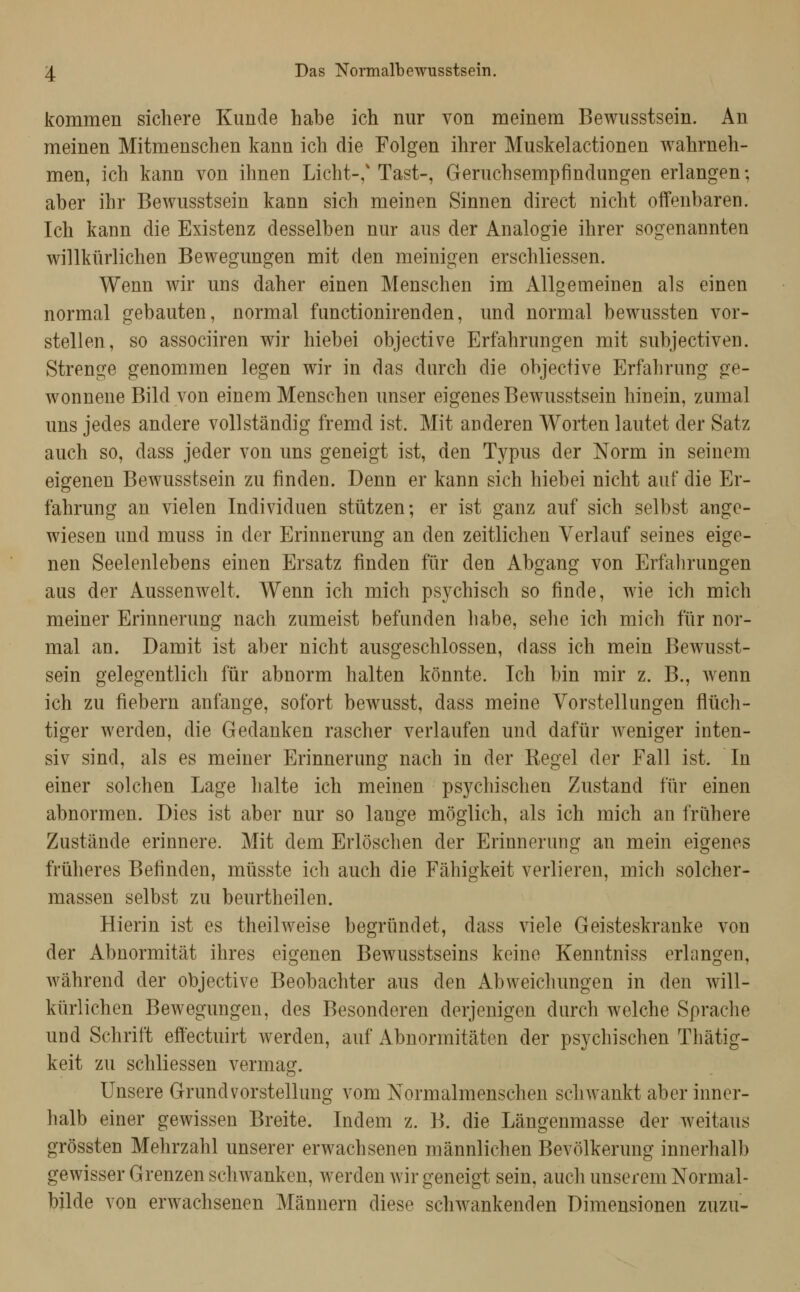kommen sichere Kunde habe ich nur von meinem Bewiisstsein. An meinen Mitmenschen kann ich die Folgen ihrer Muskelactionen wahrneh- men, ich kann von ihnen Licht-/Tast-, Geruchsempfindungen erlangen; aber ihr Bewusstsein kann sich meinen Sinnen direct nicht offenbaren. Ich kann die Existenz desselben nur aus der Analogie ihrer sogenannten willkürlichen Bewegungen mit den meinigen erschliessen. Wenn wir uns daher einen Menschen im Allgemeinen als einen normal gebauten, normal functionirenden, und normal bewussten vor- stellen, so associiren wir hiebei objective Erfahrungen mit subjectiven. Strenge genommen legen wir in das durch die objective Erfahrung ge- wonnene Bild von einem Menschen unser eigenes Bewusstsein hinein, zumal uns jedes andere vollständig fremd ist. Mit anderen Worten lautet der Satz auch so, dass jeder von uns geneigt ist, den Typus der Norm in seinem eigenen Bewusstsein zu finden. Denn er kann sich hiebei nicht auf die Er- fahrung an vielen Individuen stützen; er ist ganz auf sich selbst ange- wiesen und muss in der Erinnerung an den zeitlichen Verlauf seines eige- nen Seelenlebens einen Ersatz finden für den Abgang von Erfahrungen aus der Aussenwelt. Wenn ich mich psychisch so finde, wie ich mich meiner Erinnerung nach zumeist befunden habe, sehe ich mich für nor- mal an. Damit ist aber nicht ausgeschlossen, dass ich mein Bewusst- sein gelegentlich für abnorm halten könnte. Ich bin mir z. B., wenn ich zu fiebern anfange, sofort bewusst, dass meine Vorstellungen flüch- tiger werden, die Gedanken rascher verlaufen und dafür weniger inten- siv sind, als es meiner Erinnerung nach in der Regel der Fall ist. In einer solchen Lage halte ich meinen psychischen Zustand für einen abnormen. Dies ist aber nur so lange möglich, als ich mich an frühere Zustände erinnere. Mit dem Erlöschen der Erinnerung an mein eigenes früheres Befinden, müsste ich auch die Fähigkeit verlieren, mich solcher- massen selbst zu beurtheilen. Hierin ist es theilweise begründet, dass viele Geisteskranke von der Abnormität ihres eigenen Bewusstseins keine Kenntniss erlangen, während der objective Beobachter aus den Abweichungen in den will- kürlichen Bewegungen, des Besonderen derjenigen durch welche Sprache und Schrift effectuirt werden, auf Abnormitäten der psychischen Thätig- keit zu schliessen vermag. Unsere Grund Vorstellung vom Normalmenschen schwankt aber inner- halb einer gewissen Breite. Indem z. B. die Längenmasse der weitaus grössten Mehrzahl unserer erwachsenen männlichen Bevölkerung innerhalb gewisser Grenzen schwanken, werden wir geneigt sein, auch unserem Normal- bilde von erwachsenen Männern diese schwankenden Dimensionen zuzu-