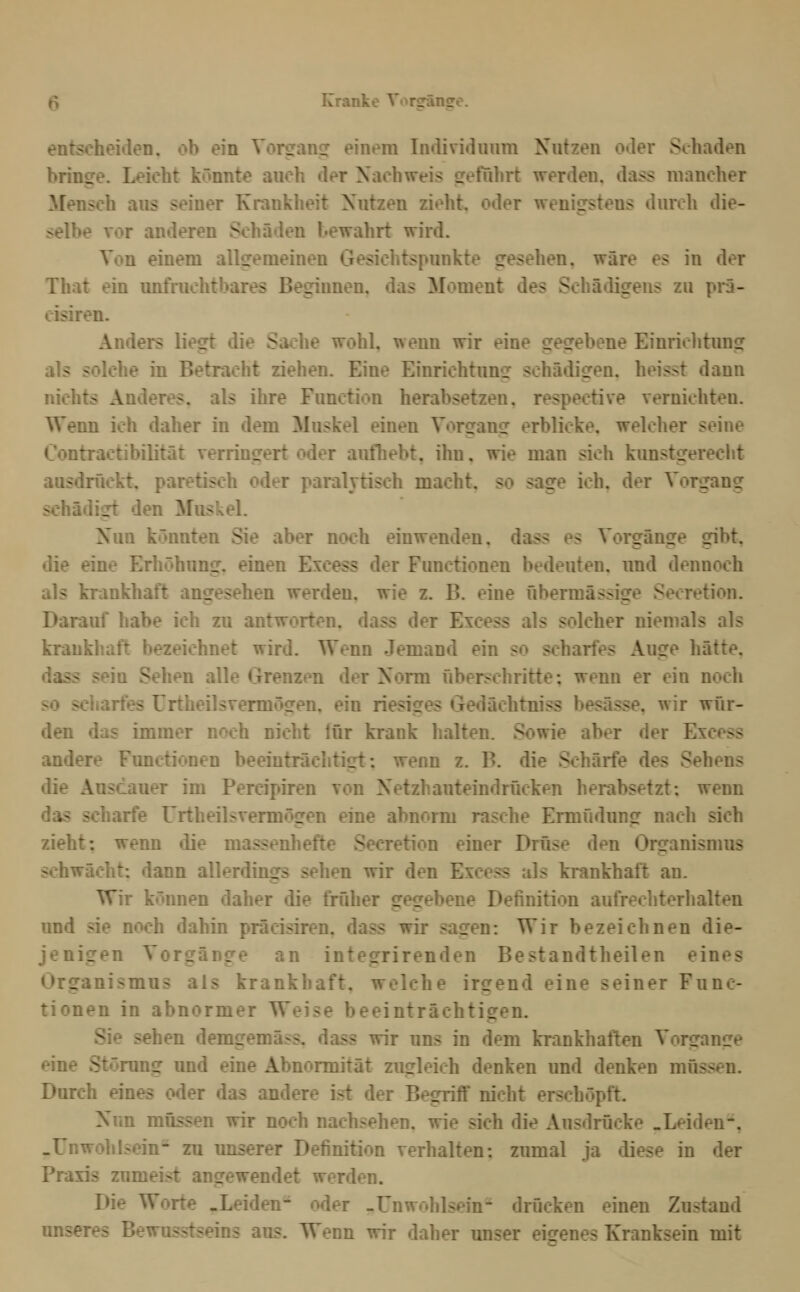 entscheiden, ob ein Vorsranpf einem Individuum Nutzen oder Schaden bringe. Leicht könnte auch der Nachweis geführt werden, dass mancher Mensch aus seiner Krankheit Nutzen zieht, oder wenigstens durch die- selbe vor anderen Schäden bewahrt wird. Von einem allgemeinen Gesichtspunkte gesehen, wäre es in der That ein imfruchtbares Beginnen, das Moment des Schädigens zu prä- cisiren. Anders liegt die Sache wohl, wenn wir eine gegebene Einrichtimg als solche in Betracht ziehen. Eine Einrichtung schädigen, heisst dann nichts Anderes, als ihre Function herabsetzen, respective vernichten. Wenn ich daher in dem Muskel einen Vorgang erblicke, welcher seine Contraetibilität verringeri: oder anfliebt, ihn, wie man sieh kunstgereclit ausdriicki:. paretisch oder paralytisch macht, so sage ich, der Vorgang schädigt den Muskel. Nun könnten Sie aber noch einwenden, dass es Vorgänge gibt, die eine Erhöhung, einen Excess der Functionen bedeuten, und dennoch als krankhaft angesehen werden, wie z. B. eine übermässige Secretion. Darauf habe ich zu antworten, dass der Excess als solcher niemals als krankhaft bezeichnet wird. Wenn Jemand ein so scharfes Auge hätte, dass sein Sehen alle Grenzen der Norm überschritte; wenn er ein noch so schartes ürtheilsvermögen. ein riesiges Gedächtniss besässe, wir wür- den das immer noch nicht für krank halten. Sowie aber der Excess andere Functionen beeinträchtigt: wenn z. B. die Schärfe des Sehens die Ausdauer im Percipiren von Netzhauteindrücken herabsetzt: wenn das scharfe ürtheilsvermögen eine abnorm rasche Ermüdung nach sich zieht: wenn «üe massenhefte Secretion einer Drüse den Organismus schwächt: dann allerdings sehen wir den Excess als krankhaft an. Wir können daher die früher gegebene Definition aufrechterhalten und sie noch dahin präcisiren. dass wir sagen: Wir bezeichnen die- jenigen Vorgänge an intesTrirenden Bestandtheilen eines Organismus als krankhaft, welche irgend eine seiner Func- tionen in abnormer Weise beeinträchtigen. Sie sehen demgemäss. dass wir uns in dem kTankhaften Vorgange eine Störung und eine Abnormität zugleich denken und denken müssen. Durch eines o<ier das andere ist der Begriff nicht erschöpft. Nun müssen wir noch nachsehen, wie sich die Ausdrücke .Leiden*, .Unwohlsein^ zu unserer Definition verhalten: zumal ja diese in der Praxis zumeist angewendet werden. Die Worte .Leiden- oder -Unwohlsein- drücken einen Zustand unseres Bewusstseins aus. Wenn wir daher unser eigenes Kranksein mit
