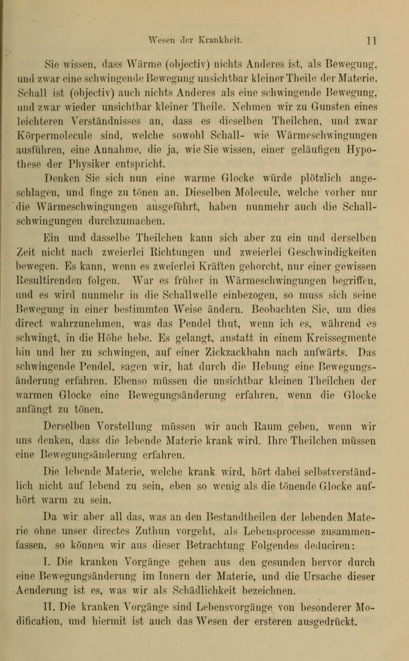 Wesen der Krankheit. ]1 Sie wissen, dass Wärme (objectiv) nichts Anderes ist, als Bewegung, und zwar eine schwingende Bewegung unsichtbar kleiner Theilc der Materie. Schall ist (objectiv) auch nichts Anderes als eine schwingende Bewegung, und zwar wieder unsichtbar kleiner Theile. Nehmen wir zu Gunsten eines leichteren Verständnisses an, dass es dieselben Theilchen, und zwar Körpermolecule sind, welche sowohl Schall- wie Wärmeschwingungen ausfuhren, eine Annahme, die ja, wie Sie wissen, einer geläufigen Hypo- these der Physiker entspricht. Denken Sie sich nun eine warme Glocke wiirde plötzlich ange- schlagen, und finge zu tönen an. Dieselben Molecule, welche vorher nur die Wärmeschwingungen ausgeftihrt, haben nunmehr auch die Schall- schwingungen durchzumachen. Ein und dasselbe Theilchen kann sich aber zu ein und derselben Zeit nicht nach zweierlei Kichtnngen und zw^eierlei Geschwindigkeiten bewegen. Es kann, wenn es zweierlei Kräften gehorcht, nur einer gewissen Resultirenden folgen. War es fiiiher in Wärmeschwingungen begriffen, und es wird nunmehr in die Schallwelle einbezogen, so muss sich seine Bewegung in einer bestimmten Weise ändern. Beobachten Sie, um dies direct wahrzunehmen, w^as das Pendel thut, wtuu ich es, während es schwingt, in die Höhe hebe. Es gelangt, anstatt in einem Kreissegmente hin und her zu schwingen, auf einer Zickzackbahn nach aufwärts. Das schwn'ngende Pendel, sagen wir, hat durch die Hebung eine Bewegungs- änderung erfahren. Ebenso müssen die unsichtbar kleinen Theilchen der warmen Glocke eine Bewegungsänderuug erfahren, wenn die Glocke anfängt zu tönen. Derselben Vorstellung müssen wir auch Raum geben, wenn wir uns denken, dass die lebende Materie krank wird. Ihre Theilchen müssen eine Bewegungsänderung erfahren. Die lebende Materie, w^elche krank wird, hört dabei selbstverständ- lich nicht auf lebend zu sein, eben so wenig als die tönende Glocke auf- hört warm zu sein. Da wir aber all das, was an den Bestandtheilen der lebenden Mate- rie ohne unser directes Zuthun vorgeht, als Lebensprocesse zusammen- fassen, so können wir aus dieser Betrachtung Folgendes deduciren: I. Die kranken Vorgänge gehen aus den gesunden hervor durch eine Bewegungsänderung im Innern der Materie, und die Ursache dieser Aenderung ist es, was wir als Scliädlichkeit bezeichnen. II, Die kranken Vorgänge sind Lebensvorgäjige von besonderer Mo- dification, und hiermit ist auch das W>sen der ersteren ausgedrückt.