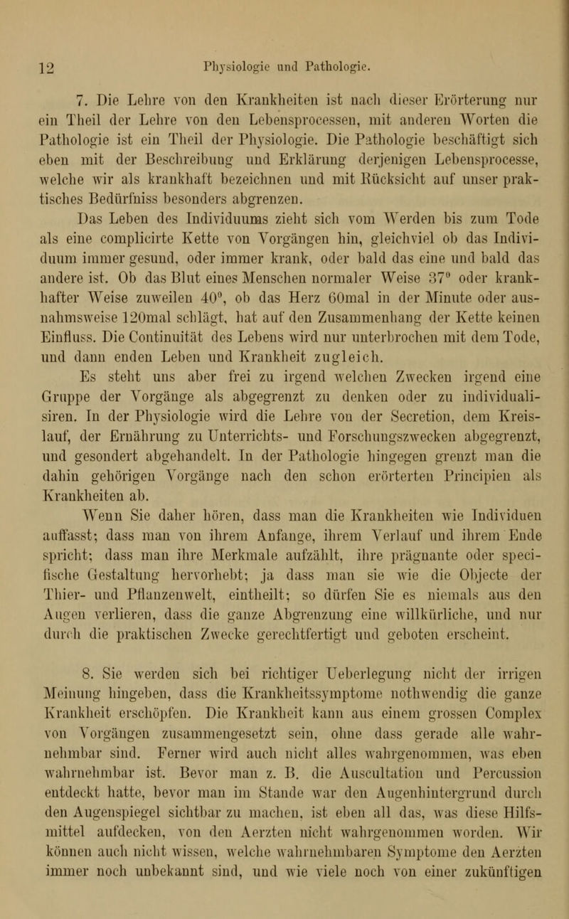 7. Die Lehre von den Krankheiten ist nacli dieser Erörterung nur ein Theil der Lehre von den Lebensprocessen, mit anderen Worten die Pathologie ist ein Theil der Physiologie. Die Pathologie beschäftigt sich eben mit der Beschreibung und Erklärung derjenigen Lebensprocesse, welche wir als krankhaft bezeichnen und mit Kücksicht auf unser prak- tisches Bedürfniss besonders abgrenzen. Das Leben des Lidividuums zieht sich vom Werden bis zum Tode als eine complicirte Kette von Vorgängen hin, gleichviel ob das Indivi- duum immer gesund, oder immer krank, oder bald das eine und bald das andere ist. Ob das Blut eines Menschen normaler Weise 37 oder krank- hafter Weise zuweilen 40, ob das Herz GOmal in der Minute oder aus- nahmsweise 120mal schlägt, hat auf den Zusammenhang der Kette keinen Einfluss. Die Continuität des Lebens wird nur unterbrochen mit dem Tode, und dann enden Leben und Krankheit zugleich. Es steht uns aber frei zu irgend ivelchen Zwecken irgend eine Gruppe der Vorgänge als abgegrenzt zu denken oder zu individuali- siren. In der Physiologie wird die Lehre von der Secretion, dem Kreis- lauf, der Ernährung zu Unterrichts- und Forschungszwecken abgegrenzt, und gesondert abgehandelt. In der Pathologie hingegen grenzt man die dahin gehörigen Vorgänge nach den schon erörterten Principien als Krankheiten ab. Wenn Sie daher hören, dass man die Krankheiten wie Individuen auffasst; dass man von ihrem Anfange, ihrem Verlauf und ihrem Ende spricht; dass man ihre Merkmale aufzählt, ihre prägnante oder speci- tische Gestaltung hervorhebt; ja dass man sie Avie die Objecte der Thier- und Pflanzenwelt, eintheilt; so dürfen Sie es niemals aus den Augen verlieren, dass die ganze Abgrenzung eine willkürliche, und nur durch die praktischen Zwecke gerechtfertigt mid geboten erscheint. 8. Sie werden sich bei richtiger Ueberlegung nicht der irrigen Meinung hingeben, dass die Krankheitssymptome nothwendig die ganze Krankheit erschöpfen. Die Krankheit kann aus einem grossen Complex von Vorgängen zusammengesetzt sein, ohne dass gerade alle wahr- nehmbar sind. Ferner wird auch nicht alles w^ahrgenommen, w^as eben wahrnehmbar ist. Bevor man z. B. die Auscultation und Percussion entdeckt hatte, bevor man im Stande war den Augenhintergrund durch den Augenspiegel sichtbar zu machen, ist eben all das, was diese Hilfs- mittel aufdecken, von den Aerzten nicht wahrgenommen worden. Wir können auch nicht wissen, welche Avahrnehmbaren Symptome den Aerzten immer noch unbekannt sind, und wie viele noch von einer zukünftigen