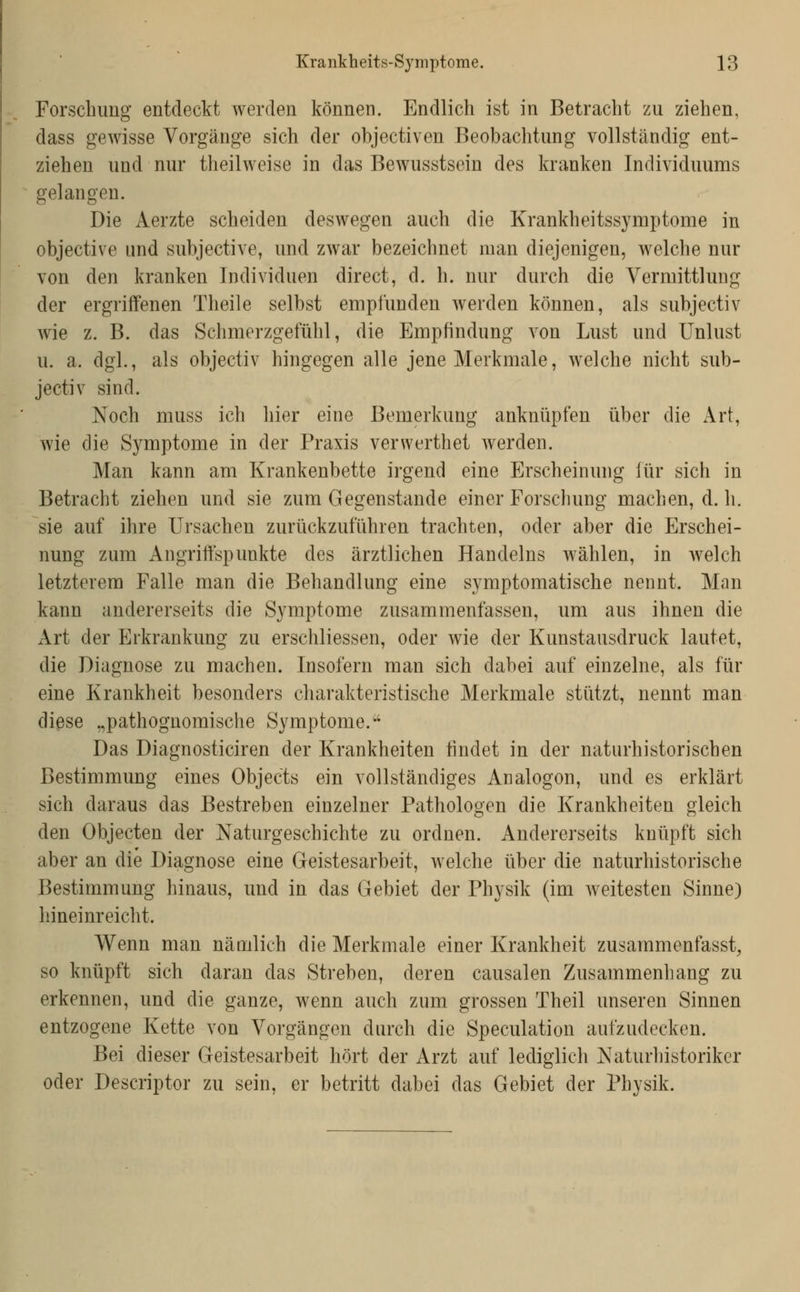 Forschung entdeckt werden können. Endlich ist in Betracht zu ziehen, dass gewisse Vorgänge sich der objectiven Beobachtung vollständig ent- ziehen und nur theilweise in das Bewusstsein des kranken Individuums gelangen. Die Aerzte scheiden deswegen auch die Krankheitssymptome in objective und subjective, und zwar bezeichnet man diejenigen, welche nur von den kranken Individuen direct, d. h. nur durch die Vermittlung der ergriffenen Theile selbst empfunden werden können, als subjectiv wie z. B. das Schmerzgefühl, die Empfindung von Lust und Unlust u. a. dgl., als objectiv hingegen alle jene Merkmale, welche nicht sub- jectiv sind. Noch muss ich hier eine Bemerkung anknüpfen über die Art, wie die Symptome in der Praxis verwerthet werden. Man kann am Krankenbette irgend eine Erscheinung für sich in Betracht ziehen und sie zum Gegenstande einer Forschung machen, d. h. sie auf ihre Ursachen zurückzuführen trachten, oder aber die Erschei- nung zum Angriffspunkte des ärztlichen Handelns wählen, in welch letzterem Falle man die Behandlung eine symptomatische nennt. Man kann andererseits die Symptome zusammenfassen, um aus ihnen die Art der Erkrankung zu erschliessen, oder wie der Kunstausdruck lautet, die Diagnose zu machen. Insofern man sich dabei auf einzelne, als für eine Krankheit besonders charakteristische Merkmale stützt, nennt man diese „pathognomische Symptome.'' Das Diagnosticiren der Krankheiten findet in der naturhistorischen Bestimmung eines Objects ein vollständiges xinalogon, und es erklärt sich daraus das Bestreben einzelner Pathologen die Krankheiten gleich den Objecten der Naturgeschichte zu ordnen. Andererseits knüpft sich aber an die Diagnose eine Geistesarbeit, welche über die naturhistorische Bestimmung hinaus, und in das Gebiet der Physik (im weitesten Sinne) hineinreicht. Wenn man nämlich die Merkmale einer Krankheit zusammenfasst, so knüpft sich daran das Streben, deren causalen Zusammenhang zu erkennen, und die ganze, wenn auch zum grossen Theil unseren Sinnen entzogene Kette von Vorgängen durch die Speculation aufzudecken. Bei dieser Geistesarbeit hört der Arzt auf lediglich Naturhistoriker oder Descriptor zu sein, er betritt dabei das Gebiet der Physik.