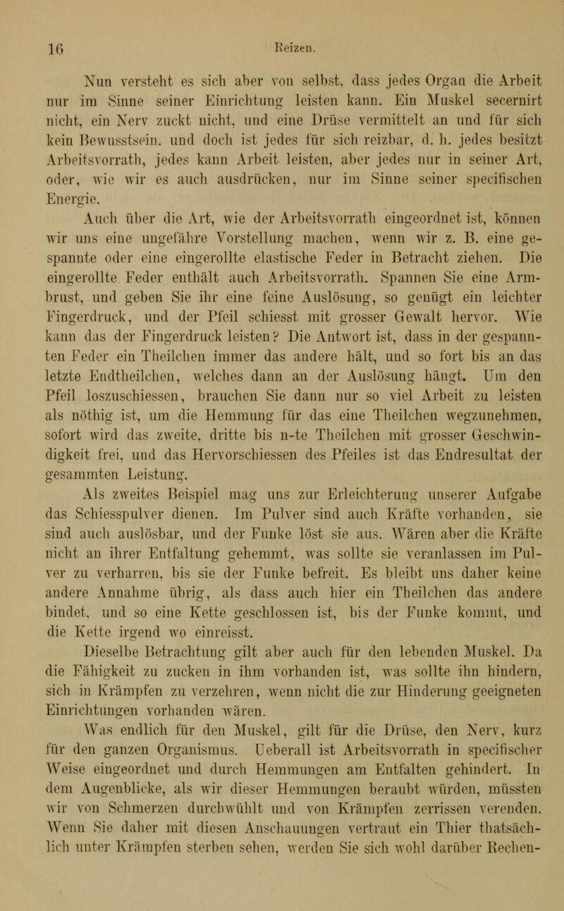 15 Keizen, Nun versteht es sich aber von selbst, dass jedes Organ die Arbeit nur im Sinne seiner Einrichtimg leisten kann. Ein Muskel secernirt nicht, ein Nerv zuckt nicht, und eine Drüse vermittelt an und für sich kein Bewusstsein. und doch ist jedes für sich reizbar, d. h. jedes besitzt Arbeitsvorrath, jedes kann Arbeit leisten, aber jedes nur in seiner Art, oder, wie wir es auch ausdrücken, nur im Sinne seiner specifischen Energie. Auch über die Art, wie der Arbeitsvorrath eingeordnet ist, können wir uns eine ungefälire Vorstellung machen, wenn wir z. B. eine ge- spannte oder eine eingerollte elastische Feder in Betracht ziehen. Die eingerollte Feder enthält auch Arbeitsvorrath. Spannen Sie eine Arm- brust, und geben Sie ihr eine feine Auslösung, so genügt ein leichter Fingerdruck, und der Pfeil schiesst mit grosser Gewalt hervor. Wie kann das der Fingerdruck leisten? Die Antwort ist, dass in der gespann- ten Feder ein Theilchen immer das andere hält, und so fort bis an das letzte Endtheilchen, welches dann an der Auslösung hängt. Um den Pfeil loszuschiessen, brauchen Sie dann nur so viel Arbeit zu leisten als nöthig ist, um die Hemmung für das eine Theilchen wegzunehmen, sofort wird das zweite, dritte bis n-te Theilchen mit grosser Geschwin- digkeit frei, und das Hervorschiessen des Pfeiles ist das Endresultat der gesammten Leistung. Als zweites Beispiel mag uns zur Erleichterung unserer Aufgabe das Schiesspulver dienen. Im Pulver sind auch Kräfte vorhanden, sie sind auch auslösbar, und der Funke löst sie aus. Wären aber die Kräfte nicht an ihrer Entfaltung gehemmt, was sollte sie veranlassen im Pul- ver zu verharren, bis sie der Funke befreit. Es bleibt uns daher keine andere Annahme übrig, als dass auch hier ein Theilchen das andere bindet, und so eine Kette geschlossen ist, bis der Funke kommt, und die Kette irgend wo einreisst. Dieselbe Betrachtung gilt aber auch für den lebenden Muskel. Da die Fähigkeit zu zucken in ihm vorhanden ist, was sollte ihn hindern, sich in Krämpfen zu verzehren, wenn nicht die zur Hinderung geeigneten Einrichtungen vorhanden wären. Was endlich für den Muskel, gilt für die Drüse, den Nerv, kurz für den ganzen Organismus. Ueberall ist Arbeitsvorrath in specifischer Weise eingeordnet und durch Hemmungen am Entfalten gehindert. In dem Augenblicke, als wir dieser Hemmungen beraubt würden, müssten wir von Schmerzen durchwühlt und von Krämpfen zerrissen verenden. Wenn Sie daher mit diesen Anschauungen vertraut ein Thier thatsäch- lich unter Krämpfen sterben sehen, werden Sie sich wohl darüber Rechen-