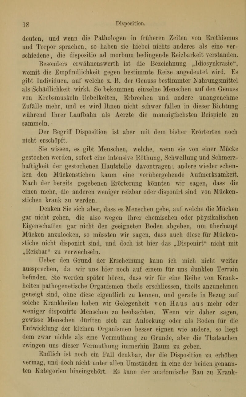 28 Disposition. cleiiten, und wenn die Pathologen in friilieren Zeiten von Erethismus und Torpor sprachen, so haben sie hiebei nichts anderes als eine ver- schiedene , die dispositio ad morbum bedingende Reizbarkeit verstanden. Besonders erwähnenswerth ist die Bezeichnung „Idiosynkrasie, womit die Empfindlichkeit gegen bestimmte Reize angedeutet wird. Es gibt Individuen, auf welche z. B. der Genuss bestimmter Nahrungsmittel als Schädlichkeit wirkt. So bekommen einzelne Menschen auf den Genuss von Krebsmuskeln Uebelkeiten, Erbrechen und andere unangenehme Zufälle mehr, und es wird Ihnen nicht schwer fallen in dieser Richtung während Ihrer Laufbahn als Aerzte die mannigfachsten Beispiele zu sammeln. Der Begriff Disposition ist aber mit dem bisher Erörterten noch nicht erschöpft. Sie wissen, es gibt Menschen, welche, wenn sie von einer Mücke gestochen werden, sofort eine intensive Röthung, Schwellung und Schmerz- haftigkeit der gestochenen Hautstelle davontragen; andere wieder schen- ken den Mückenstichen kaum eine vorübergehende Aufmerksamkeit. Nach der bereits gegebenen Erörterung könnten wir sagen, dass die einen mehr, die anderen weniger reizbar oder disponirt sind von Mücken- stichen krank zu werden. Denken Sie sich aber, dass es Menschen gebe, auf welche die Mücken gar nicht gehen, die also wegen ihrer chemischen oder physikalischen Eigenschaften gar nicht den geeigneten Boden abgeben, um überhaupt Mücken anzulocken, so müssten wir sagen, dass auch diese für Mücken- stiche nicht disponirt sind, und doch ist hier das „Disponirt nicht mit „Reizbar zu verwechseln. [Jeber den Grund der Erscheinung kann ich mich nicht weiter aussprechen, da wir uns hier noch auf einem für uns dunklen Terrain befinden. Sie werden später hören, dass wir für eine Reihe von Krank- heiten pathogenetische Organismen theils erschliessen, theils anzunehmen geneigt sind, ohne diese eigentlich zu kennen, und gerade in Bezug auf solche Krankheiten haben wir Gelegenheit von Haus aus mehr oder weniger disponirte Menschen zu beobachten. Wenn wir daher sagen, gewisse Menschen dürften sich zur Anlockung oder als Boden für die Entwicklung der kleinen Organismen besser eignen wie andere, so liegt dem zwar nichts als eine Vermuthung zu Grunde, aber die Thatsachen zwingen uns dieser Vermuthung immerhin Raum zu geben. Endlich ist noch ein Fall denkbar, der die Disposition zu erhöhen vermag, und doch nicht unter allen Umständen in eine der beiden genann- ten Kategorien hineingehört. Es kann der anatomische Bau zu Krank-