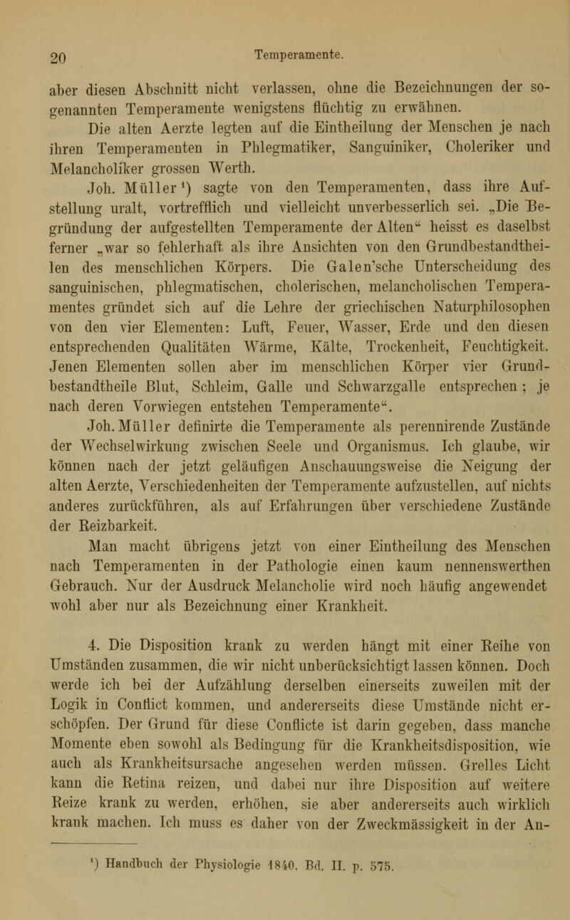 aber diesen Abschnitt nicht verlassen, ohne die Bezeichnungen der so- genannten Temperamente wenigstens flüchtig zu erwähnen. Die alten Aerzte legten auf die Eintheilung der Menschen je nach ihren Temperamenten in Phlegmatiker, Sanguiniker, Choleriker und Melancholiker grossen Werth. Joh. Müller^) sagte von den Temperamenten, dass ihre Auf- stellung uralt, vortrefflich und vielleicht unverbesserlich sei. „Die IBe- gründung der aufgestellten Temperamente der Alten heisst es daselbst ferner „war so fehlerhaft als ihre Ansichten von den Grundbestandthei- len des menschlichen Körpers. Die Galen'sche Unterscheidung des sanguinischen, phlegmatischen, cholerischen, melancholischen Tempera- mentes gründet sich auf die Lehre der griechischen Naturphilosophen von den vier Elementen: Luft, Feuer, Wasser, Erde und den diesen entsprechenden Qualitäten Wärme, Kälte, Trockenheit, Feuchtigkeit. Jenen Elementen sollen aber im menschlichen Körper vier Grund- bestandtheile Blut, Schleim, Galle und Schwarzgalle entsprechen ; je nach deren Vorwiegen entstehen Temperamente. Joh. Müller definirte die Temperamente als perennirende Zustände der Wechselwirkung zwischen Seele und Organismus. Ich glaube, wir können nach der jetzt geläufigen Anschauungsweise die Neigung der alten Aerzte, Verschiedenheiten der Temperamente aufzustellen, auf nichts anderes zurückführen, als auf Erfahrungen über verschiedene Zustände der Reizbarkeit. Man macht übrigens jetzt von einer Eintheilung des Menschen nach Temperamenten in der Pathologie einen kaum nennenswerthen Gebrauch. Nur der Ausdruck Melancholie wird noch häufig angewendet wohl aber nur als Bezeichnung einer Krankheit. 4. Die Disposition krank zu werden hängt mit einer Reihe von Umständen zusammen, die wir nicht unberücksichtigt lassen können. Doch werde ich bei der Aufzählung derselben einerseits zuweilen mit der Logik in Conflict kommen, und andererseits diese Umstände nicht er- schöpfen. Der Grund für diese Conflicte ist darin gegeben, dass manche Momente eben sowohl als Bedingung für die Krankheitsdisposition, wie auch als Krankheitsursache angesehen werden müssen. Grelles Licht kann die Retina reizen, und dabei nur ihre Disposition auf weitere Reize krank zu werden, erhöhen, sie aber andererseits auch wirklich krank machen. Ich muss es daher von der Zweckmässigkeit in der An- *) Handbuch der Physiologie 1840. Bd. II. p. 575.
