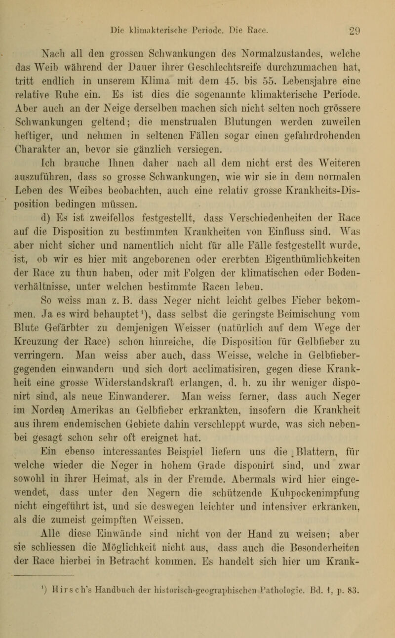 Nach all den grossen Schwankungen des Normalzustandes, welche das Weib während der Dauer ihrer Geschlechtsreife durchzumachen hat, tritt endlich in unserem Klima mit dem 45. bis 55. Lebensjahre eine relative Kühe ein. Es ist dies die sogenannte klimakterische Periode. Aber auch an der Neige derselben machen sich nicht selten noch grössere Schwankungen geltend; die menstrualen Blutungen werden zuweilen heftiger, und nehmen in seltenen Fällen sogar einen gefahrdrohenden Charakter an, bevor sie gänzlich versiegen. Ich brauche Ihnen daher nach all dem nicht erst des Weiteren auszuführen, dass so grosse Schwankungen, wie wir sie in dem normalen Leben des Weibes beobachten, auch eine relativ grosse Krankheits-Dis- position bedingen müssen. d) Es ist ZAveifellos festgestellt, dass Verschiedenheiten der Kace auf die Disposition zu bestimmten Krankheiten von Einfluss sind. AVas aber nicht sicher und namentlich nicht für alle Fälle festgestellt wurde, ist, ob wir es hier mit angeborenen oder ererbten Eigenthümlichkeiten der Kace zu thun haben, oder mit Folgen der klimatischen oder Boden- verhältnisse, unter welchen bestimmte Kacen leben. So weiss man z. B. dass Neger nicht leicht gelbes Fieber bekom- men. Ja es wird behauptet *), dass selbst die geringste Beimischung vom Blute Gefärbter zu demjenigen Weisser (natürlich auf dem Wege der Kreuzung der Kace) schon hinreiche, die Disposition für Gelbfieber zu verringern. Man weiss aber auch, dass Weisse, welche in Gelbfieber- gegenden einwandern und sich dort acclimatisiren, gegen diese Krank- heit eine grosse Widerstandskraft erlangen, d. h. zu ihr weniger dispo- nirt sind, als neue Einwanderer. Mau weiss ferner, dass auch Neger im Norden Amerikas an Gelbfieber erkrankten, insofern die Krankheit aus ihrem endemischen Gebiete dahin verschleppt wurde, was sich neben- bei gesagt schon sehr oft ereignet hat. Ein ebenso interessantes Beispiel liefern uns die .Blattern, für welche wieder die Neger in hohem Grade disponirt sind, und zwar sowohl in ihrer Heimat, als in der Fremde. Abermals wird hier einge- wendet, dass unter den Negern die schützende Kuhpockenimpfung nicht eingeführt ist, und sie deswegen leichter und intensiver erkranken, als die zumeist geimpften Weissen. Alle diese Einwände sind nicht von der Hand zu weisen; aber sie schliessen die Möglichkeit nicht aus, dass auch die Besonderheiten der Kace hierbei in Betracht kommen. Es handelt sich hier um Krank- ') Hirsch's Handbuch der historisch-geographischen Pathologie. Bd. 1, p. 83.