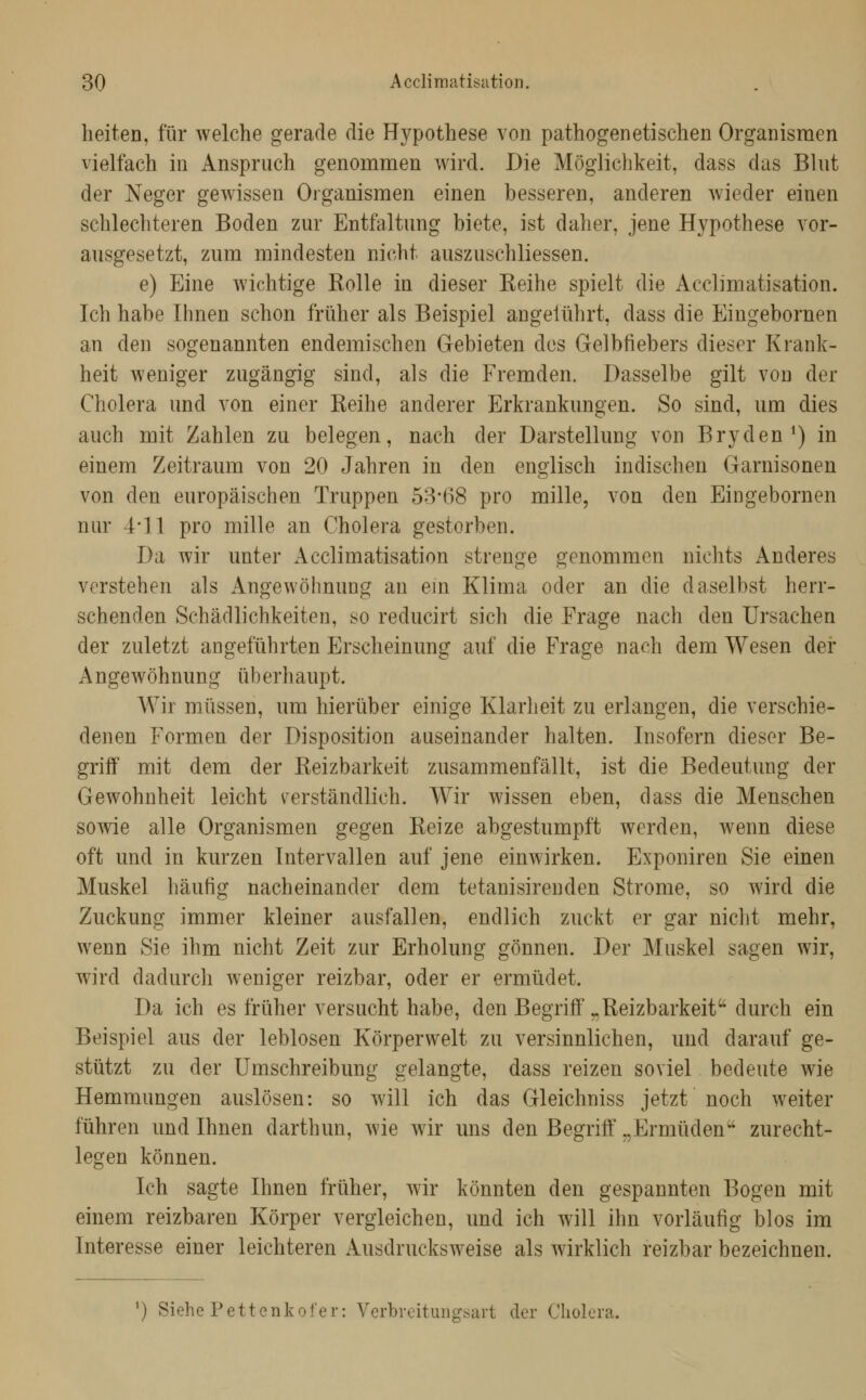 lieiten, für welche gerade die Hypothese von pathogenetischen Organismen vielfach in Anspruch genommen wird. Die Möglichkeit, dass das Blut der Neger gewissen Oiganismen einen besseren, anderen wieder einen schlechteren Boden zur Entfaltung biete, ist daher, jene Hypothese vor- ausgesetzt, zum mindesten nicht auszuschliessen. e) Eine wichtige Rolle in dieser Reihe spielt die Acclimatisation. Ich habe Ihnen schon früher als Beispiel angelührt, dass die Eingebornen an den sogenannten endemischen Gebieten dos Gelbfiebers dieser Krank- heit weniger zugängig sind, als die Fremden. Dasselbe gilt von der Cholera und von einer Reihe anderer Erkrankungen. So sind, um dies auch mit Zahlen zu belegen, nach der Darstellung von Bryden •) in einem Zeitraum von 20 Jahren in den englisch indischen Garnisonen von den europäischen Truppen 53*68 pro mille, von den Eingebornen nur 4*11 pro mille an Cholera gestorben. Da wir unter Acclimatisation strenge genommen nichts Anderes verstehen als Angewöhnung an ein Klima oder an die daselbst herr- schenden Schädlichkeiten, so reducirt sich die Frage nach den Ursachen der zuletzt angeführten Erscheinung auf die Frage nach dem Wesen der Angewöhnung überhaupt. Wir müssen, um hierüber einige Klarheit zu erlangen, die verschie- denen Formen der Disposition auseinander halten. Insofern dieser Be- griff mit dem der Reizbarkeit zusammenfällt, ist die Bedeutung der Gewohnheit leicht verständlich. Wir wissen eben, dass die Menschen so^vie alle Organismen gegen Reize abgestumpft werden, wenn diese oft und in kurzen Intervallen auf jene einwirken. Exponiren Sie einen Muskel häufig nacheinander dem tetanisirenden Strome, so wird die Zuckung immer kleiner ausfallen, endlich zuckt er gar nicht mehr, wenn Sie ihm nicht Zeit zur Erholung gönnen. Der Muskel sagen wir, wird dadurch weniger reizbar, oder er ermüdet. Da ich es früher versucht habe, den Begriff „Reizbarkeit durch ein Beispiel aus der leblosen Körperwelt zu versinnlichen, und darauf ge- stützt zu der Umschreibung gelangte, dass reizen soviel bedeute wie Hemmungen auslösen: so will ich das Gleichniss jetzt noch weiter führen und Ihnen darthun, wie wir uns den Begriff „Ermüden'' zurecht- legen können. Ich sagte Ihnen früher, wir könnten den gespannten Bogen mit einem reizbaren Körper vergleichen, und ich will ihn vorläufig blos im Interesse einer leichteren Ausdrucksweise als wirklich reizbar bezeichnen. ') Siehe Pettenkot'er: Verbreitmigsart der Cholera.