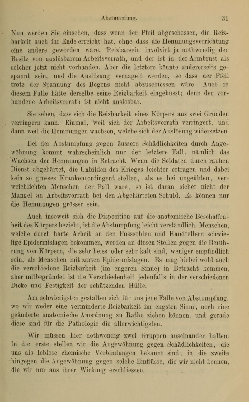 Nun werden Sie einsehen, dass wenn der Pfeil abgeschossen, die Keiz- barkeit auch ihr Ende erreicht hat, ohne dass die HemmungsVorrichtung eine andere geworden wäre. Keizbarsein involvirt ja nothwendig den Besitz von auslösbarem Arbeitsvorrath, und der ist in der Armbrust als solcher jetzt nicht vorhanden. Aber die letztere könnte andererseits ge- spannt sein, und die Auslösung vernagelt werden, so dass der Pfeil trotz der Spannung des Bogens nicht abzuschiessen wäre. Auch in diesem Falle hätte derselbe seine Keizbarkeit eingebüsst; denn der vor- handene Arbeitsvorrath ist nicht auslösbar. Sie sehen, dass sich die Reizbarkeit eines Körpers aus zwei Gründen verringern kann. Einmal, weil sich der Arbeitsvorrath verringert, und dann weil die Hemmungen wachsen, welche sich der Auslösung widersetzen. Bei der Abstumpfung gegen äussere Schädlichkeiten durch Ange- wöhnung kommt wahrscheinlich nur der letztere Fall, nämlich das Wachsen der Hemmungen in Betracht. Wenn die Soldaten durch rauhen Dienst abgehärtet, die Unbilden des Krieges leichter ertragen und dabei kein so grosses Krankencontingent stellen, als es bei ungeübten, ver- weichlichten Menschen der Fall wäre, so ist daran sicher nicht der Mangel an Arbeitsvorrath bei den Abgehärteten Schuld. Es können nur die Hemmungen grösser sein. xAuch insoweit sich die Disposition auf die anatomische Beschaffen- heit des Körpers bezieht, ist die Abstumpfung leicht verständlich. Menschen, welche durch harte Arbeit an den Fusssohlen und Handtellern schwie- lige Epidermislagen bekommen, werden an diesen Stellen gegen die Berüh- rung von Körpern, die sehr heiss oder sehr kalt sind, weniger empfindlich sein, als Menschen mit zarten Epidermislagen. Es mag hiebei wohl auch die verschiedene Reizbarkeit (im engeren Sinne) in Betracht kommen, aber mitbegründet ist die Verschiedenheit jedenfalls in der verschiedenen Dicke und Festigkeit der schützenden Hülle. Am schwierigsten gestalten sich für uns jene Fälle von Abstumpfung, wo wir weder eine verminderte Reizbarkeit im engsten Sinne, noch eine geänderte anatomische Anordnung zu Rathe ziehen können, und gerade diese sind für die Pathologie die allerwichtigsten. Wir müssen hier nothwendig zwei Gruppen auseinander halten. In die erste stellen wir die Angewöhnung gegen Schädlichkeiten, die uns als leblose chemische Verbindungen bekannt sind; in die zweite hingegen die Angewöhnung gegen solche Einflüsse, die wir nicht kennen, die wir nur aus ihrer Wirkung erschliessen.