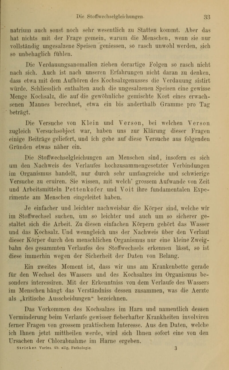 natriiim auch sonst noch sehr wesentlich zu Statten kommt. Aber das hat nichts mit der Frage gemein, warum die Menschen, wenn sie nur vollständig ungesalzene Speisen gemessen, so rasch unwohl werden, sich so unbehaglich fühlen. Die Verdauungsanomalien ziehen derartige Folgen so rasch nicht nach sich. Auch ist nach unseren Erfahrungen nicht daran zu denken, dass etwa mit dem Aufhören des Kochsalzgenusses die Verdauung sistirt würde. Schliesslich enthalten auch die ungesalzenen Speisen eine gewisse Menge Kochsalz, die auf die gewöhnliche gemischte Kost eines erwach- senen Mannes berechnet, etwa ein bis anderthalb Gramme pro Tag beträgt. Die Versuche von Klein und Verson, bei welchen Verson zugleich Versuchsobject war, haben uns zur Klärung dieser Fragen einige Beiträge geliefert, und ich gehe auf diese Versuche aus folgenden Gründen etwas näher ein. Die Stoffwechselgleichungen am Menschen sind, insofern es sich um den Nachweis des Verlaufes hochzusammengesetzter Verbindungen im Organismus handelt, nur durch sehr umfangreiche und schwierige Versuche zu eruiren. Sie wissen, mit welch' grossem Aufwände von Zeit und Arbeitsmitteln Pettenkofer und Voit ihre fundamentalen Expe- rimente am Menschen eingeleitet haben. Je einfacher und leichter nachweisbar die Körper sind, welche wir im Stoffwechsel suchen, um so leichter und auch um so sicherer ge- staltet sich die Arbeit. Zu diesen einfachen Körpern gehört das Wasser und das Kochsalz. Und wenngleich uns der Nachweis über den Verlaut dieser Körper durch den menschlichen Organismus nur eine kleine Zweig- bahn des gesammten Verlaufes des Stoffwechsels erkennen lässt, so ist diese immerhin wegen der Sicherheit der Daten von Belang. Ein zweites Moment ist, dass wir uns am Krankenbette gerade für den Wechsel des Wassers und des Kochsalzes im Organismus be- sonders interessiren. Mit der Erkenntniss von dem Verlaufe des Wassers im Menschen hängt das Verständniss dessen zusammen, was die Aerzte als „kritische Ausscheidungen*' bezeichnen. Das Vorkommen des Kochsalzes im Harn und namentlich dessen Verminderung beim Verlaufe gewisser fieberhafter Krankheiten involviren ferner Fragen von grossem praktischem Interesse. Aus den Daten, welche ich Ihnen jetzt mittheilen werde, wird sich Ihnen sofort eine von den Ursachen der Chlorabnahme im Harne ergeben. Stricker. Vorles. üb. aUg. Pathologie. 3