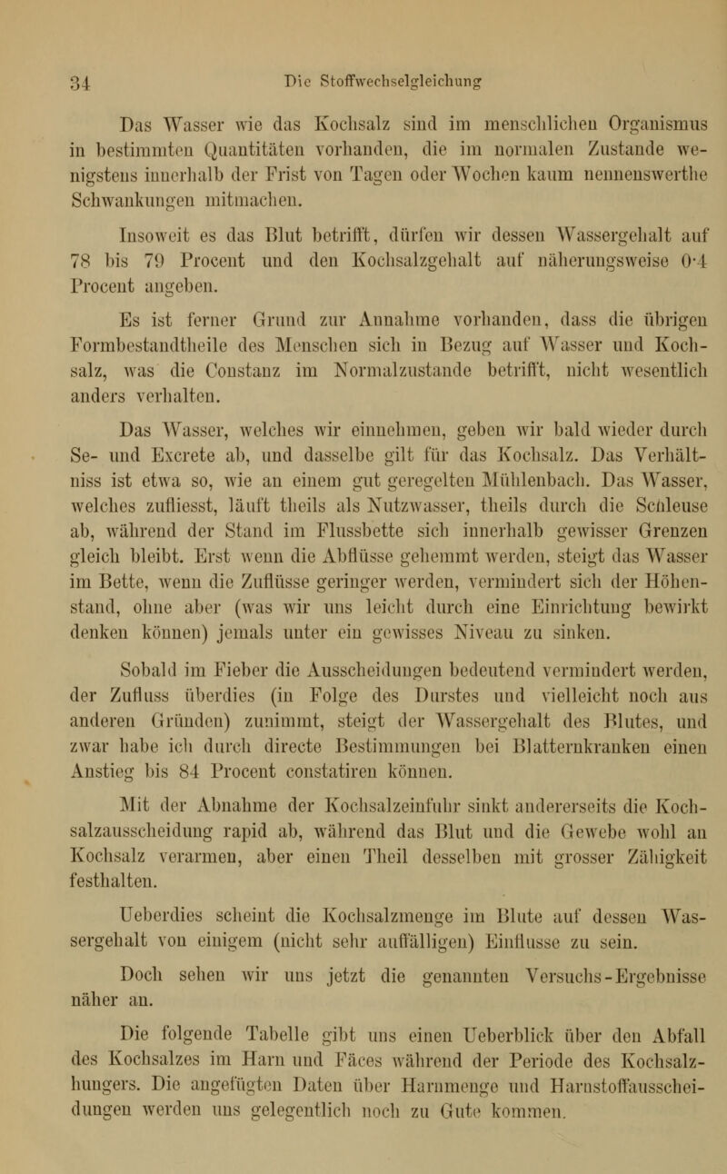 Das Wasser wie das Kochsalz sind im mensclilicheü Organismus in bestimmten Quantitäten vorhanden, die im normalen Zustande we- nigstens innerhalb der Frist von Tagen oder Wochen kaum nennenswerthe Schwankungen mitmaclien. Insoweit es das Blut betrifft, dürfen wir dessen Wassergelialt auf 78 bis 79 Procent und den Kochsalzgehalt auf näherungsweise 0*4 Procent angeben. Es ist ferner Grund zur Annahme vorhanden, dass die übrigen Formbestandtheile des Menschen sich in Bezug auf Wasser und Koch- salz, was die Constanz im Normalzustande betrift't, nicht wesentlich anders verhalten. Das Wasser, welches wir einnehmen, geben wir bald wieder durch Se- und Excrete ab, und dasselbe gilt für das Kochsalz. Das Verhält- niss ist etwa so, wie an einem gut geregelten Mühlenbach. Das Wasser, welches zufliesst, läuft theils als Nutzwasser, theils durch die Schleuse ab, während der Stand im Flussbette sich innerhalb gewisser Grenzen gleich bleibt. Erst wenn die Abflüsse gehemmt werden, steigt das Wasser im Bette, wenn die Zuflüsse geringer werden, vermindert sich der Höhen- stand, ohne aber (was wir uns leicht durch eine Einrichtung bewirkt denken können) jemals unter ein gewisses Niveau zu sinken. Sobald im Fieber die Ausscheidungen bedeutend vermindert werden, der Zufluss überdies (in Folge des Durstes und vielleicht noch aus anderen Gründen) zunimmt, steigt der Wassergehalt des Blutes, und zwar habe icli durch directe Bestimmungen bei Blatternkranken einen Anstieg bis 84 Procent constatiren können. Mit der Abnahme der Kochsalzeinfuhr sinkt andererseits die Koch- salzausscheidung rapid ab, während das Blut und die Gewebe wohl an Kochsalz verarmen, aber einen Theil desselben mit grosser Zäliigkeit festhalten. Ueberdies scheint die Kochsalzmenge im Blute auf dessen Was- sergehalt von einigem (nicht sehr auffälligen) Einflüsse zu sein. Doch sehen wir uns jetzt die genannten Versuchs-Ergebnisse näher an. Die folgende Tabelle gibt uns einen Ueberblick über den Abfall des Kochsalzes im Harn und Fäces während der Periode des Kochsalz- hungers. Die angefügton Daten über Hanimenge und Hariistolfausschei- dungen werden uns gelegentlich noch zu Gute kommen.