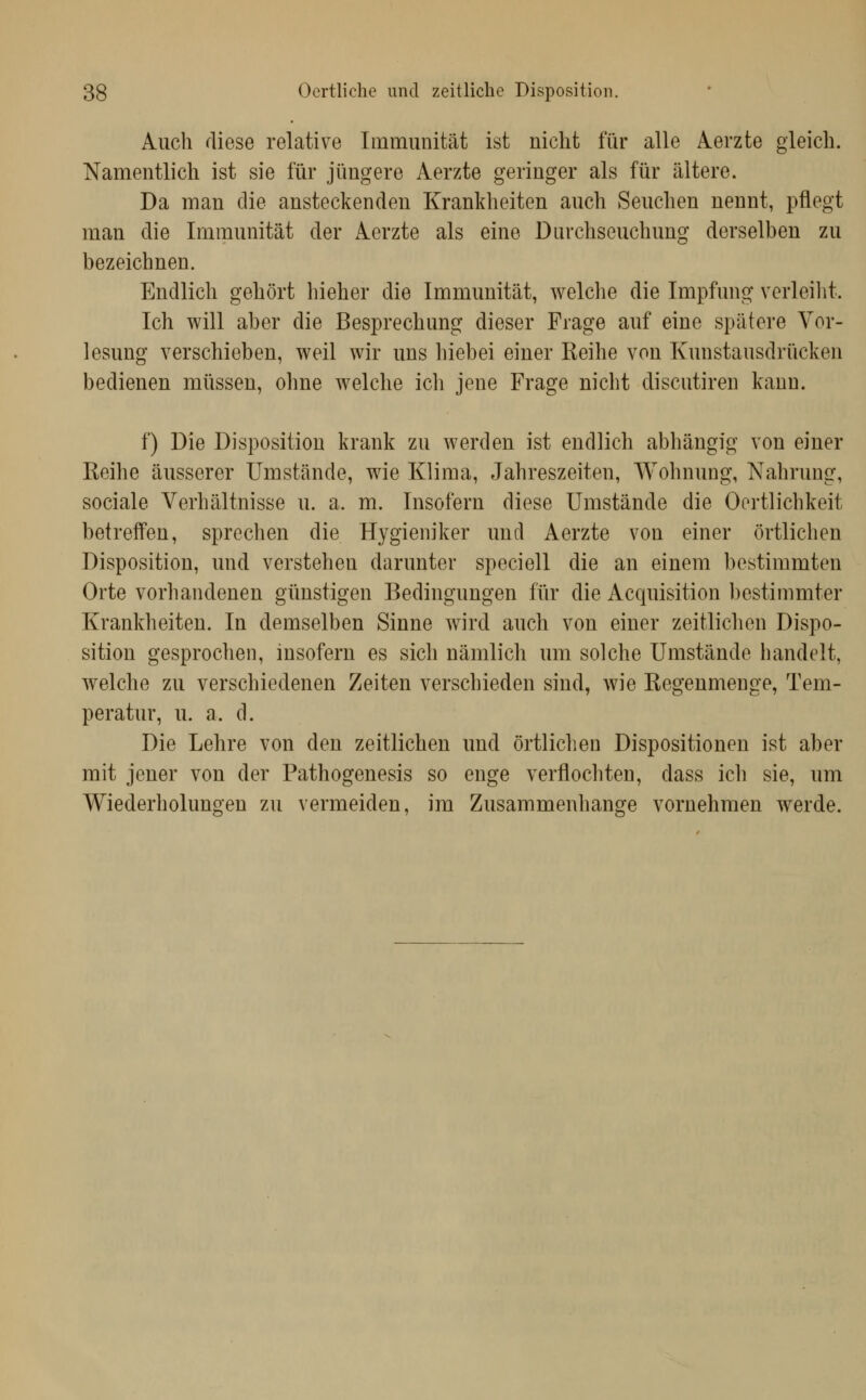 Auch fliese relative Immunität ist nicht für alle Aerzte gleich. Namentlich ist sie für jüngere Aerzte geringer als für ältere. Da man die ansteckenden Krankheiten auch Seuchen nennt, pflegt man die Immunität der Aerzte als eine Durchseuchung derselben zu bezeichnen. Endlich gehört hieher die Immunität, welche die Impfung verleilit. Ich will aber die Besprechung dieser Frage auf eine spätere Vor- lesung verschieben, weil wir uns hiebei einer Reihe von Kunstausdrücken bedienen müssen, ohne welche ich jene Frage nicht discutiren kann. f) Die Disposition krank zu werden ist endlich abhängig von einer Reihe äusserer Umstände, wie Klima, elahreszeiten, Wohnung, Nahrung, sociale Verhältnisse u. a. m. Insofern diese Umstände die Oortlichkeit betreffen, sprechen die Hygieniker und Aerzte von einer örtlichen Disposition, und verstehen darunter speciell die an einem bestimmten Orte vorhandenen günstigen Bedingungen für die Acquisition bestimmter Krankheiten. In demselben Sinne wird auch von einer zeitlichen Dispo- sition gesprochen, insofern es sich nämlich um solche Umstände handelt, welche zu verschiedenen Zeiten verschieden sind, wie Regenmenge, Tem- peratur, u. a. d. Die Lehre von den zeitlichen und örtlichen Dispositionen ist aber mit jener von der Pathogenesis so enge verflochten, dass ich sie, um Wiederholungen zu vermeiden, im Zusammenhange vornehmen werde.