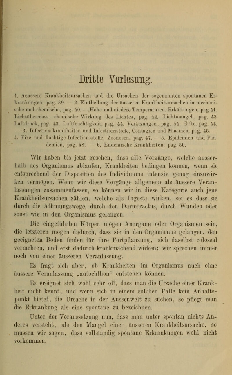 Dritte Yorlesung. 1. Aeussere Krankheitsursachen und die Ursachen der sogenannten spontanen Er- krankungen, pag. 39. — 2. Eintheilung der äusseren Krankheitsursachen in mechani- sche und chemische, pag. 40. — Hohe und niedere Temperaturen. Erkältungen, pag 41. Lichtüberraass, chemische Wirkung des Lichtes, pag. 42. Lichtniangel, pag. 43 Luftdruck, pag. 43. Luftfeuchtigkeit, pag. 44. Verätzungen, pag. 44. Gifte, pag. 44. — 3. Infectionskrankheiten und Infectionsstoife, Contagien und Miasmen, pag. 45. — 4. Fixe und flüchtige Infectionsstoife, Zoonosen, pag. 47. — 5. Epidemien und Pan- demien, pag. 48. — 6. Endemische Krankheiten, pag. 50. Wir haben bis jetzt gesehen, dass alle Vorgänge, welche ausser- halb des Organismus ablaufen, Krankheiten bedingen können, wenn sie entsprechend der Disposition des Individuums intensiv genug einzuwir- ken vermögen. Wenn wir diese Vorgänge allgemein als äussere Veran- lassungen zusammenfassen, so können wir in diese Kategorie auch jene Krankheitsursachen zählen, welche als Ingesta wirken, sei es dass sie durch die Mhmungswege, durch den Darmtractus, durch Wunden oder sonst wie in den Organismus gelangen. Die eingefülirten Körper mögen Anorgane oder Organismen sein, die letzteren mögen dadurch, dass sie in den Organismus gelangen, den geeignetcH Boden finden für ihre Fortpflanzung, sich daselbst colossal vermehren, und erst dadurch krankmachend wirken; wir sprechen immer noch von einer äusseren Veranlassung. Es fragt sich aber, ob Krankheiten im Organismus auch ohne äussere Veranlassung „autochthon entstehen können. Es ereignet sich wohl sein- oft, dass man die Ursache einer Krank- lieit nicht kennt, und wenn sich in einem solchen Falle kein Anhalts- punkt bietet, die Ursache in der Aussenwelt zu suchen, so pflegt man die Erkrankung als eine spontane zu bezeichnen. Unter der Voraussetzung nun, dass man unter spontan nichts An- deres versteht, als den Maugel einer äusseren Krankheitsursache, so müssen wir sagen, dass vollständig spontane Erkrankungen Avohl nicht vorkommen.