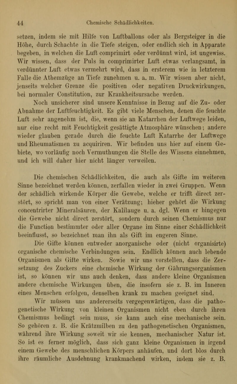 setzen, indem sie mit Hilfe von Luftballons oder als Bergsteiger in die Höhe, durch Schachte in die Tiefe steigen, oder endlich sich in Apparate begeben, in welchen die Luft comprimirt oder verdünnt wird, ist ungewiss. Wir wissen, dass der Puls in comprimirter Luft etwas verlangsamt, in verdünnter Luft etwas vermehrt wird, dass in ersterem wie in letzterem Falle die Athemzüge an Tiefe zunehmen u. a. m. Wir wissen aber nicht, jenseits welcher Grenze die positiven oder negativen Druckwirkungen, bei normaler Constitution, zur Krankheitsursache werden. Noch unsicherer sind unsere Kenntnisse in Bezug auf die Zu- oder Abnahme der Luftfeuchtigkeit. Es gibt viele Menschen, denen die feuchte Luft sehr angenehm ist, die, wenn sie an Katarrhen der Luftwege leiden, nur eine recht mit Feuchtigkeit gesättigte Atmosphäre wünschen; andere wieder glauben gerade durch die feuchte Luft Katarrhe der Luftwege und Rheumatismen zu acquiriren. Wir befinden uns hier auf einem Ge- biete, wo vorläufig noch Vermuthungen die Stelle des Wissens einnehmen, und ich will daher hier nicht länger verweilen. Die chemischen Schädlichkeiten, die auch als Gifte im weiteren Sinne bezeichnet werden können, zerfallen wieder in zwei Gruppen. Wenn der schädlich wirkende Körper die Gewebe, welche er trifft direct zer- stört, so spricht man von einer Verätzung; hieher gehört die Wirkung concentrirter Mineralsäuren, der Kalilauge u. a. dgl. Wenn er hingegen die Gewebe uicht direct zerstört, sondern durch seinen Chemismus nur die Function bestimmter oder aller Organe im Sinne einer Scbädlichkeit beeinflusst, so bezeichnet man ihn als Gift im engeren Sinne. Die Gifte können entweder anorganische oder (nicht organisirte) organische chemische Verbindungen sein. Endlich können auch lebende Organismen als Gifte wirken. Sowie wir uns vorstellen, dass die Zer- setzung des Zuckers eine chemische Wirkung der Gährungsorganismen ist, so können wir uns auch denken, dass andere kleine Organismen andere chemische Wirkungen üben, die insofern sie z. B. im Inneren eines Menschen erfolgen, denselben krank zu machen geeignet sind. Wir müssen uns andererseits vergegenwärtigen, dass die patho- genetische Wirkung von kleinen Organismen nicht eben durch ihren Chemismus bedingt sein muss, sie kann auch eine mechanische sein. So gehören z. B. die Krätzmilben zu den pathogenetischen Organismen, während ihre Wirkung soweit wir sie kennen, mechanischer Natur ist. So ist es ferner möglich, dass sich ganz kleine Organismen in irgend einem Gewebe des menschlichen Körpers anhäufen, und dort blos durch ihre räumliche Ausdehnung krankmachend wirken, indem sie z. B.