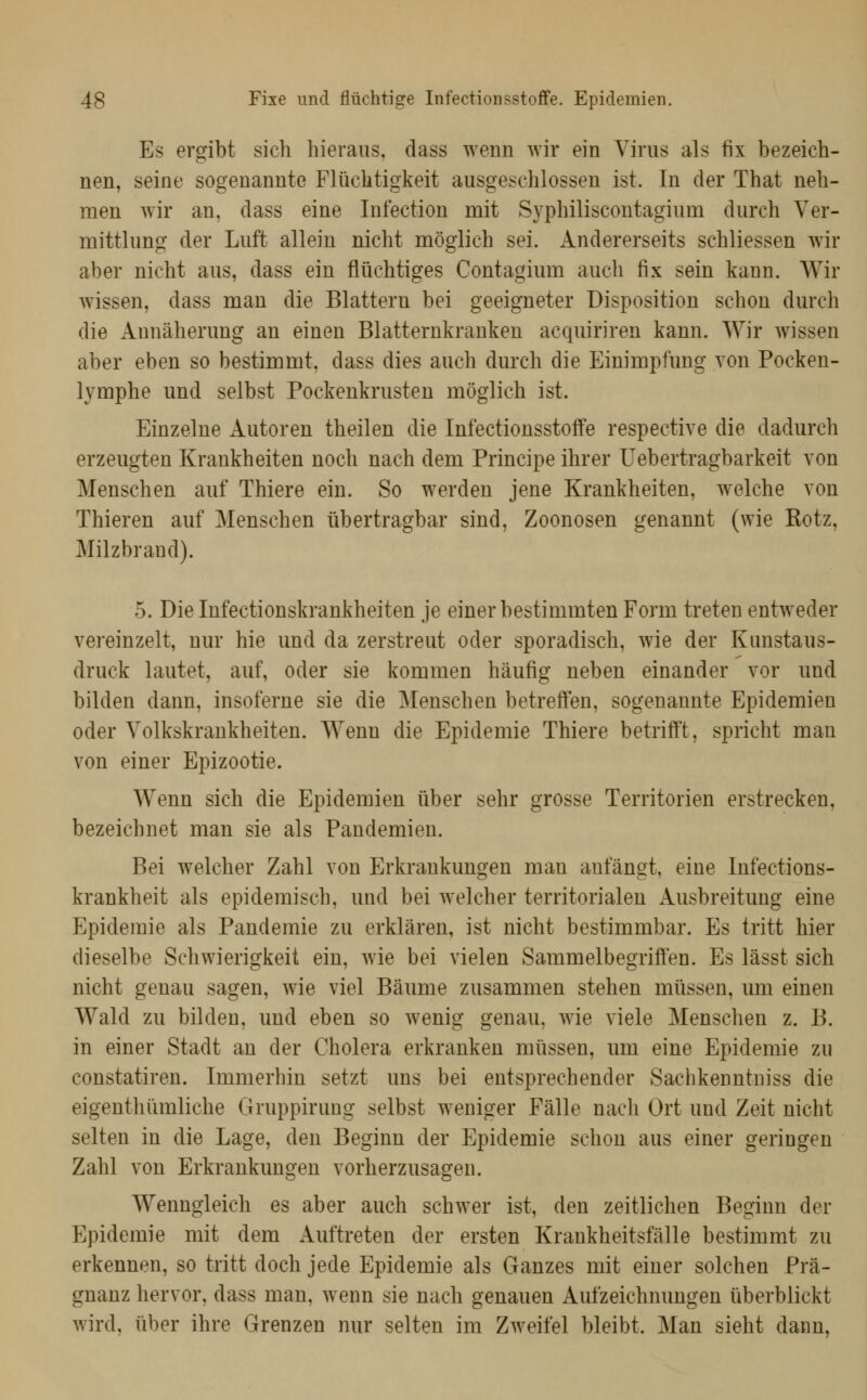 Es ergibt sich hieraus, dass wenn wir ein Virus als fix bezeich- nen, seine sogenannte Flüchtigkeit ausgeschlossen ist. In der That neh- men wir an, dass eine Infection mit Syphiliscontagium durch Ver- mittlung der Luft allein nicht möglich sei. Andererseits schliessen wir aber nicht aus, dass ein flüchtiges Contagium auch fix sein kann. Wir wissen, dass man die Blattern bei geeigneter Disposition schon durch die Annäherung an einen Blatternkranken acquiriren kann. Wir wissen aber eben so bestimmt, dass dies auch durch die Einimpfung von Pocken- lymphe und selbst Pockenkrusten möglich ist. Einzelne Autoren theilen die Infectionsstoffe respective die dadurch erzeugten Krankheiten noch nach dem Principe ihrer Uebertragbarkeit von Menschen auf Thiere ein. So werden jene Krankheiten, welche von Thieren auf Menschen übertragbar sind, Zoonosen genannt (wie Kotz, Milzbrand). 5. Die Infectionskrankheiten je einer bestimmten Form treten entweder vereinzelt, nur hie und da zerstreut oder sporadisch, wie der Kunstaus- druck lautet, auf, oder sie kommen häufig neben einander vor und bilden dann, insoferne sie die Menschen betreffen, sogenannte Epidemien oder Volkskrankheiten. Wenn die Epidemie Thiere betrifft, spricht man von einer Epizootie. Wenn sich die Epidemien über sehr grosse Territorien erstrecken, bezeichnet man sie als Pandemien. Bei welcher Zahl von Erkrankungen man anfängt, eine Infections- krankheit als epidemisch, und bei welcher territorialen Ausbreitung eine Epidemie als Pandemie zu erklären, ist nicht bestimmbar. Es tritt hier dieselbe Schwierigkeit ein, wie bei vielen Sammelbegriffen. Es lässt sich nicht genau sagen, wie viel Bäume zusammen stehen müssen, um einen Wald zu bilden, und eben so wenig genau, wie viele Menschen z. B. in einer Stadt an der Cholera erkranken müssen, um eine Epidemie zu constatiren. Immerhin setzt uns bei entsprechender Sachkenntniss die eigenthümliche Gruppirung selbst weniger Fälle nach Ort und Zeit nicht selten in die Lage, den Beginn der Epidemie schon aus einer geringen Zahl von Erkrankungen vorherzusagen. Wenngleich es aber auch schwer ist, den zeitlichen Beginn der Epidemie mit dem Auftreten der ersten Krankheitsfälle bestimmt zu erkennen, so tritt doch jede Epidemie als Ganzes mit einer solchen Prä- gnanz hervor, dass man, wenn sie nach genauen Aufzeichnungen überblickt wird, über ihre Grenzen nur selten im Zweifel bleibt. Man sieht dann.