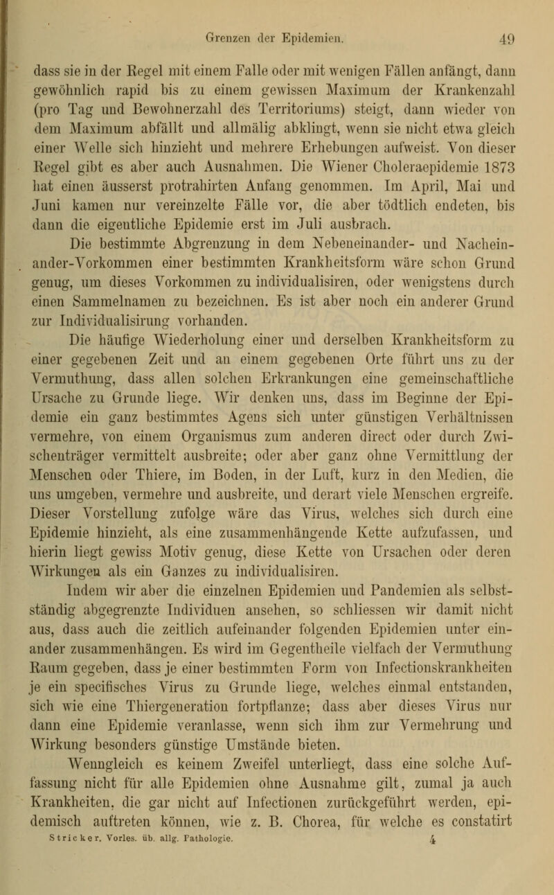 dass sie in der Kegel mit einem Falle oder mit wenigen Fällen anfängt, dann gewöhnlich rapid bis zu einem gewissen Maximum der Krankenzahl (pro Tag und Bewohnerzahl des Territoriums) steigt, dann wieder von dem Maximum abfällt und allmälig abklingt, wenn sie nicht etwa gleich einer Welle sich hinzieht und mehrere Erhebungen aufweist. Von dieser Regel gibt es aber auch Ausnahmen. Die Wiener Choleraepidemie 1873 hat einen äusserst protrahirten Anfang genommen. Im April, Mai und Juni kamen nur vereinzelte Fälle vor, die aber tödtlich endeten, bis dann die eigentliche Epidemie erst im Juli ausbrach. Die bestimmte Abgrenzung in dem Nebeneinander- und Nachein- ander-Vorkommen einer bestimmten Krankheitsform wäre schon Grund genug, um dieses Vorkommen zu individualisiren, oder wenigstens durch einen Sammelnamen zu bezeichnen. Es ist aber noch ein anderer Grund zur Individualisirung vorhanden. Die häufige Wiederholung einer und derselben Krankheitsform zu einer gegebenen Zeit und an einem gegebenen Orte führt uns zu der Vermuthung, dass allen solchen Erkrankungen eine gemeinschaftliche Ursache zu Grunde liege. Wir denken uns, dass im Beginne der Epi- demie ein ganz bestimmtes Agens sich unter günstigen Verhältnissen vermehre, von einem Organismus zum anderen direct oder durch Zwi- schenträger vermittelt ausbreite; oder aber ganz ohne Vermittlung der Menschen oder Thiere, im Boden, in der Luft, kurz in den Medien, die uns umgeben, vermehre und ausbreite, und derart viele Menschen ergreife. Dieser Vorstellung zufojge wäre das Virus, welches sich durch eine Epidemie hinzieht, als eine zusammenhängende Kette aufzufassen, und hierin liegt gewiss Motiv genug, diese Kette von Ursachen oder deren Wirkungen als ein Ganzes zu individualisiren. Indem wir aber die einzelnen Epidemien und Pandemien als selbst- ständig abgegrenzte Individuen ansehen, so schliessen wir damit nicht aus, dass auch die zeitlich aufeinander folgenden Epidemien unter ein- ander zusammenhängen. Es wird im Gegentheile vielfach der Vermuthung Raum gegeben, dass je einer bestimmten Form von Infectionskrankheiten je ein specifisches Virus zu Grunde liege, welches einmal entstanden, sich wie eine Thiergeneration fortpflanze; dass aber dieses Virus nur dann eine Epidemie veranlasse, wenn sich ihm zur Vermehrung und Wirkung besonders günstige Umstände bieten. Wenngleich es keinem Zweifel unterliegt, dass eine solche Auf- fassung nicht für alle Epidemien ohne Ausnahme gilt, zumal ja auch Krankheiten, die gar nicht auf Infectionen zurückgeführt werden, epi- demisch auftreten können, wie z. B. Chorea, für welche es constatirt Stricker, Vorles. üb. allg. Pathologie. 4