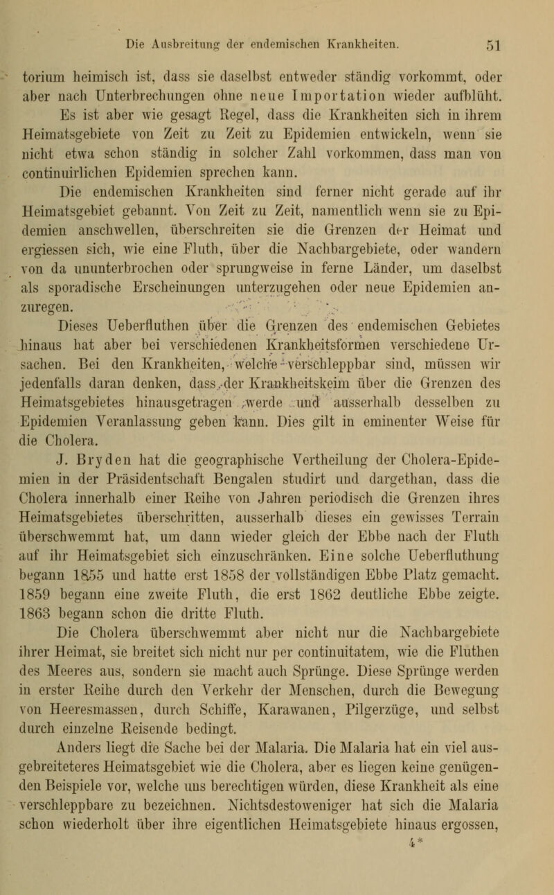 torium heimisch ist, dass sie daselbst entweder ständig vorkommt, oder aber nach Unterbrechungen ohne neue Importation wieder aufblüht. Es ist aber wie gesagt Regel, dass die Krankheiten sich in ihrem Heimatsgebiete von Zeit zu Zeit zu Epidemien entwickeln, wenn sie nicht etwa schon ständig in solcher Zahl vorkommen, dass man von continuirlichen Epidemien sprechen kann. Die endemischen Krankheiten sind ferner nicht gerade auf ihr Heimatsgebiet gebannt. Von Zeit zu Zeit, namentlich wenn sie zu Epi- demien anschwellen, überschreiten sie die Grenzen der Heimat und ergiessen sich, wie eine Fhith, über die Nachbargebiete, oder wandern von da ununterbrochen oder sprungweise in ferne Länder, um daselbst als sporadische Erscheinungen unterzugehen oder neue Epidemien an- zuregen. '-'^ Dieses Ueberfluthen über die Grenzen des endemischen Gebietes Jhinaus hat aber bei verschiedenen Krankheitsformen verschiedene Ur- sachen. Bei den Krankheiten, welche 'verschleppbar sind, müssen wir jedenfalls daran denken, dass,.-der Krankheitskeim über die Grenzen des Heimatsgebietes hinausgetragen ,werde und ausserhalb desselben zu Epidemien Veranlassung geben kann. Dies gilt in eminenter Weise für die Cholera. J. Bryden hat die geographische Vertheilung der Cholera-Epide- mien in der Präsidentschaft Bengalen studirt und dargethan, dass die Cholera innerhalb einer Reihe von Jahren periodisch die Grenzen ihres Heimatsgebietes überschritten, ausserhalb dieses ein gewisses Terrain überschwemmt hat, um dann wieder gleich der Ebbe nach der Fluth auf ihr Heimatsgebiet sich einzuschränken. Eine solche Ueberfluthung begann 1855 und hatte erst 1858 der vollständigen Ebbe Platz gemacht. 1859 begann eine zweite Fluth, die erst 1862 deutliche Ebbe zeigte. 1863 begann schon die dritte Fluth. Die Cholera überschwemmt aber nicht nur die Nachbargebiete ihrer Heimat, sie breitet sich nicht nur per continuitatem, wie die Fluthen des Meeres aus, sondern sie macht auch Sprünge. Diese Sprünge werden in erster Reihe durch den Verkehr der Menschen, durch die Bewegung von Heeresmassen, durch Schiffe, Karawanen, Pilgerzüge, und selbst durch einzelne Reisende bedingt. Anders liegt die Sache bei der Malaria. Die Malaria hat ein viel aus- gebreiteteres Heimatsgebiet wie die Cholera, aber es liegen keine genügen- den Beispiele vor, Avelche uns berechtigen würden, diese Krankheit als eine verschleppbare zu bezeichnen. Nichtsdestoweniger hat sich die Malaria schon wiederholt über ihre eigentlichen Heimatsgebiete hinaus ergossen,