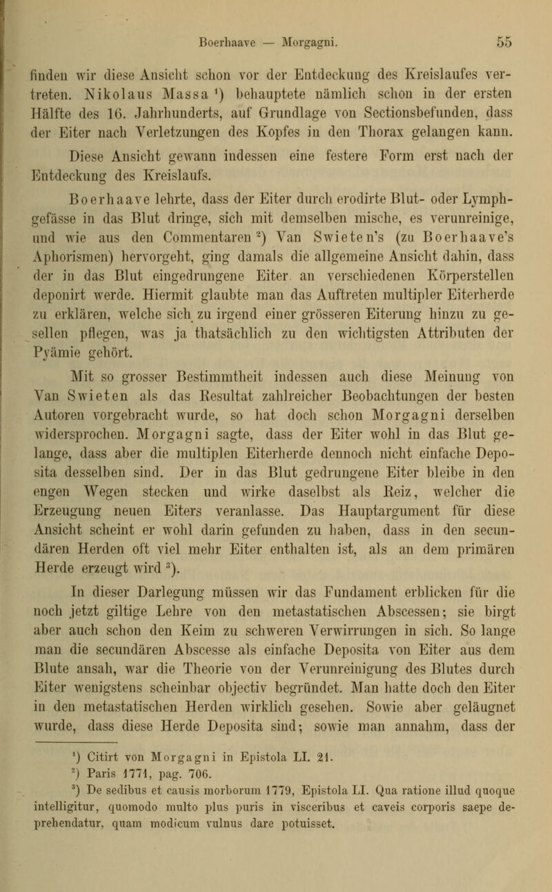 finden wir diese Ansicht schon vor der Entdeckung des Kreislaufes ver- treten. Nikolaus Massa ^) behauptete nämlich schon in der ersten Hälfte des 16. Jahrhunderts, auf Grundlage von Sectionsbefunden, dass der Eiter nach Verletzungen des Kopfes in den Thorax gelangen kann. Diese Ansicht geAvann indessen eine festere Form erst nach der Entdeckung des Kreislaufs. Boerhaave lehrte, dass der Eiter durch erodirte Blut- oder L3^mph- gefässe in das Blut dringe, sich mit demselben mische, es verunreinige, und wie aus den Commentaren ^) Van Swieten's (zu Boerhaave's Aphorismen) hervorgeht, ging damals die allgemeine Ansicht dahin, dass der in das Blut eingedrungene Eiter, an verschiedenen Körperstellen deponirt werde. Hiermit glaubte man das Auftreten multipler Eiterherde zu erklären, welche sich zu irgend einer grösseren Eiterung hinzu zu ge- sellen pflegen, was ja thatsächlich zu den wichtigsten Attributen der Pj^ämie gehört. Mit so grosser Bestimmtheit indessen auch diese Meinung von Van Swieten als das Resultat zahlreicher Beobachtungen der besten Autoren vorgebracht wurde, so hat doch schon Morgagni derselben Avidersprochen. Morgagni sagte, dass der Eiter wohl in das Blut ge- lange, dass aber die multiplen Eiterherde dennoch nicht einfache Depo- sita desselben sind. Der in das Blut gedrungene Eiter bleibe in den engen Wegen stecken und wirke daselbst als Reiz, welcher die Erzeugung neuen Eiters veranlasse. Das Hauptargument für diese Ansicht scheint er wohl darin gefunden zu haben, dass in den secun- dären Herden oft viel mehr Eiter enthalten ist, als an dem primären Herde erzeugt wird ^). In dieser Darlegung müssen wir das Fundament erblicken für die noch jetzt giltige Lehre von den metastatischen Abscessen; sie birgt aber auch schon den Keim zu schweren Verwirrungen in sich. So lange man die secundären Abscesse als einfache Deposita von Eiter aus dem Blute ansah, war die Theorie von der Verunreinigung des Blutes durch Eiter wenigstens scheinbar objectiv begründet. Man hatte doch den Eiter in den metastatischen Herden wirklich gesehen. Sowie aber geläugnet Avurde, dass diese Herde Deposita sind; soAvie man annahm, dass der ^) Cith't von Morgagni in Epistola LI. 21. '■} Paris 1771, pag. 706. ^) De sedibus et causis morborum 1779, Epistola LI. Qua ratione illud quoque intelligitur, quomodo multo plus puris in visceribus et caveis corporis saepe de- prehendatur, quam modicum vulnus dare potuisset.