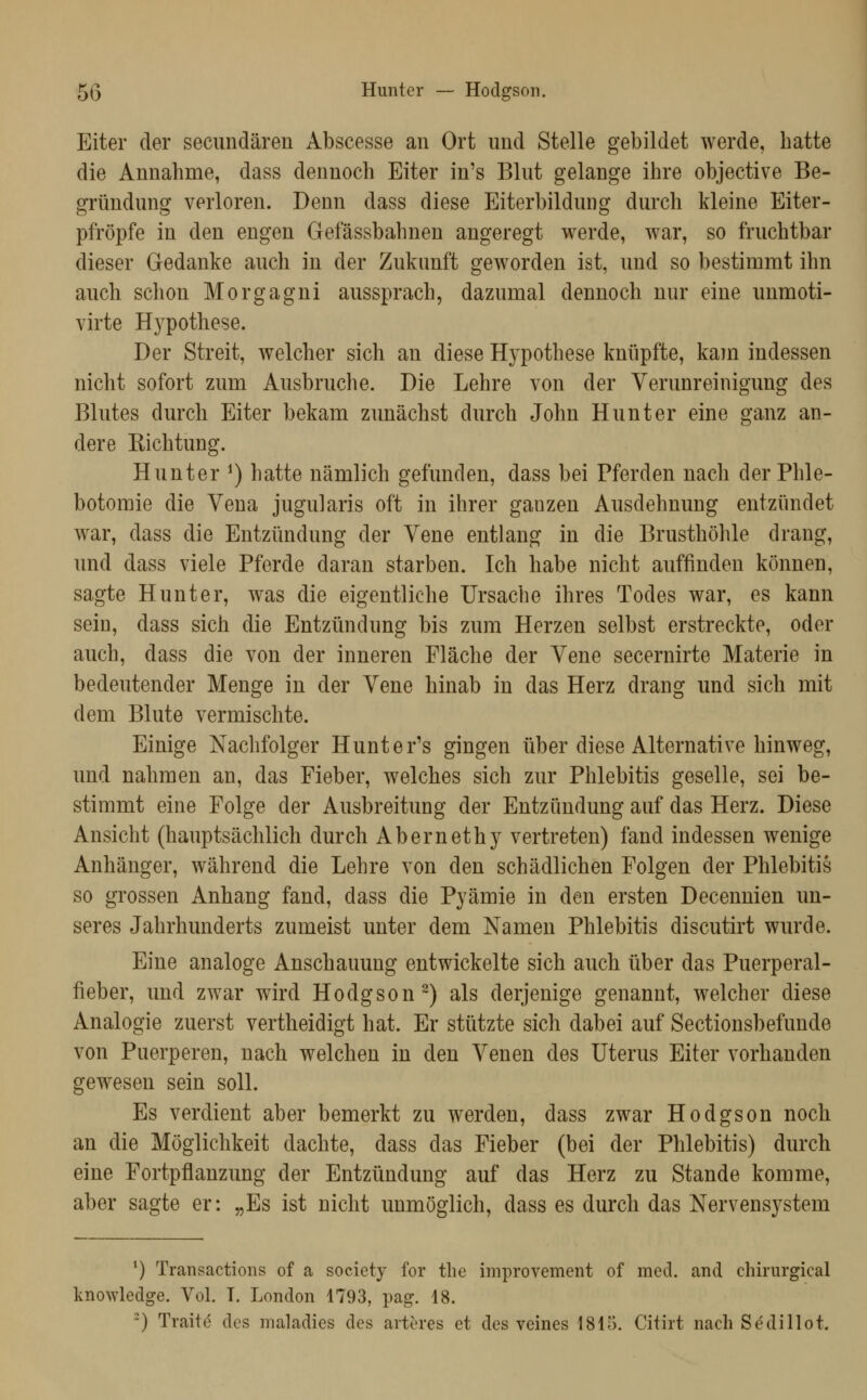 Eiter der seciindären Abscesse an Ort und Stelle gebildet werde, hatte die Annahme, dass dennoch Eiter in's Blut gelange ihre objective Be- gründung verloren. Denn dass diese Eiterbildung durch kleine Eiter- pfropfe in den engen Gefässbahnen angeregt werde, war, so fruchtbar dieser Gedanke auch in der Zukunft geworden ist, und so bestimmt ihn auch schon Morgagni aussprach, dazumal dennoch nur eine unmoti- virte Hypothese. Der Streit, welcher sich an diese Hypothese knüpfte, kam indessen nicht sofort zum Ausbruche. Die Lehre von der Verunreinigung des Blutes durch Eiter bekam zunächst durch John Hunt er eine ganz an- dere Kichtung. Hunter ^) hatte nämlich gefunden, dass bei Pferden nach der Phle- botomie die Vena jugularis oft in ihrer ganzen Ausdehnung entzündet war, dass die Entzündung der Vene entlang in die Brusthöhle drang, und dass viele Pferde daran starben. Ich habe nicht auffinden können, sagte Hunt er, was die eigentliche Ursache ihres Todes war, es kann sein, dass sich die Entzündung bis zum Herzen selbst erstreckte, oder auch, dass die von der inneren Fläche der Vene secernirte Materie in bedeutender Menge in der Vene hinab in das Herz drang und sich mit dem Blute vermischte. Einige Nachfolger Hunter's gingen über diese Alternative hinweg, und nahmen an, das Fieber, welches sich zur Phlebitis geselle, sei be- stimmt eine Folge der Ausbreitung der Entzündung auf das Herz. Diese Ansicht (hauptsächlich durch Abernethy vertreten) fand indessen wenige Anhänger, während die Lehre von den schädlichen Folgen der Phlebitis so grossen Anhang fand, dass die Pyämie in den ersten Decennien un- seres Jahrhunderts zumeist unter dem Namen Phlebitis discutirt wurde. Eine analoge Anschauung entwickelte sich auch über das Puerperal- fieber, und zwar wird Hodgson^) als derjenige genannt, welcher diese Analogie zuerst vertheidigt hat. Er stützte sich dabei auf Sectionsbefunde von Puerperen, nach welchen in den Venen des Uterus Eiter vorhanden gewesen sein soll. Es verdient aber bemerkt zu werden, dass zwar Hodgson noch an die Möglichkeit dachte, dass das Fieber (bei der Phlebitis) durch eine Fortpflanzung der Entzündung auf das Herz zu Stande komme, aber sagte er: „Es ist nicht unmöglich, dass es durch das Nervensj^stem ^) Transactions of a society for the improvement of med. and chirurgical knowledge. Vol. T. London 1793, pag. 18. ~) Traite des maladies des arteres et des veines 1815. Citirt naeh Sddillot.