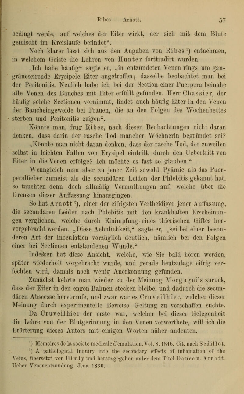 bedingt werde, auf welches der Eiter wirkt, der sich mit dem Blute gemischt im Kreislaufe befindet. Noch klarer lässt sich aus den Angaben von Kibes^) entnehmen, in welchem Geiste die Lehren von Hunter forttradirt wurden. ,.Tch habe häufig sagte er, „in entzündeten Venen rings um gan- gränescirende Erysipele Eiter angetroffen; dasselbe beobachtet man bei der Peritonitis. Neulich habe ich bei der Section einer Puerpera beinahe alle Venen des Bauches mit Eiter erfüllt gefunden. Herr Chassier, der häufig solche Sectionen vornimmt, findet auch häufig Eiter in den Venen der Baucheingeweide bei Frauen, die an den Folgen des Wochenbettes sterben und Peritonitis zeigen. Könnte mau, frug Eibes, nach diesen Beobachtungen nicht daran denken, dass darin der rasche Tod mancher Wöchnerin begründet sei? „Könnte man nicht daran denken, dass der rasche Tod, der zuweilen selbst in leichten Fällen von Erysipel eintritt, durch den Uebertritt von Eiter in die Venen erfolge? Ich möchte es fast so glauben. Wenngleich man aber zu jener Zeit sowohl Pyämie als das Puer- peralfieber zumeist als die secuudären Leiden der Phlebitis gekannt hat, so tauchten denn doch allmälig Vermuthungen auf, welche über die Grenzen dieser Auffassung hinausgingen. So hat Arn Ott), einer der eifrigsten Vertheidiger jener Auffassung, die secuudären Leiden nach Phlebitis mit den krankhaften Ersclieinun- gen verglichen, welche durch Einimpfung eines thierischen Giftes her- vorgebracht werden. „Diese Aehnlichkeit, sagteer, „sei bei einer beson- deren Art der Inoculation vorzüglich deutlich, nämlich bei den Folgen einer bei Sectionen entstandenen Wunde. Indessen hat diese Ansicht, welche, wie Sie bald hören werden, später wiederholt vorgebracht wurde, und gerade heutzutage eifrig ver- fochten wird, damals noch wenig Anerkennung gefunden. Zunächst kehrte man wieder zu der Meinung Morgagni's zurück, dass der Eiter in den engen Bahnen stecken bleibe, und dadurch die secuu- dären Abscesse hervorrufe, und zwar war es Cruveilhier, welcher dieser Meinung durch experimentelle Beweise Geltung zu verschaffen suchte. Da Cruveilhier der erste war, welcher bei dieser Gelegenheit die Lehre von der Blutgerinnung in den Venen verwerthete, will ich die Erörterung dieses Autors mit einigen Worten näher andeuten. *) M(5mon'es de la societö mddicaled'^mulatioii. Vol. 8.1816. Cit. nach Sedillot. ^) A pathological Inquiry into the secondaiy effects of inflamation of the Vehis, übersetzt von Himly und herausgegeben unter dem Titel Dance u. Arnott. lieber Venenentzündung, Jena 1830.