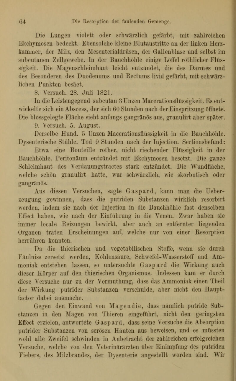 Die Lungen violett oder schwärzlich gefärbt, mit zahlreichen Ekchymosen bedeckt. Ebensolche kleine Blutaiistritte an der linken Herz- kammer, der Milz, den Mesenterialdrüsen, der Gallenblase und selbst im subcutanen Zellgewebe. In der Bauchhöhle einige Löffel röthlicher Flüs- sigkeit. Die Magenschleimhaut leicht entzündet, die des Darmes und des Besonderen des Duodenums und Rectums livid gefärbt, mit schwärz- lichen Punkten besäet. 8. Versuch. 28. Juli 182L In die Leistengegend subcutan 3 Unzen Macerationsflüssigkeit. Es ent- wickelte sich ein Abscess, der sich 60 Stunden nach der Einspritzung öffnete. Die blossgelegte Fläche sieht anfangs gangränös aus, granulii't aber später. 9. Versuch. 5. August. Derselbe Hund. 5 Unzen Macerationsflüssigkeit in die Bauchhöhle. D3^senterische Stühle. Tod 9 Stunden nach der Injection. Sectionsbefund: Etwa eine Bouteille rother, nicht riechender Flüssigkeit in der Bauchhöhle. Peritonäum entzündet mit Ekchymosen besetzt. Die ganze Schleimhaut des Verdauungstractes stark entzündet. Die Wundfläche, welche schön granidirt hatte, war schwärzlich, wie skorbutisch oder gangränös. Aus diesen Versuchen, sagte Gaspard, kann man die Ueber- zeugung gewinnen, dass die putriden Substanzen wirklich resorbirt werden, indem sie nach der Injection in die Bauchhöhle fast denselben Effect haben, wie nach der Einführung in die Venen. Zwar haben sie immer locale Reizungen bewirkt, aber auch an entfernter liegenden Organen traten Erscheinungen auf, welche nur von einer Resorption herrühren konnten. Da die thierischen und vegetabilischen Stoffe, wenn sie durch Fäulniss zersetzt werden, Kohlensäure, Schwefel-Wasserstoff' und Am- moniak entstehen lassen, so untersuchte Gaspard die Wirkung auch dieser Körper auf den thierischen Organismus. Indessen kam er durch diese Versuche nur zu der Vermuthung, dass das Ammoniak einen Theil der Wirkung putrider Substanzen verschulde, aber nicht den Haupt- factor dabei ausmache. Gegen den Einwand von Magen die, dass nämlich putride Sub- stanzen in den Magen von Thieren eingeführt, nicht den geringsten Effect erzielen, antwortete Gaspard, dass seine Versuche die Absorption putrider Substanzen von serösen Häuten aus beweisen, und es müssten wohl alle Zweifel schwinden in Anbetracht der zahlreichen erfolgreichen Versuche, welche von den Veterinärärzten über Einimpfung des putriden Fiebers, des Milzbrandes, der Dysenterie angestellt worden sind. Wir
