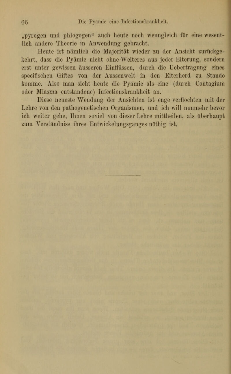 ß5 Die Pyämie eine Infectionskranldieit. „pyrogen und phlogogen auch heute noch wenngleich für eine wesent- lich andere Theorie in Anwendung gebracht. Heute ist nämlich die Majorität wieder zu der Ansicht zurückge- kehrt, dass die Pyämie nicht ohne Weiteres aus jeder Eiterung, sondern erst unter gewissen äusseren Einflüssen, durch die Uebertragung eines specifischen Giftes von der Aussenwelt in den Eiterherd zu Stande komme. Also man sieht heute die Pyämie als eine (dui'ch Contagium oder Miasma entstandene) Infectionskraukheit an. Diese neueste Wendung der Ansichten ist enge verflocliten mit der Lehre von den pathogenetischen Organismen, und ich will nunmehr bevor ich weiter gehe, Ihnen soviel von dieser Lehre mittheilen, als überhaupt zum Verständniss ihres Entwickelungsganges nöthig ist.